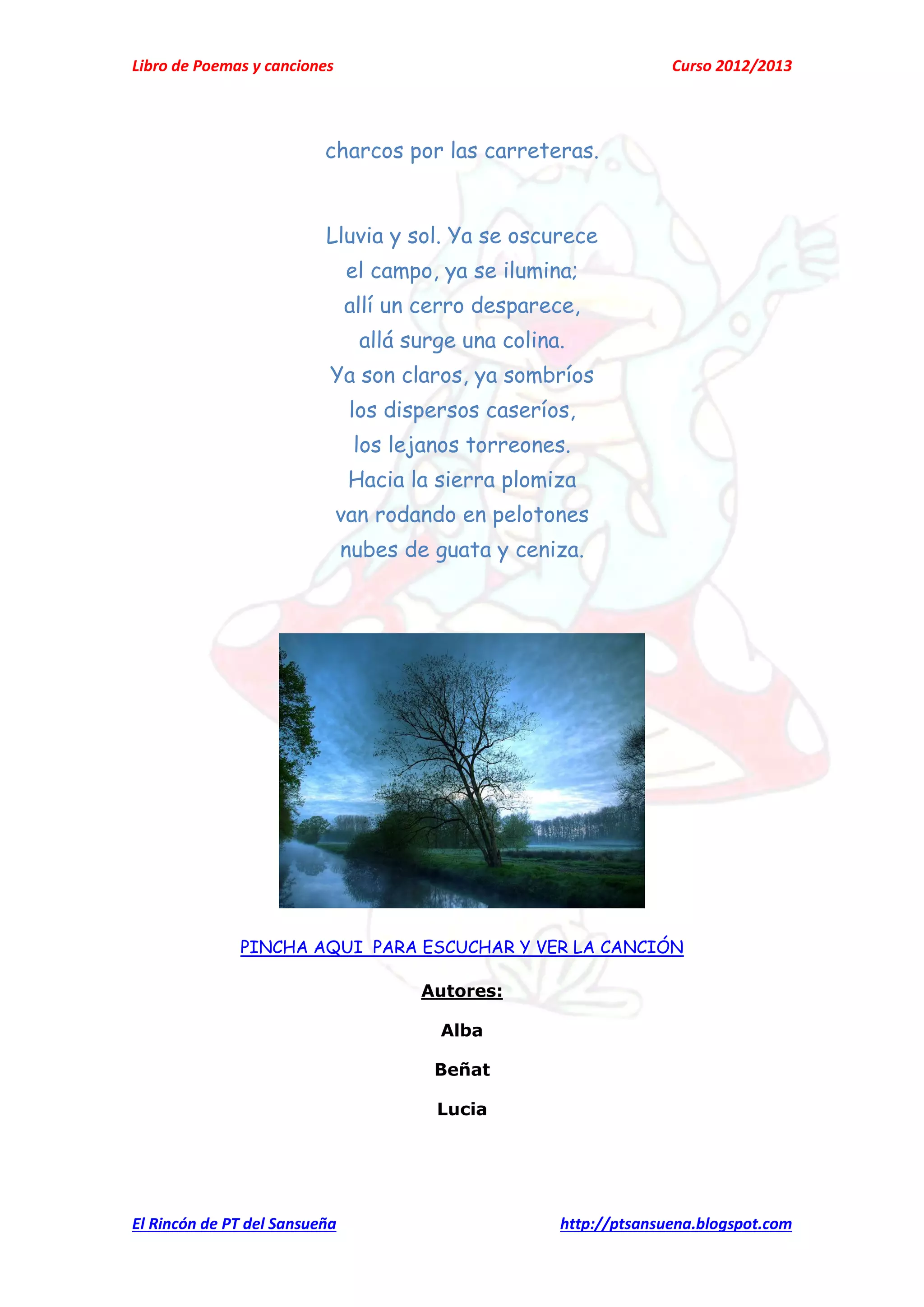 Libro de Poemas y canciones Curso 2012/2013
El Rincón de PT del Sansueña http://ptsansuena.blogspot.com
charcos por las carreteras.
Lluvia y sol. Ya se oscurece
el campo, ya se ilumina;
allí un cerro desparece,
allá surge una colina.
Ya son claros, ya sombríos
los dispersos caseríos,
los lejanos torreones.
Hacia la sierra plomiza
van rodando en pelotones
nubes de guata y ceniza.
PINCHA AQUI PARA ESCUCHAR Y VER LA CANCIÓN
Autores:
Alba
Beñat
Lucia
 