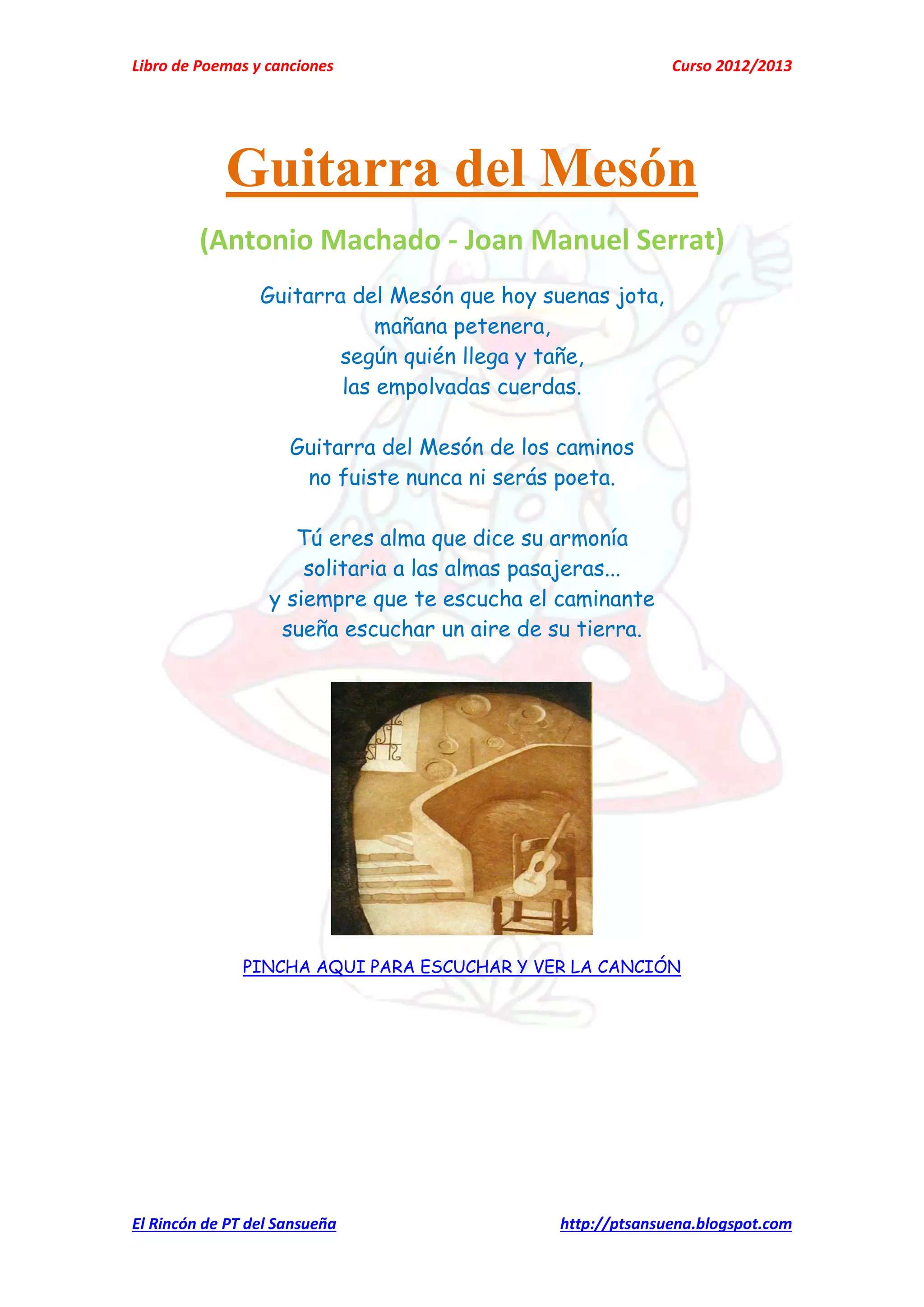 Libro de Poemas y canciones Curso 2012/2013
El Rincón de PT del Sansueña http://ptsansuena.blogspot.com
Guitarra del Mesón
(Antonio Machado - Joan Manuel Serrat)
Guitarra del Mesón que hoy suenas jota,
mañana petenera,
según quién llega y tañe,
las empolvadas cuerdas.
Guitarra del Mesón de los caminos
no fuiste nunca ni serás poeta.
Tú eres alma que dice su armonía
solitaria a las almas pasajeras...
y siempre que te escucha el caminante
sueña escuchar un aire de su tierra.
PINCHA AQUI PARA ESCUCHAR Y VER LA CANCIÓN
 