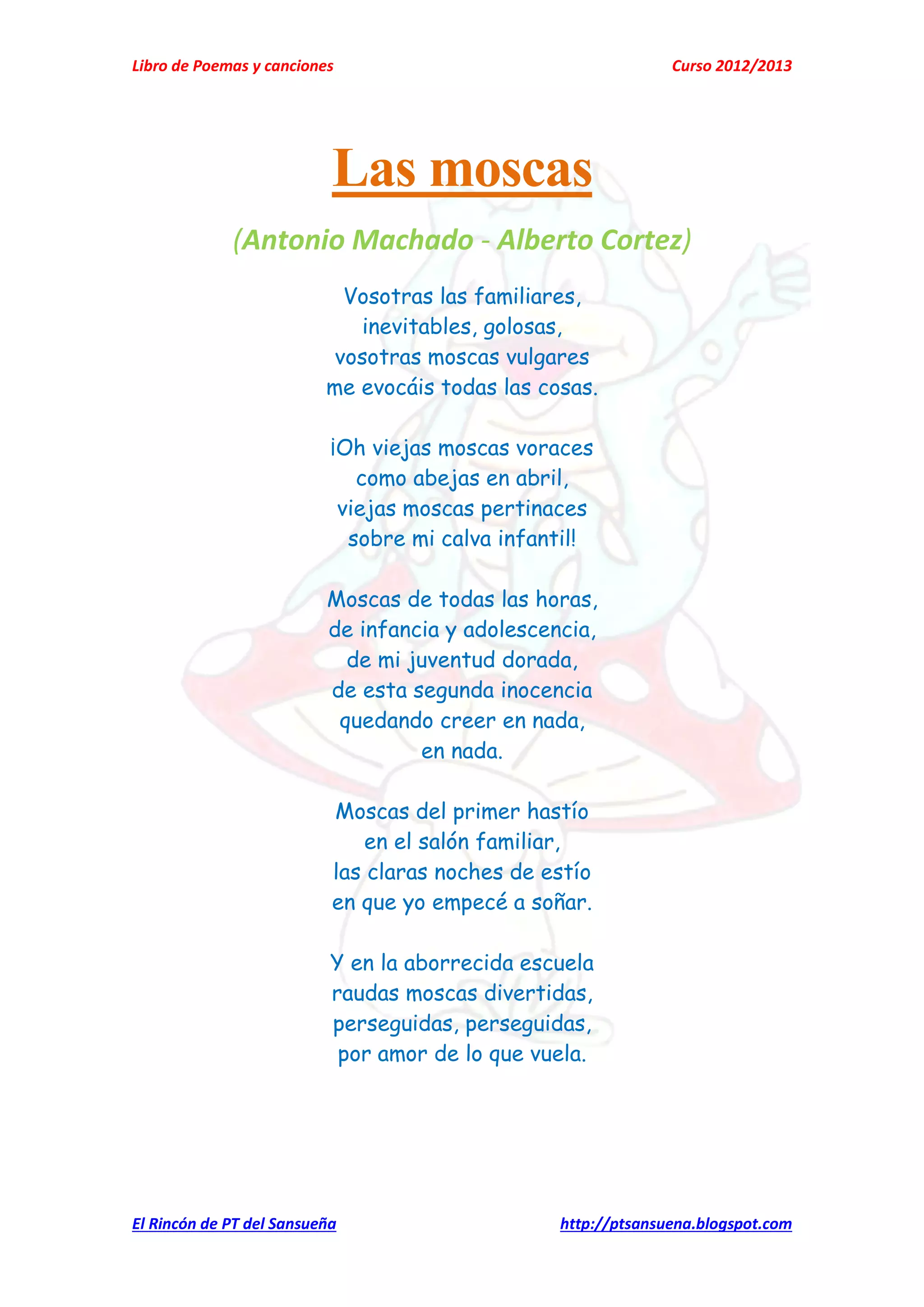Libro de Poemas y canciones Curso 2012/2013
El Rincón de PT del Sansueña http://ptsansuena.blogspot.com
Las moscas
(Antonio Machado - Alberto Cortez)
Vosotras las familiares,
inevitables, golosas,
vosotras moscas vulgares
me evocáis todas las cosas.
¡Oh viejas moscas voraces
como abejas en abril,
viejas moscas pertinaces
sobre mi calva infantil!
Moscas de todas las horas,
de infancia y adolescencia,
de mi juventud dorada,
de esta segunda inocencia
quedando creer en nada,
en nada.
Moscas del primer hastío
en el salón familiar,
las claras noches de estío
en que yo empecé a soñar.
Y en la aborrecida escuela
raudas moscas divertidas,
perseguidas, perseguidas,
por amor de lo que vuela.
 