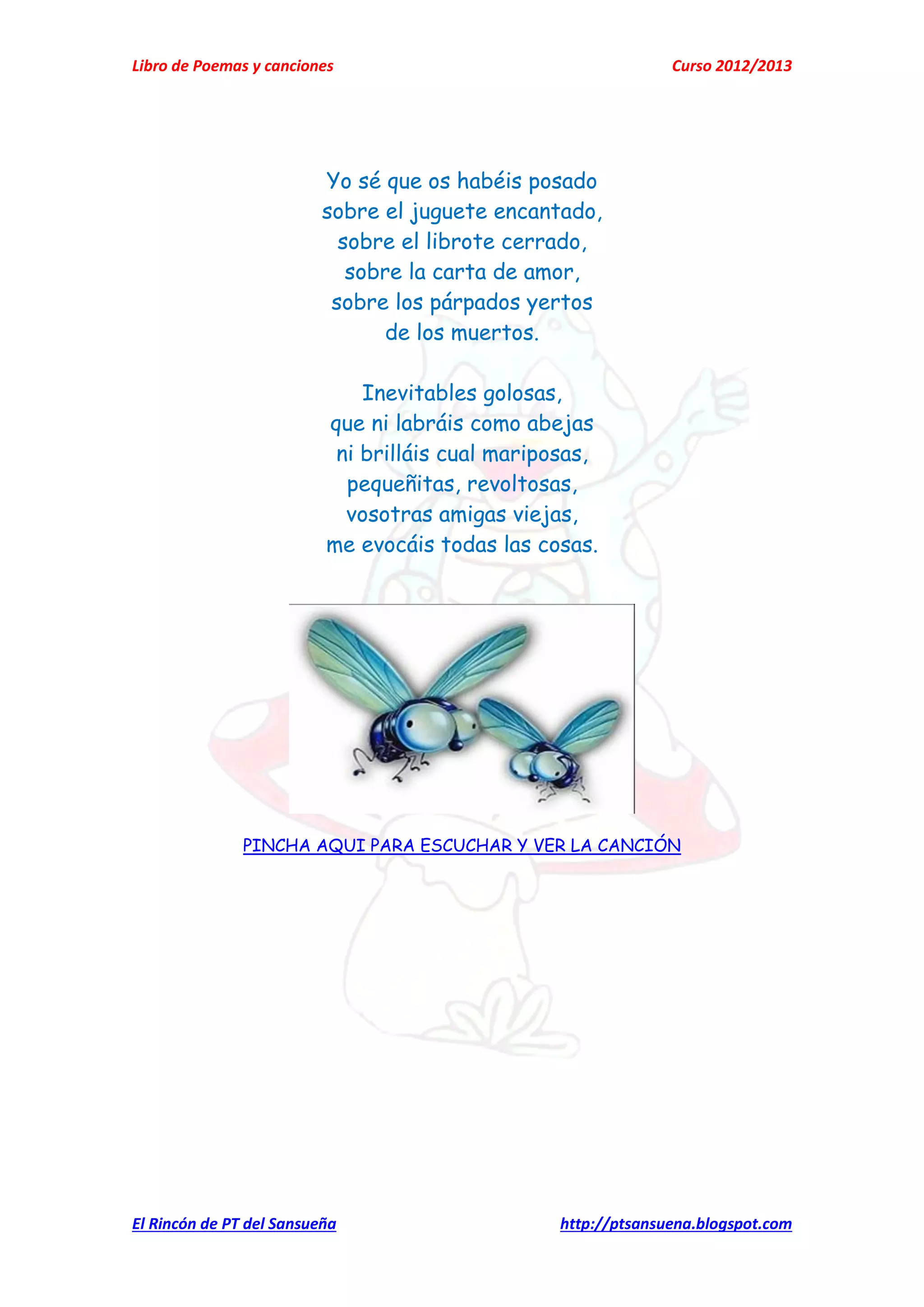 Libro de Poemas y canciones Curso 2012/2013
El Rincón de PT del Sansueña http://ptsansuena.blogspot.com
Yo sé que os habéis posado
sobre el juguete encantado,
sobre el librote cerrado,
sobre la carta de amor,
sobre los párpados yertos
de los muertos.
Inevitables golosas,
que ni labráis como abejas
ni brilláis cual mariposas,
pequeñitas, revoltosas,
vosotras amigas viejas,
me evocáis todas las cosas.
PINCHA AQUI PARA ESCUCHAR Y VER LA CANCIÓN
 