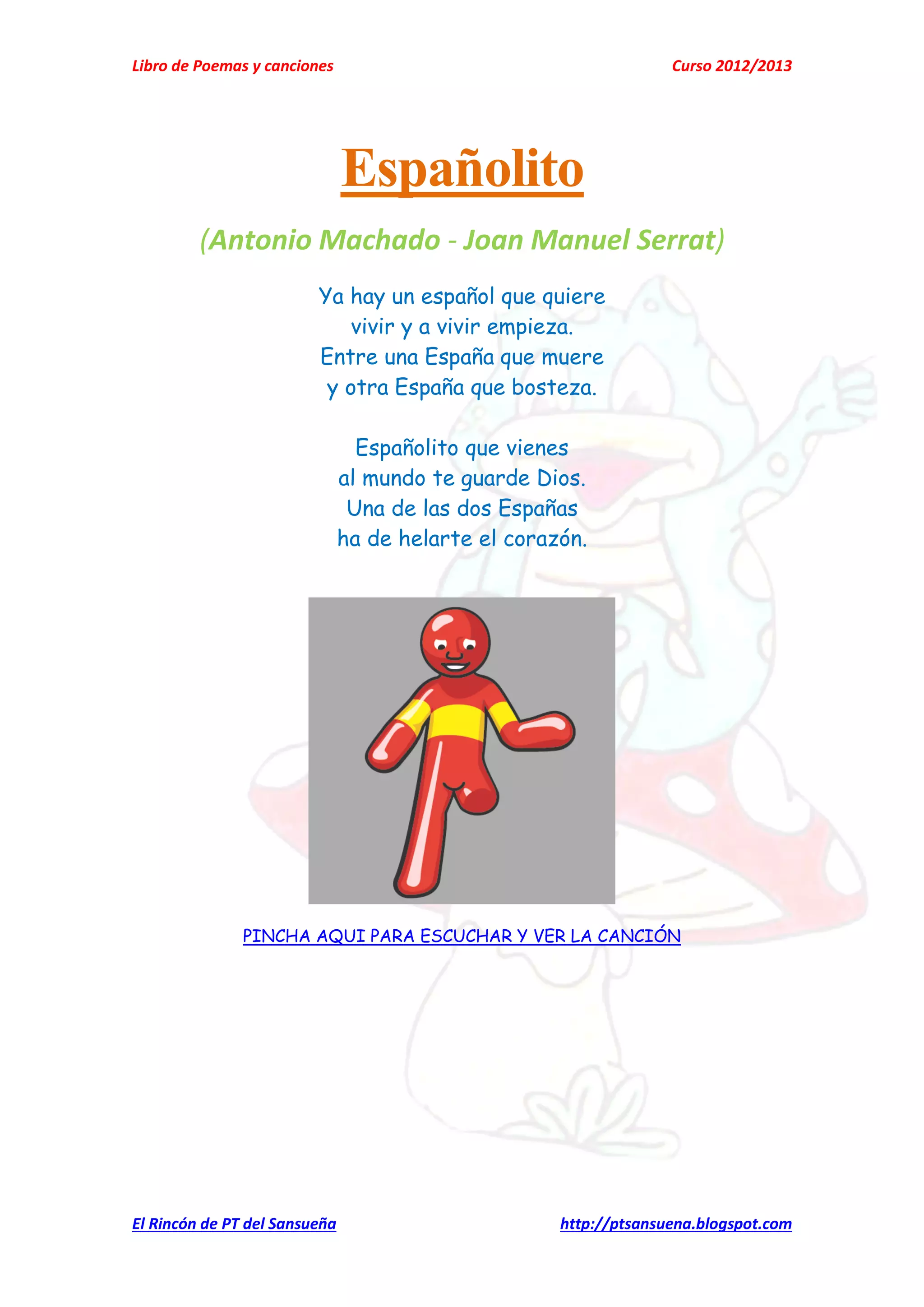 Libro de Poemas y canciones Curso 2012/2013
El Rincón de PT del Sansueña http://ptsansuena.blogspot.com
Españolito
(Antonio Machado - Joan Manuel Serrat)
Ya hay un español que quiere
vivir y a vivir empieza.
Entre una España que muere
y otra España que bosteza.
Españolito que vienes
al mundo te guarde Dios.
Una de las dos Españas
ha de helarte el corazón.
PINCHA AQUI PARA ESCUCHAR Y VER LA CANCIÓN
 
