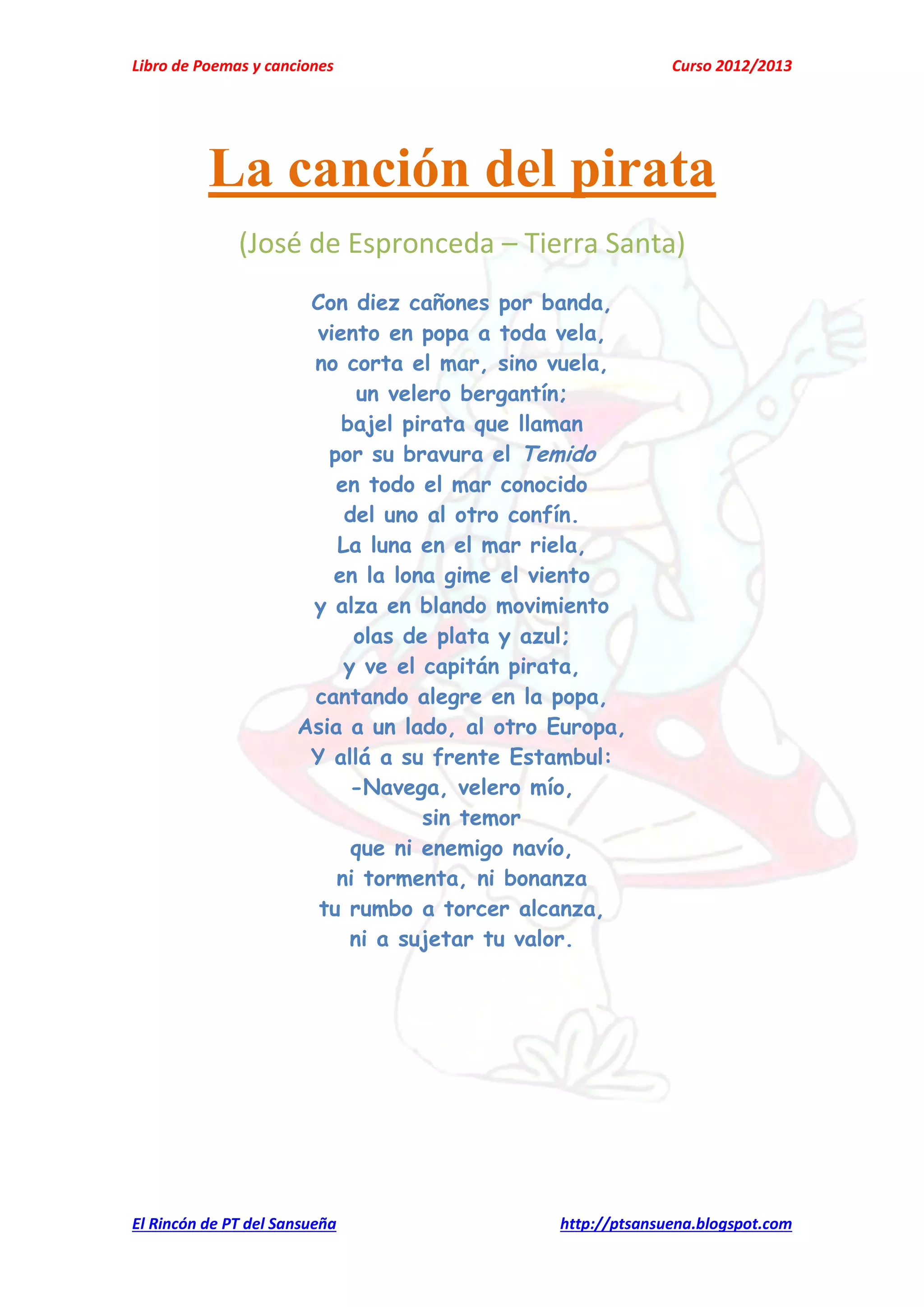 Libro de Poemas y canciones Curso 2012/2013
El Rincón de PT del Sansueña http://ptsansuena.blogspot.com
La canción del pirata
(José de Espronceda – Tierra Santa)
Con diez cañones por banda,
viento en popa a toda vela,
no corta el mar, sino vuela,
un velero bergantín;
bajel pirata que llaman
por su bravura el Temido
en todo el mar conocido
del uno al otro confín.
La luna en el mar riela,
en la lona gime el viento
y alza en blando movimiento
olas de plata y azul;
y ve el capitán pirata,
cantando alegre en la popa,
Asia a un lado, al otro Europa,
Y allá a su frente Estambul:
-Navega, velero mío,
sin temor
que ni enemigo navío,
ni tormenta, ni bonanza
tu rumbo a torcer alcanza,
ni a sujetar tu valor.
 