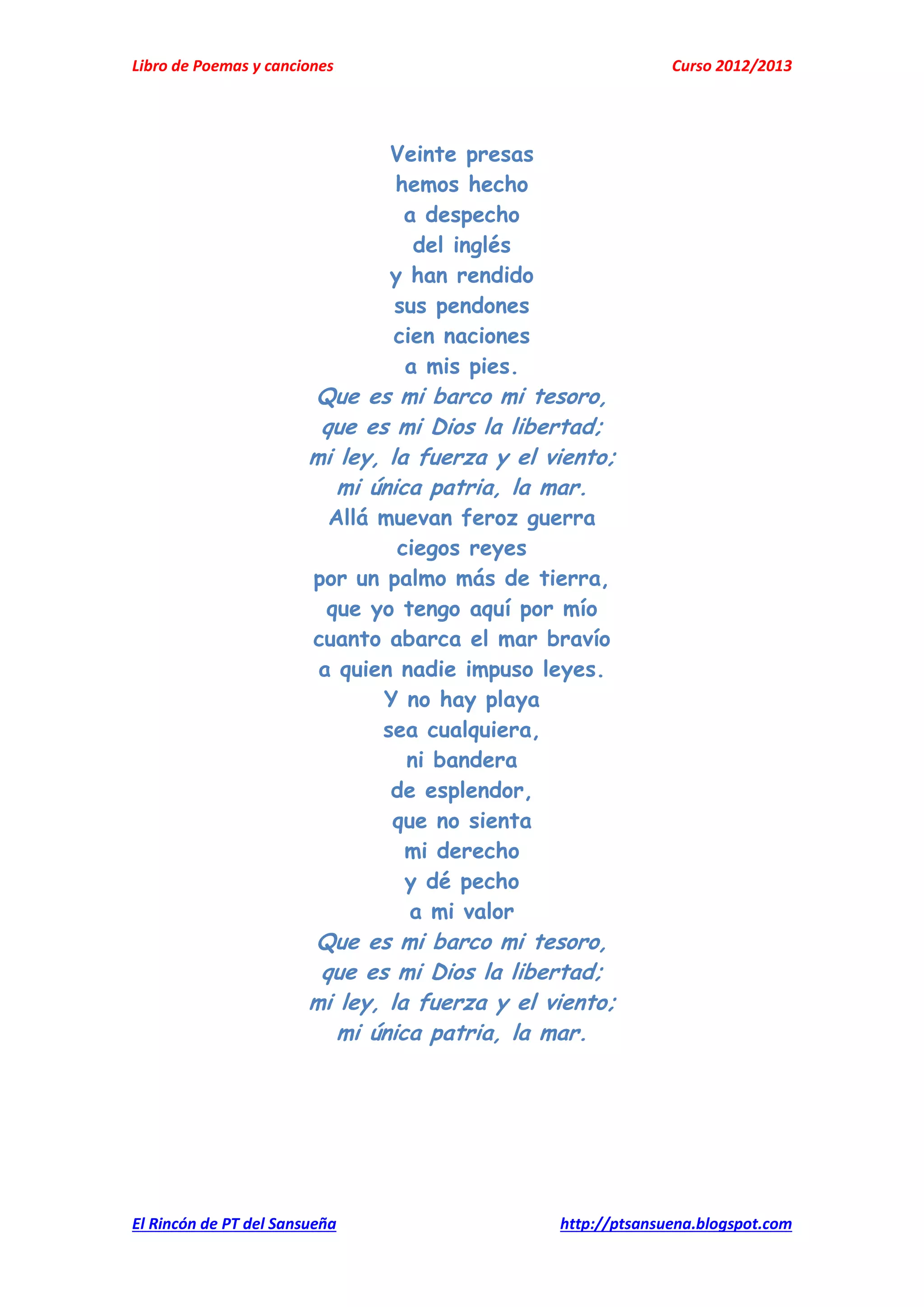 Libro de Poemas y canciones Curso 2012/2013
El Rincón de PT del Sansueña http://ptsansuena.blogspot.com
Veinte presas
hemos hecho
a despecho
del inglés
y han rendido
sus pendones
cien naciones
a mis pies.
Que es mi barco mi tesoro,
que es mi Dios la libertad;
mi ley, la fuerza y el viento;
mi única patria, la mar.
Allá muevan feroz guerra
ciegos reyes
por un palmo más de tierra,
que yo tengo aquí por mío
cuanto abarca el mar bravío
a quien nadie impuso leyes.
Y no hay playa
sea cualquiera,
ni bandera
de esplendor,
que no sienta
mi derecho
y dé pecho
a mi valor
Que es mi barco mi tesoro,
que es mi Dios la libertad;
mi ley, la fuerza y el viento;
mi única patria, la mar.
 