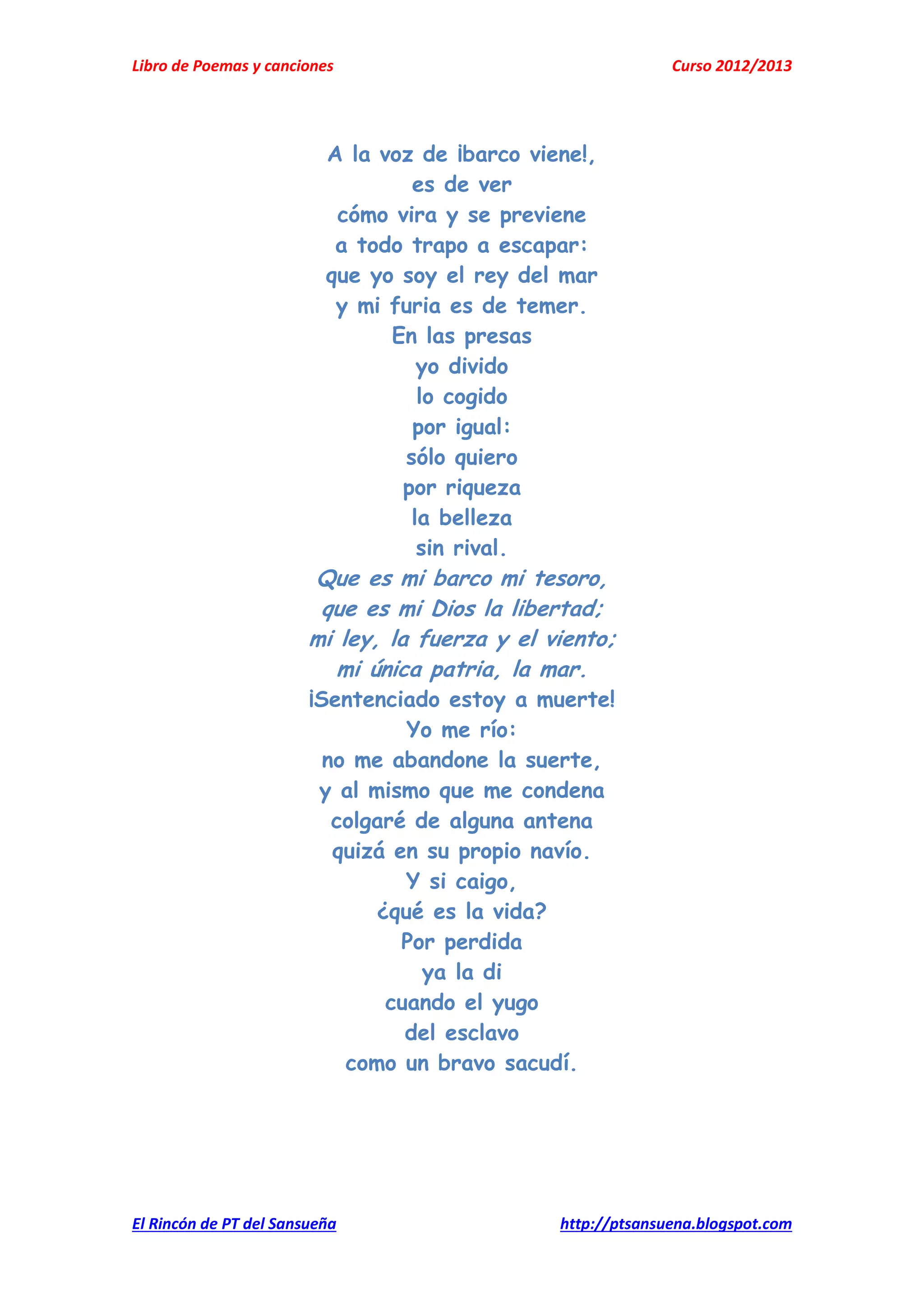 Libro de Poemas y canciones Curso 2012/2013
El Rincón de PT del Sansueña http://ptsansuena.blogspot.com
A la voz de ¡barco viene!,
es de ver
cómo vira y se previene
a todo trapo a escapar:
que yo soy el rey del mar
y mi furia es de temer.
En las presas
yo divido
lo cogido
por igual:
sólo quiero
por riqueza
la belleza
sin rival.
Que es mi barco mi tesoro,
que es mi Dios la libertad;
mi ley, la fuerza y el viento;
mi única patria, la mar.
¡Sentenciado estoy a muerte!
Yo me río:
no me abandone la suerte,
y al mismo que me condena
colgaré de alguna antena
quizá en su propio navío.
Y si caigo,
¿qué es la vida?
Por perdida
ya la di
cuando el yugo
del esclavo
como un bravo sacudí.
 