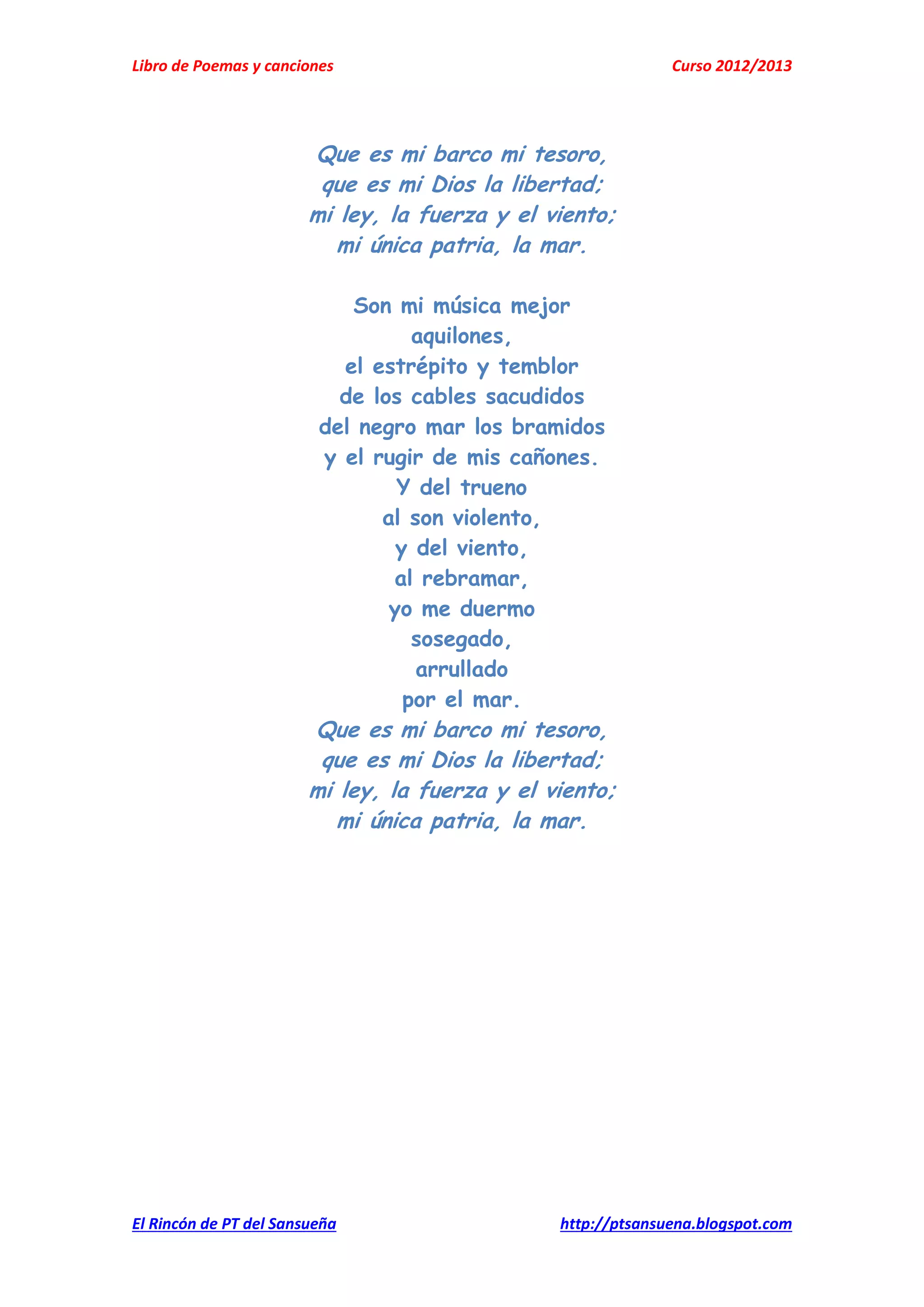 Libro de Poemas y canciones Curso 2012/2013
El Rincón de PT del Sansueña http://ptsansuena.blogspot.com
Que es mi barco mi tesoro,
que es mi Dios la libertad;
mi ley, la fuerza y el viento;
mi única patria, la mar.
Son mi música mejor
aquilones,
el estrépito y temblor
de los cables sacudidos
del negro mar los bramidos
y el rugir de mis cañones.
Y del trueno
al son violento,
y del viento,
al rebramar,
yo me duermo
sosegado,
arrullado
por el mar.
Que es mi barco mi tesoro,
que es mi Dios la libertad;
mi ley, la fuerza y el viento;
mi única patria, la mar.
 