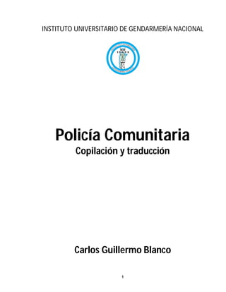 INSTITUTO UNIVERSITARIO DE GENDARMERÍA NACIONAL




   Policía Comunitaria
         Copilación y traducción




         Carlos Guillermo Blanco

                       1
 