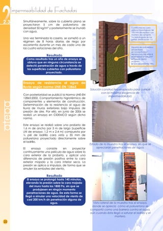 Impermeabilidad de Fachadas
22
2.3 .
atepa
Simultáneamente, sobre la cubierta plana se
proyectaron 5 cm de poliuretano de
densidad 50 kg/m³ y posteriormente se inundó
con agua.
Una vez terminada la caseta, se sometió a un
régimen de 8 horas diarias de riego por
escorrentía durante un mes de cada una de
las cuatro estaciones del año.
Resultado
Como resultado tras un año de ensayo se
obtuvo que en ninguna circunstancia se
detectó penetración de agua a través de
las superficies cubiertas con poliuretano
proyectado.
Ensayo de resistencia al agua de
lluvia según norma UNE-EN 12865
Con posterioridad se publicó la Norma UNE-EN
12865:2002, Comportamiento higrotérmico de
componentes y elementos de construcción.
Determinación de la resistencia al agua de
lluvia de muros exteriores bajo impulsos de
presión de aire. Por ello, en junio de 2006 se
realizó un ensayo en CIDEMCO según dicha
norma.
Este ensayo se realizó sobre una probeta de
1,6 m de ancho por 3 m de largo (superficie
útil de ensayo: 1,2 m x 2,4 m) compuesta por
½ pié de ladrillo cara vista y 35 mm de
poliuretano proyectado directamente sobre
el ladrillo.
El ensayo consiste en proyectar
continuamente una película de agua sobre la
cara exterior de la probeta, y aplicar una
diferencia de presión positiva entre la cara
exterior mojada y la cara interior seca. La
presión se aplica a impulsos, de forma que se
simulen los embates del viento.
Resultado
El ensayo se prolongó hasta 140 minutos,
elevando la presión sobre la cara mojada
del muro hasta los 1800 Pa, sin que se
produjesen en ningún momento
penetraciones de agua. De esta forma se
llegó a simular una velocidad de viento de
casi 200 km/h sin penetración alguna de
agua.
Solución constructiva ensayada para cumplir
con la máxima exigencia de
impermeabilidad.

Estado de la muestra tras el ensayo, sin que se
apreciaran penetraciones de agua.

Vista lateral de la muestra tras el ensayo,
donde se aprecia cómo el poliuretano se
comportó como una barrera contra el agua,
aún cuando ésta llegó a saturar el ladrillo y el
mortero.
Ladrillo macizo cara
vista no hidrofugado de
105 mm de espesor con
mortero de cemento
no hidrofugado en las
juntas, dosificación 1:3
Espuma de poliuretano
proyectada
● Conductividad
térmica λ=0.028 W/m·K
● Densidad d=35kg/m³
● Espesor medio
e=35mm
● Gas expandente: HFC
 