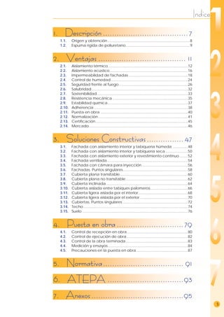 Indice
5
1. Descripción.....................................7
1.1. Origen y obtención.................................................................................8
1.2. Espuma rígida de poliuretano...............................................................9
2. Ventajas ...................................... 11
2.1. Aislamiento térmico ..............................................................................12
2.2. Aislamiento acústico.............................................................................16
2.3. Impermeabilidad de fachadas ..........................................................18
2.4. Control de humedad............................................................................24
2.5. Seguridad frente al fuego....................................................................26
2.6. Salubridad...............................................................................................32
2.7. Sostenibilidad .........................................................................................33
2.8. Resistencia mecánica ..........................................................................35
2.9. Estabilidad química...............................................................................37
2.10. Adherencia ............................................................................................38
2.11. Puesta en obra ......................................................................................40
2.12. Normalización ........................................................................................41
2.13. Certificación...........................................................................................45
2.14. Mercado.................................................................................................46
3. Soluciones Constructivas................47
3.1. Fachada con aislamiento interior y tabiquería húmeda ...............48
3.2. Fachada con aislamiento interior y tabiquería seca ......................50
3.3. Fachada con aislamiento exterior y revestimiento continuo ........52
3.4. Fachada ventilada ...............................................................................54
3.5. Fachada con cámara para inyección .............................................56
3.6. Fachadas. Puntos singulares................................................................58
3.7. Cubierta plana transitable...................................................................60
3.8. Cubierta plana no transitable.............................................................62
3.9. Cubierta inclinada ................................................................................64
3.10. Cubierta aislada entre tabiques palomeros.....................................66
3.11. Cubierta ligera aislada por el interior.................................................68
3.12. Cubierta ligera aislada por el exterior ...............................................70
3.13. Cubiertas. Puntos singulares ................................................................72
3.14. Techo.......................................................................................................74
3.15. Suelo ........................................................................................................76
4. Puesta en obra.............................79
4.1. Control de recepción en obra............................................................80
4.2. Control de ejecución de obra ............................................................82
4.3. Control de la obra terminada.............................................................83
4.4. Medición y ensayos ..............................................................................84
4.5. Precauciones en la puesta en obra...................................................87
5. Normativa................................... 91
6. ATEPA .................................93
7. Anexos........................................95
 