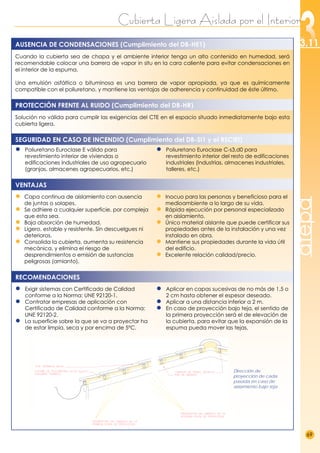 Cubierta Ligera Aislada por el Interior
69
3.11
atepa
Cuando la cubierta sea de chapa y el ambiente interior tenga un alto contenido en humedad, será
recomendable colocar una barrera de vapor in situ en la cara caliente para evitar condensaciones en
el interior de la espuma.
Una emulsión asfáltica o bituminosa es una barrera de vapor apropiada, ya que es químicamente
compatible con el poliuretano, y mantiene las ventajas de adherencia y continuidad de éste último.
Solución no válida para cumplir las exigencias del CTE en el espacio situado inmediatamente bajo esta
cubierta ligera.
●
● Poliuretano Euroclase E válido para
revestimiento interior de viviendas o
edificaciones industriales de uso agropecuario
(granjas, almacenes agropecuarios, etc.)
●
● Poliuretano Euroclase C-s3,d0 para
revestimiento interior del resto de edificaciones
industriales (Industrias, almacenes industriales,
talleres, etc.)
● Capa continua de aislamiento con ausencia
de juntas o solapes.
● Se adhiere a cualquier superficie, por compleja
que esta sea.
● Baja absorción de humedad.
● Ligero, estable y resistente. Sin descuelgues ni
deterioros.
● Consolida la cubierta, aumenta su resistencia
mecánica, y elimina el riesgo de
desprendimientos o emisión de sustancias
peligrosas (amianto).
● Inocuo para las personas y beneficioso para el
medioambiente a lo largo de su vida.
● Rápida ejecución por personal especializado
en aislamiento.
● Único material aislante que puede certificar sus
propiedades antes de la instalación y una vez
instalado en obra.
● Mantiene sus propiedades durante la vida útil
del edificio.
● Excelente relación calidad/precio.
● Exigir sistemas con Certificado de Calidad
conforme a la Norma: UNE 92120-1.
● Contratar empresas de aplicación con
Certificado de Calidad conforme a la Norma:
UNE 92120-2.
● La superficie sobre la que se va a proyectar ha
de estar limpia, seca y por encima de 5ºC.
● Aplicar en capas sucesivas de no más de 1,5 o
2 cm hasta obtener el espesor deseado.
● Aplicar a una distancia inferior a 2 m.
● En caso de proyección bajo teja, el sentido de
la primera proyección será el de elevación de
la cubierta, para evitar que la expansión de la
espuma pueda mover las tejas.
RECOMENDACIONES
VENTAJAS
SEGURIDAD EN CASO DE INCENDIO (Cumplimiento del DB-SI1 y el RSCIEI)
AUSENCIA DE CONDENSACIONES (Cumplimiento del DB-HE1)
PROTECCIÓN FRENTE AL RUIDO (Cumplimiento del DB-HR)
Dirección de
proyección de cada
pasada en caso de
aislamiento bajo teja
 