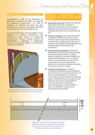 Precauciones en la Puesta en Obra
89
4.5
atepa
Sistemas de placa de yeso laminado
Actualmente el 60% de las fachadas de
edificación residencial se aísla con espuma
de poliuretano proyectado, y el 35% se
trasdosa con sistemas de placa de yeso
laminado, por lo que es frecuente encontrar
ambos sistemas en la misma edificación.
Las recomendaciones aquí recogidas hacen
referencia al sistema constructivo más
habitual en obra nueva, el trasdosado
autoportante, aunque muchas podrían ser
extrapoladas y aplicadas a trasdosados
directos con pasta de agarre, o a particiones
y elementos interiores.
Fachada aislada con espuma de poliuretano
y trasdosada con placa de yeso laminado
Soluciones constructivas de
trasdosado sin solape entre ambos
sistemas
● Identificar e informar: Identificar el tipo de
trasdosado antes de acometer la
ejecución de la obra, e informar de las
siguientes recomendaciones tanto al
instalador del PUR como al instalador del
PYL.
● Prever un margen: Será necesario prever
un espacio adicional de 20 mm como
mínimo entre la espuma de poliuretano y
el entramado autoportante, para dar un
margen a las posibles irregularidades de la
hoja principal y de la espuma de
poliuretano.
● Mantener limpio el asiento: Durante la
proyección se habrá de mantener limpia
la zona del forjado inferior y superior
donde se fijarán los canales mediante la
protección del forjado con un cartón o
similar, y se evitará que la media caña
que se forma en los encuentros del
paramento con ambos forjados invada el
futuro asiento de los canales.
● Arriostrar a la espuma: Cuando se
considere conveniente el arriostramiento
de la estructura, se habrá de arriostrar a la
espuma de poliuretano sin romper su
continuidad, ya sea mediante recortes de
placas, adhiriendo éstos a la espuma con
adhesivo de espuma de poliuretano
mono-componente, arriostrado
mecanizado (según normas ATEDY), o
bien con pelladas si el espacio es
suficientemente pequeño.
Solución constructiva en la que, al haber
suficiente espacio, queda un hueco entre
la espuma de poliuretano y la estructura
del trasdosado de yeso laminado.
 