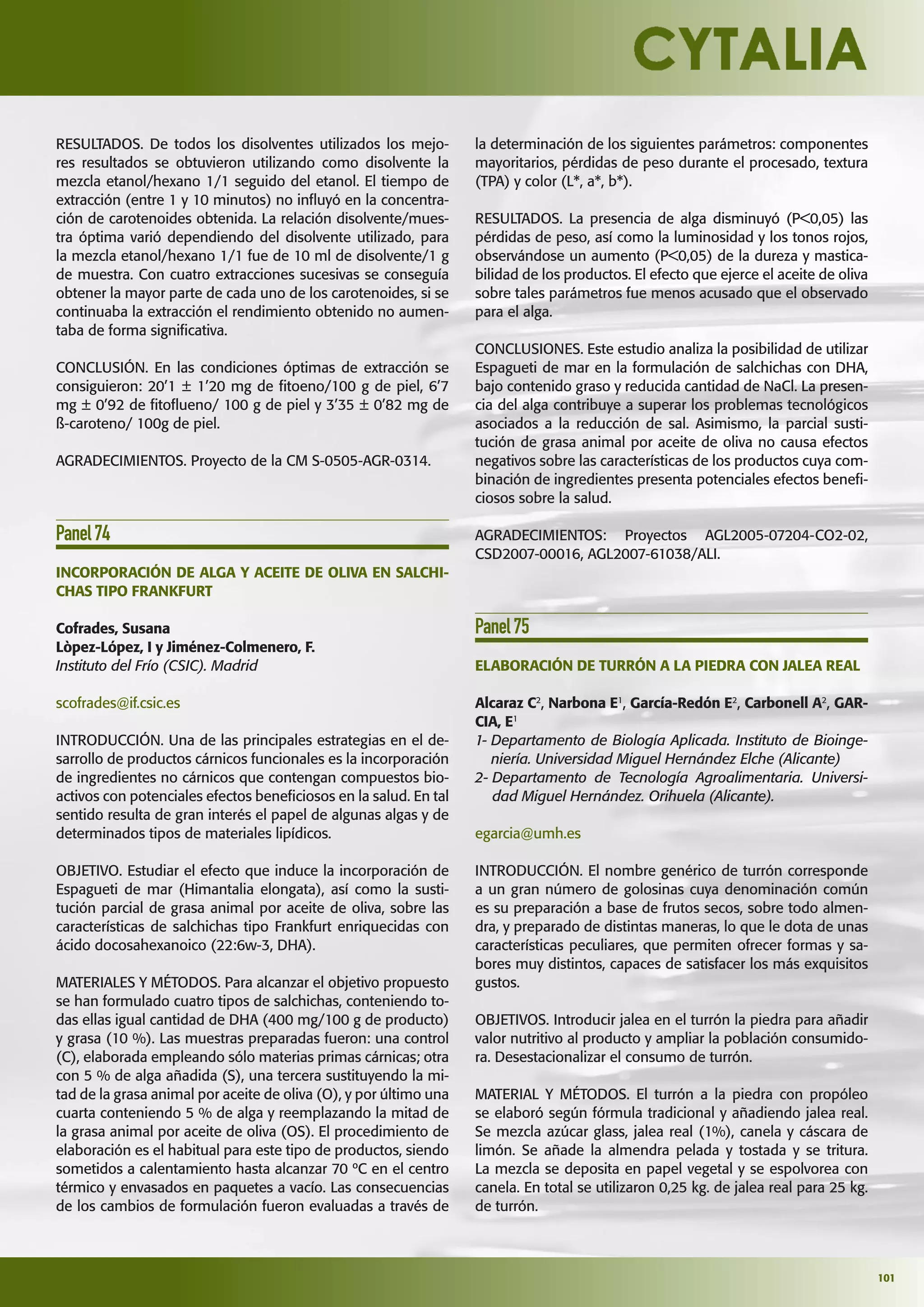 101
RESULTADOS. De todos los disolventes utilizados los mejo-
res resultados se obtuvieron utilizando como disolvente la
mezcla etanol/hexano 1/1 seguido del etanol. El tiempo de
extracción (entre 1 y 10 minutos) no inﬂuyó en la concentra-
ción de carotenoides obtenida. La relación disolvente/mues-
tra óptima varió dependiendo del disolvente utilizado, para
la mezcla etanol/hexano 1/1 fue de 10 ml de disolvente/1 g
de muestra. Con cuatro extracciones sucesivas se conseguía
obtener la mayor parte de cada uno de los carotenoides, si se
continuaba la extracción el rendimiento obtenido no aumen-
taba de forma signiﬁcativa.
CONCLUSIÓN. En las condiciones óptimas de extracción se
consiguieron: 20’1 ± 1’20 mg de ﬁtoeno/100 g de piel, 6’7
mg ± 0’92 de ﬁtoﬂueno/ 100 g de piel y 3’35 ± 0’82 mg de
ß-caroteno/ 100g de piel.
AGRADECIMIENTOS. Proyecto de la CM S-0505-AGR-0314.
Panel74
INCORPORACIÓN DE ALGA Y ACEITE DE OLIVA EN SALCHI-
CHAS TIPO FRANKFURT
Cofrades, Susana
Lòpez-López, I y Jiménez-Colmenero, F.
Instituto del Frío (CSIC). Madrid
scofrades@if.csic.es
INTRODUCCIÓN. Una de las principales estrategias en el de-
sarrollo de productos cárnicos funcionales es la incorporación
de ingredientes no cárnicos que contengan compuestos bio-
activos con potenciales efectos beneﬁciosos en la salud. En tal
sentido resulta de gran interés el papel de algunas algas y de
determinados tipos de materiales lipídicos.
OBJETIVO. Estudiar el efecto que induce la incorporación de
Espagueti de mar (Himantalia elongata), así como la susti-
tución parcial de grasa animal por aceite de oliva, sobre las
características de salchichas tipo Frankfurt enriquecidas con
ácido docosahexanoico (22:6w-3, DHA).
MATERIALES Y MÉTODOS. Para alcanzar el objetivo propuesto
se han formulado cuatro tipos de salchichas, conteniendo to-
das ellas igual cantidad de DHA (400 mg/100 g de producto)
y grasa (10 %). Las muestras preparadas fueron: una control
(C), elaborada empleando sólo materias primas cárnicas; otra
con 5 % de alga añadida (S), una tercera sustituyendo la mi-
tad de la grasa animal por aceite de oliva (O), y por último una
cuarta conteniendo 5 % de alga y reemplazando la mitad de
la grasa animal por aceite de oliva (OS). El procedimiento de
elaboración es el habitual para este tipo de productos, siendo
sometidos a calentamiento hasta alcanzar 70 ºC en el centro
térmico y envasados en paquetes a vacío. Las consecuencias
de los cambios de formulación fueron evaluadas a través de
la determinación de los siguientes parámetros: componentes
mayoritarios, pérdidas de peso durante el procesado, textura
(TPA) y color (L*, a*, b*).
RESULTADOS. La presencia de alga disminuyó (P<0,05) las
pérdidas de peso, así como la luminosidad y los tonos rojos,
observándose un aumento (P<0,05) de la dureza y mastica-
bilidad de los productos. El efecto que ejerce el aceite de oliva
sobre tales parámetros fue menos acusado que el observado
para el alga.
CONCLUSIONES. Este estudio analiza la posibilidad de utilizar
Espagueti de mar en la formulación de salchichas con DHA,
bajo contenido graso y reducida cantidad de NaCl. La presen-
cia del alga contribuye a superar los problemas tecnológicos
asociados a la reducción de sal. Asimismo, la parcial susti-
tución de grasa animal por aceite de oliva no causa efectos
negativos sobre las características de los productos cuya com-
binación de ingredientes presenta potenciales efectos beneﬁ-
ciosos sobre la salud.
AGRADECIMIENTOS: Proyectos AGL2005-07204-CO2-02,
CSD2007-00016, AGL2007-61038/ALI.
Panel75
ELABORACIÓN DE TURRÓN A LA PIEDRA CON JALEA REAL
Alcaraz C2
, Narbona E1
, García-Redón E2
, Carbonell A2
, GAR-
CIA, E1
1- Departamento de Biología Aplicada. Instituto de Bioinge-
niería. Universidad Miguel Hernández Elche (Alicante)
2- Departamento de Tecnología Agroalimentaria. Universi-
dad Miguel Hernández. Orihuela (Alicante).
egarcia@umh.es
INTRODUCCIÓN. El nombre genérico de turrón corresponde
a un gran número de golosinas cuya denominación común
es su preparación a base de frutos secos, sobre todo almen-
dra, y preparado de distintas maneras, lo que le dota de unas
características peculiares, que permiten ofrecer formas y sa-
bores muy distintos, capaces de satisfacer los más exquisitos
gustos.
OBJETIVOS. Introducir jalea en el turrón la piedra para añadir
valor nutritivo al producto y ampliar la población consumido-
ra. Desestacionalizar el consumo de turrón.
MATERIAL Y MÉTODOS. El turrón a la piedra con propóleo
se elaboró según fórmula tradicional y añadiendo jalea real.
Se mezcla azúcar glass, jalea real (1%), canela y cáscara de
limón. Se añade la almendra pelada y tostada y se tritura.
La mezcla se deposita en papel vegetal y se espolvorea con
canela. En total se utilizaron 0,25 kg. de jalea real para 25 kg.
de turrón.
 