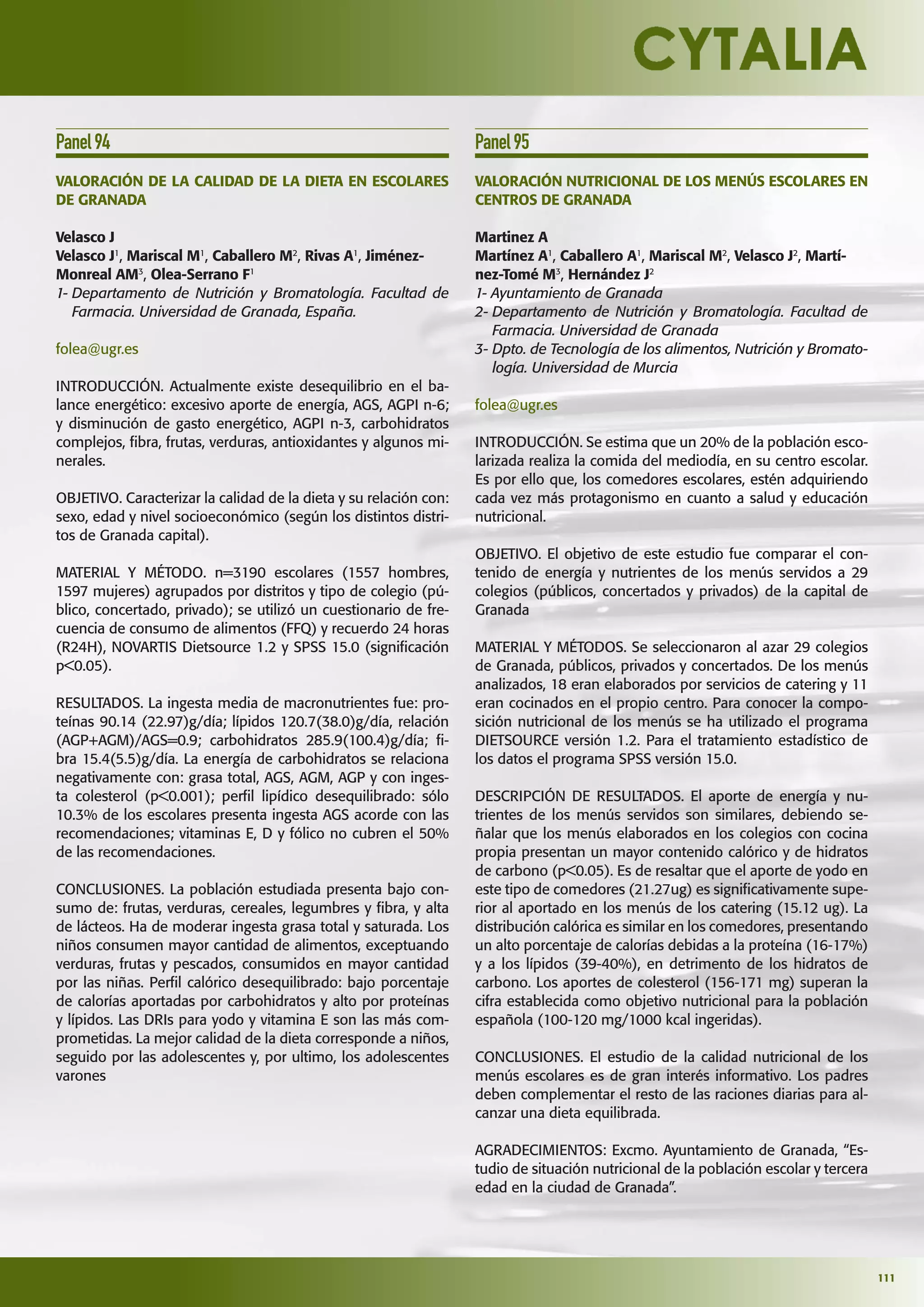 111
Panel94
VALORACIÓN DE LA CALIDAD DE LA DIETA EN ESCOLARES
DE GRANADA
Velasco J
Velasco J1
, Mariscal M1
, Caballero M2
, Rivas A1
, Jiménez-
Monreal AM3
, Olea-Serrano F1
1- Departamento de Nutrición y Bromatología. Facultad de
Farmacia. Universidad de Granada, España.
folea@ugr.es
INTRODUCCIÓN. Actualmente existe desequilibrio en el ba-
lance energético: excesivo aporte de energía, AGS, AGPI n-6;
y disminución de gasto energético, AGPI n-3, carbohidratos
complejos, ﬁbra, frutas, verduras, antioxidantes y algunos mi-
nerales.
OBJETIVO. Caracterizar la calidad de la dieta y su relación con:
sexo, edad y nivel socioeconómico (según los distintos distri-
tos de Granada capital).
MATERIAL Y MÉTODO. n=3190 escolares (1557 hombres,
1597 mujeres) agrupados por distritos y tipo de colegio (pú-
blico, concertado, privado); se utilizó un cuestionario de fre-
cuencia de consumo de alimentos (FFQ) y recuerdo 24 horas
(R24H), NOVARTIS Dietsource 1.2 y SPSS 15.0 (signiﬁcación
p<0.05).
RESULTADOS. La ingesta media de macronutrientes fue: pro-
teínas 90.14 (22.97)g/día; lípidos 120.7(38.0)g/día, relación
(AGP+AGM)/AGS=0.9; carbohidratos 285.9(100.4)g/día; ﬁ-
bra 15.4(5.5)g/día. La energía de carbohidratos se relaciona
negativamente con: grasa total, AGS, AGM, AGP y con inges-
ta colesterol (p<0.001); perﬁl lipídico desequilibrado: sólo
10.3% de los escolares presenta ingesta AGS acorde con las
recomendaciones; vitaminas E, D y fólico no cubren el 50%
de las recomendaciones.
CONCLUSIONES. La población estudiada presenta bajo con-
sumo de: frutas, verduras, cereales, legumbres y ﬁbra, y alta
de lácteos. Ha de moderar ingesta grasa total y saturada. Los
niños consumen mayor cantidad de alimentos, exceptuando
verduras, frutas y pescados, consumidos en mayor cantidad
por las niñas. Perﬁl calórico desequilibrado: bajo porcentaje
de calorías aportadas por carbohidratos y alto por proteínas
y lípidos. Las DRIs para yodo y vitamina E son las más com-
prometidas. La mejor calidad de la dieta corresponde a niños,
seguido por las adolescentes y, por ultimo, los adolescentes
varones
Panel95
VALORACIÓN NUTRICIONAL DE LOS MENÚS ESCOLARES EN
CENTROS DE GRANADA
Martinez A
Martínez A1
, Caballero A1
, Mariscal M2
, Velasco J2
, Martí-
nez-Tomé M3
, Hernández J2
1- Ayuntamiento de Granada
2- Departamento de Nutrición y Bromatología. Facultad de
Farmacia. Universidad de Granada
3- Dpto. de Tecnología de los alimentos, Nutrición y Bromato-
logía. Universidad de Murcia
folea@ugr.es
INTRODUCCIÓN. Se estima que un 20% de la población esco-
larizada realiza la comida del mediodía, en su centro escolar.
Es por ello que, los comedores escolares, estén adquiriendo
cada vez más protagonismo en cuanto a salud y educación
nutricional.
OBJETIVO. El objetivo de este estudio fue comparar el con-
tenido de energía y nutrientes de los menús servidos a 29
colegios (públicos, concertados y privados) de la capital de
Granada
MATERIAL Y MÉTODOS. Se seleccionaron al azar 29 colegios
de Granada, públicos, privados y concertados. De los menús
analizados, 18 eran elaborados por servicios de catering y 11
eran cocinados en el propio centro. Para conocer la compo-
sición nutricional de los menús se ha utilizado el programa
DIETSOURCE versión 1.2. Para el tratamiento estadístico de
los datos el programa SPSS versión 15.0.
DESCRIPCIÓN DE RESULTADOS. El aporte de energía y nu-
trientes de los menús servidos son similares, debiendo se-
ñalar que los menús elaborados en los colegios con cocina
propia presentan un mayor contenido calórico y de hidratos
de carbono (p<0.05). Es de resaltar que el aporte de yodo en
este tipo de comedores (21.27ug) es signiﬁcativamente supe-
rior al aportado en los menús de los catering (15.12 ug). La
distribución calórica es similar en los comedores, presentando
un alto porcentaje de calorías debidas a la proteína (16-17%)
y a los lípidos (39-40%), en detrimento de los hidratos de
carbono. Los aportes de colesterol (156-171 mg) superan la
cifra establecida como objetivo nutricional para la población
española (100-120 mg/1000 kcal ingeridas).
CONCLUSIONES. El estudio de la calidad nutricional de los
menús escolares es de gran interés informativo. Los padres
deben complementar el resto de las raciones diarias para al-
canzar una dieta equilibrada.
AGRADECIMIENTOS: Excmo. Ayuntamiento de Granada, “Es-
tudio de situación nutricional de la población escolar y tercera
edad en la ciudad de Granada”.
 