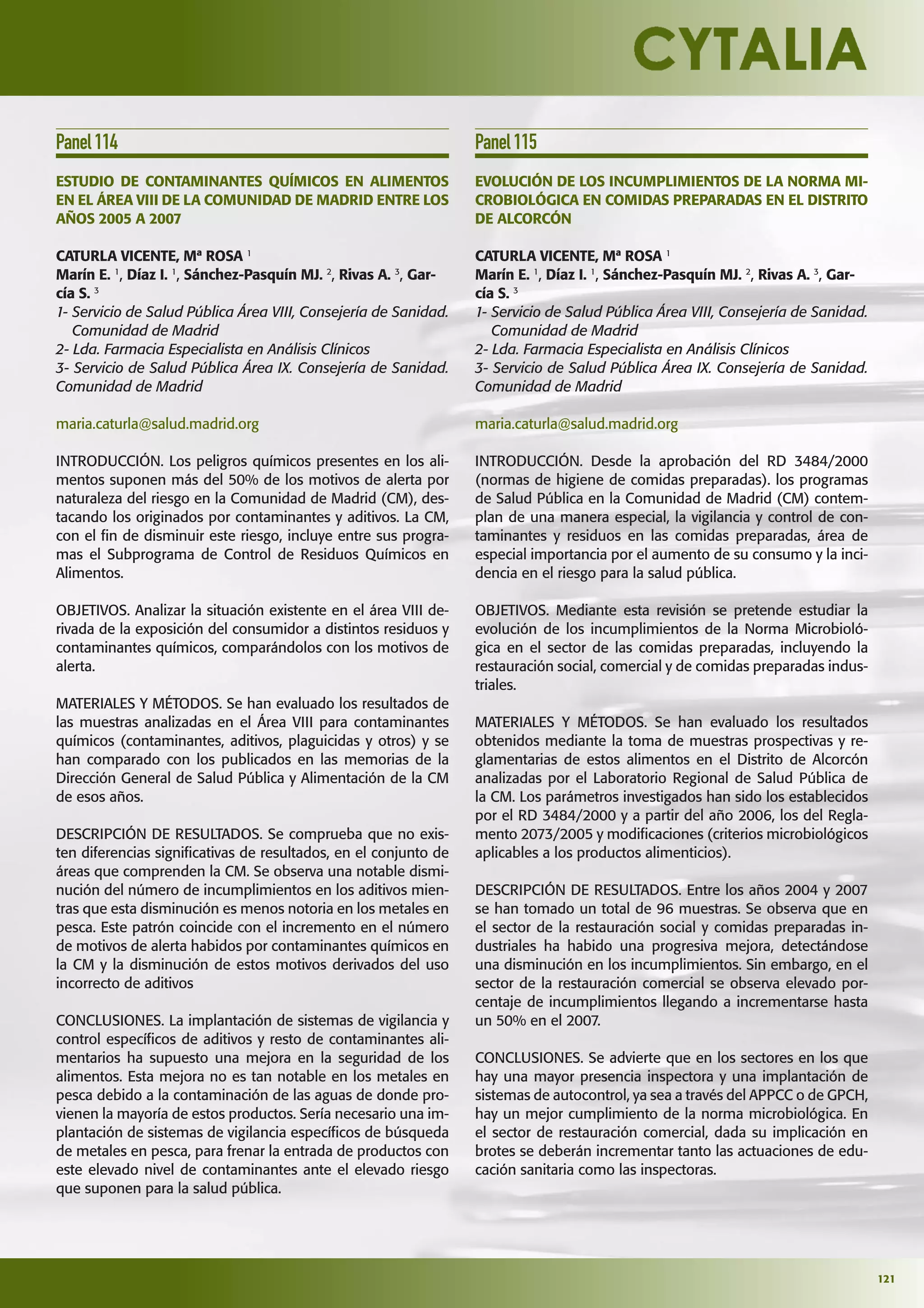 121
Panel114
ESTUDIO DE CONTAMINANTES QUÍMICOS EN ALIMENTOS
EN EL ÁREA VIII DE LA COMUNIDAD DE MADRID ENTRE LOS
AÑOS 2005 A 2007
CATURLA VICENTE, Mª ROSA 1
Marín E. 1
, Díaz I. 1
, Sánchez-Pasquín MJ. 2
, Rivas A. 3
, Gar-
cía S. 3
1- Servicio de Salud Pública Área VIII, Consejería de Sanidad.
Comunidad de Madrid
2- Lda. Farmacia Especialista en Análisis Clínicos
3- Servicio de Salud Pública Área IX. Consejería de Sanidad.
Comunidad de Madrid
maria.caturla@salud.madrid.org
INTRODUCCIÓN. Los peligros químicos presentes en los ali-
mentos suponen más del 50% de los motivos de alerta por
naturaleza del riesgo en la Comunidad de Madrid (CM), des-
tacando los originados por contaminantes y aditivos. La CM,
con el ﬁn de disminuir este riesgo, incluye entre sus progra-
mas el Subprograma de Control de Residuos Químicos en
Alimentos.
OBJETIVOS. Analizar la situación existente en el área VIII de-
rivada de la exposición del consumidor a distintos residuos y
contaminantes químicos, comparándolos con los motivos de
alerta.
MATERIALES Y MÉTODOS. Se han evaluado los resultados de
las muestras analizadas en el Área VIII para contaminantes
químicos (contaminantes, aditivos, plaguicidas y otros) y se
han comparado con los publicados en las memorias de la
Dirección General de Salud Pública y Alimentación de la CM
de esos años.
DESCRIPCIÓN DE RESULTADOS. Se comprueba que no exis-
ten diferencias signiﬁcativas de resultados, en el conjunto de
áreas que comprenden la CM. Se observa una notable dismi-
nución del número de incumplimientos en los aditivos mien-
tras que esta disminución es menos notoria en los metales en
pesca. Este patrón coincide con el incremento en el número
de motivos de alerta habidos por contaminantes químicos en
la CM y la disminución de estos motivos derivados del uso
incorrecto de aditivos
CONCLUSIONES. La implantación de sistemas de vigilancia y
control especíﬁcos de aditivos y resto de contaminantes ali-
mentarios ha supuesto una mejora en la seguridad de los
alimentos. Esta mejora no es tan notable en los metales en
pesca debido a la contaminación de las aguas de donde pro-
vienen la mayoría de estos productos. Sería necesario una im-
plantación de sistemas de vigilancia especíﬁcos de búsqueda
de metales en pesca, para frenar la entrada de productos con
este elevado nivel de contaminantes ante el elevado riesgo
que suponen para la salud pública.
Panel115
EVOLUCIÓN DE LOS INCUMPLIMIENTOS DE LA NORMA MI-
CROBIOLÓGICA EN COMIDAS PREPARADAS EN EL DISTRITO
DE ALCORCÓN
CATURLA VICENTE, Mª ROSA 1
Marín E. 1
, Díaz I. 1
, Sánchez-Pasquín MJ. 2
, Rivas A. 3
, Gar-
cía S. 3
1- Servicio de Salud Pública Área VIII, Consejería de Sanidad.
Comunidad de Madrid
2- Lda. Farmacia Especialista en Análisis Clínicos
3- Servicio de Salud Pública Área IX. Consejería de Sanidad.
Comunidad de Madrid
maria.caturla@salud.madrid.org
INTRODUCCIÓN. Desde la aprobación del RD 3484/2000
(normas de higiene de comidas preparadas). los programas
de Salud Pública en la Comunidad de Madrid (CM) contem-
plan de una manera especial, la vigilancia y control de con-
taminantes y residuos en las comidas preparadas, área de
especial importancia por el aumento de su consumo y la inci-
dencia en el riesgo para la salud pública.
OBJETIVOS. Mediante esta revisión se pretende estudiar la
evolución de los incumplimientos de la Norma Microbioló-
gica en el sector de las comidas preparadas, incluyendo la
restauración social, comercial y de comidas preparadas indus-
triales.
MATERIALES Y MÉTODOS. Se han evaluado los resultados
obtenidos mediante la toma de muestras prospectivas y re-
glamentarias de estos alimentos en el Distrito de Alcorcón
analizadas por el Laboratorio Regional de Salud Pública de
la CM. Los parámetros investigados han sido los establecidos
por el RD 3484/2000 y a partir del año 2006, los del Regla-
mento 2073/2005 y modiﬁcaciones (criterios microbiológicos
aplicables a los productos alimenticios).
DESCRIPCIÓN DE RESULTADOS. Entre los años 2004 y 2007
se han tomado un total de 96 muestras. Se observa que en
el sector de la restauración social y comidas preparadas in-
dustriales ha habido una progresiva mejora, detectándose
una disminución en los incumplimientos. Sin embargo, en el
sector de la restauración comercial se observa elevado por-
centaje de incumplimientos llegando a incrementarse hasta
un 50% en el 2007.
CONCLUSIONES. Se advierte que en los sectores en los que
hay una mayor presencia inspectora y una implantación de
sistemas de autocontrol, ya sea a través del APPCC o de GPCH,
hay un mejor cumplimiento de la norma microbiológica. En
el sector de restauración comercial, dada su implicación en
brotes se deberán incrementar tanto las actuaciones de edu-
cación sanitaria como las inspectoras.
 
