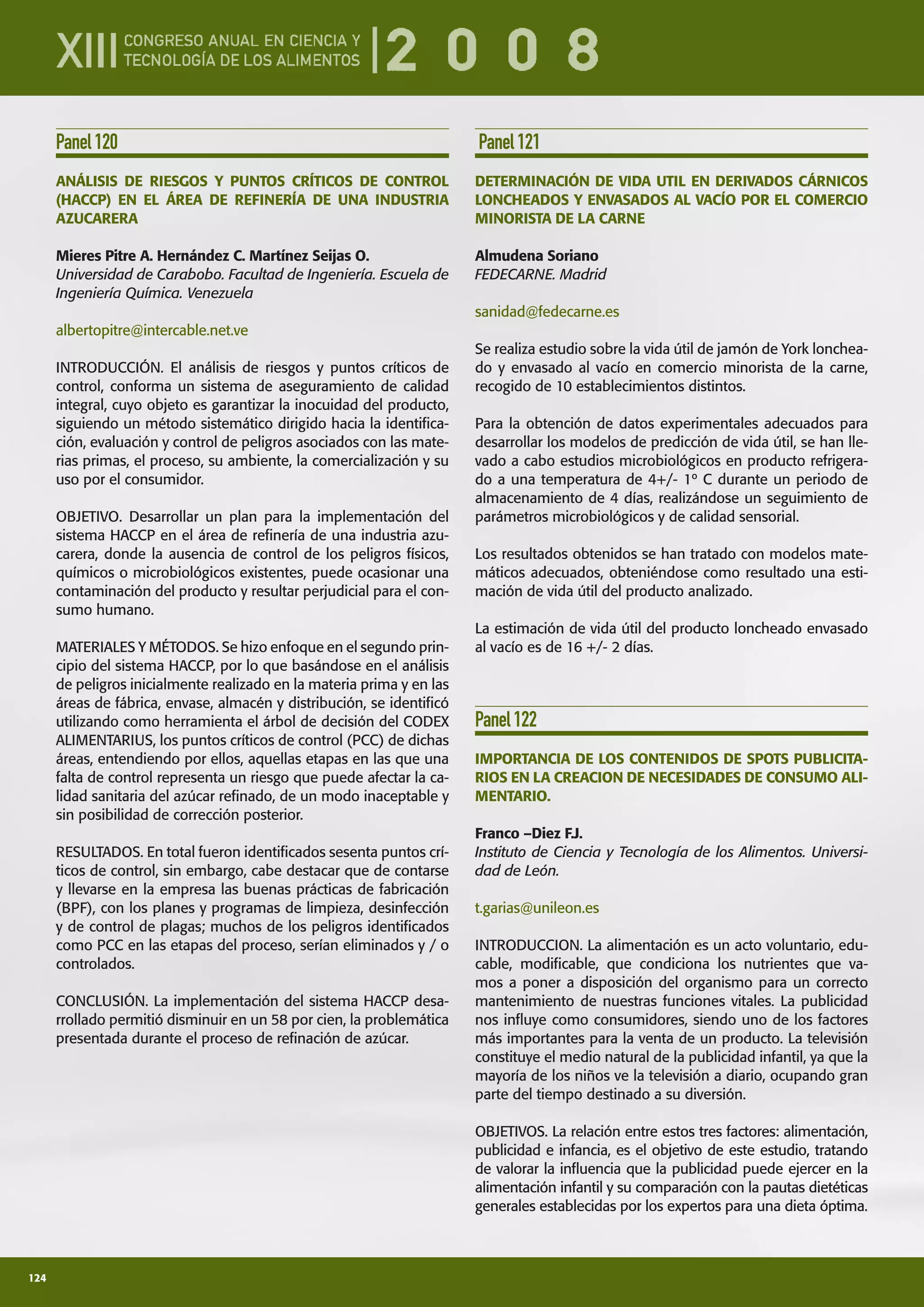 124
Panel120
ANÁLISIS DE RIESGOS Y PUNTOS CRÍTICOS DE CONTROL
(HACCP) EN EL ÁREA DE REFINERÍA DE UNA INDUSTRIA
AZUCARERA
Mieres Pitre A. Hernández C. Martínez Seijas O.
Universidad de Carabobo. Facultad de Ingeniería. Escuela de
Ingeniería Química. Venezuela
albertopitre@intercable.net.ve
INTRODUCCIÓN. El análisis de riesgos y puntos críticos de
control, conforma un sistema de aseguramiento de calidad
integral, cuyo objeto es garantizar la inocuidad del producto,
siguiendo un método sistemático dirigido hacia la identiﬁca-
ción, evaluación y control de peligros asociados con las mate-
rias primas, el proceso, su ambiente, la comercialización y su
uso por el consumidor.
OBJETIVO. Desarrollar un plan para la implementación del
sistema HACCP en el área de reﬁnería de una industria azu-
carera, donde la ausencia de control de los peligros físicos,
químicos o microbiológicos existentes, puede ocasionar una
contaminación del producto y resultar perjudicial para el con-
sumo humano.
MATERIALES Y MÉTODOS. Se hizo enfoque en el segundo prin-
cipio del sistema HACCP, por lo que basándose en el análisis
de peligros inicialmente realizado en la materia prima y en las
áreas de fábrica, envase, almacén y distribución, se identiﬁcó
utilizando como herramienta el árbol de decisión del CODEX
ALIMENTARIUS, los puntos críticos de control (PCC) de dichas
áreas, entendiendo por ellos, aquellas etapas en las que una
falta de control representa un riesgo que puede afectar la ca-
lidad sanitaria del azúcar reﬁnado, de un modo inaceptable y
sin posibilidad de corrección posterior.
RESULTADOS. En total fueron identiﬁcados sesenta puntos crí-
ticos de control, sin embargo, cabe destacar que de contarse
y llevarse en la empresa las buenas prácticas de fabricación
(BPF), con los planes y programas de limpieza, desinfección
y de control de plagas; muchos de los peligros identiﬁcados
como PCC en las etapas del proceso, serían eliminados y / o
controlados.
CONCLUSIÓN. La implementación del sistema HACCP desa-
rrollado permitió disminuir en un 58 por cien, la problemática
presentada durante el proceso de reﬁnación de azúcar.
Panel121
DETERMINACIÓN DE VIDA UTIL EN DERIVADOS CÁRNICOS
LONCHEADOS Y ENVASADOS AL VACÍO POR EL COMERCIO
MINORISTA DE LA CARNE
Almudena Soriano
FEDECARNE. Madrid
sanidad@fedecarne.es
Se realiza estudio sobre la vida útil de jamón de York lonchea-
do y envasado al vacío en comercio minorista de la carne,
recogido de 10 establecimientos distintos.
Para la obtención de datos experimentales adecuados para
desarrollar los modelos de predicción de vida útil, se han lle-
vado a cabo estudios microbiológicos en producto refrigera-
do a una temperatura de 4+/- 1º C durante un periodo de
almacenamiento de 4 días, realizándose un seguimiento de
parámetros microbiológicos y de calidad sensorial.
Los resultados obtenidos se han tratado con modelos mate-
máticos adecuados, obteniéndose como resultado una esti-
mación de vida útil del producto analizado.
La estimación de vida útil del producto loncheado envasado
al vacío es de 16 +/- 2 días.
Panel122
IMPORTANCIA DE LOS CONTENIDOS DE SPOTS PUBLICITA-
RIOS EN LA CREACION DE NECESIDADES DE CONSUMO ALI-
MENTARIO.
Franco –Diez F.J.
Instituto de Ciencia y Tecnología de los Alimentos. Universi-
dad de León.
t.garias@unileon.es
INTRODUCCION. La alimentación es un acto voluntario, edu-
cable, modiﬁcable, que condiciona los nutrientes que va-
mos a poner a disposición del organismo para un correcto
mantenimiento de nuestras funciones vitales. La publicidad
nos inﬂuye como consumidores, siendo uno de los factores
más importantes para la venta de un producto. La televisión
constituye el medio natural de la publicidad infantil, ya que la
mayoría de los niños ve la televisión a diario, ocupando gran
parte del tiempo destinado a su diversión.
OBJETIVOS. La relación entre estos tres factores: alimentación,
publicidad e infancia, es el objetivo de este estudio, tratando
de valorar la inﬂuencia que la publicidad puede ejercer en la
alimentación infantil y su comparación con la pautas dietéticas
generales establecidas por los expertos para una dieta óptima.
 