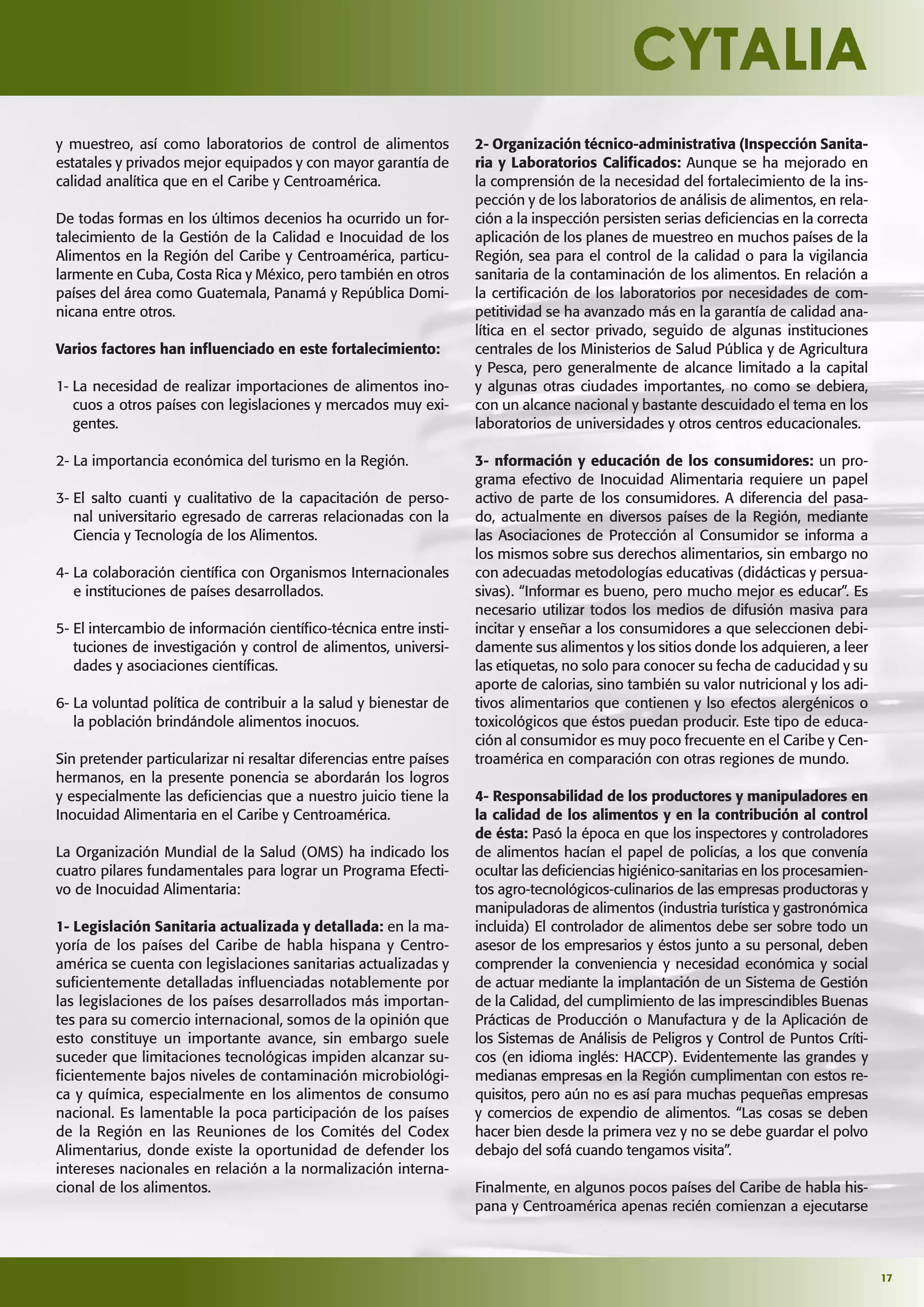 17
y muestreo, así como laboratorios de control de alimentos
estatales y privados mejor equipados y con mayor garantía de
calidad analítica que en el Caribe y Centroamérica.
De todas formas en los últimos decenios ha ocurrido un for-
talecimiento de la Gestión de la Calidad e Inocuidad de los
Alimentos en la Región del Caribe y Centroamérica, particu-
larmente en Cuba, Costa Rica y México, pero también en otros
países del área como Guatemala, Panamá y República Domi-
nicana entre otros.
Varios factores han inﬂuenciado en este fortalecimiento:
1- La necesidad de realizar importaciones de alimentos ino-
cuos a otros países con legislaciones y mercados muy exi-
gentes.
2- La importancia económica del turismo en la Región.
3- El salto cuanti y cualitativo de la capacitación de perso-
nal universitario egresado de carreras relacionadas con la
Ciencia y Tecnología de los Alimentos.
4- La colaboración cientíﬁca con Organismos Internacionales
e instituciones de países desarrollados.
5- El intercambio de información cientíﬁco-técnica entre insti-
tuciones de investigación y control de alimentos, universi-
dades y asociaciones cientíﬁcas.
6- La voluntad política de contribuir a la salud y bienestar de
la población brindándole alimentos inocuos.
Sin pretender particularizar ni resaltar diferencias entre países
hermanos, en la presente ponencia se abordarán los logros
y especialmente las deﬁciencias que a nuestro juicio tiene la
Inocuidad Alimentaria en el Caribe y Centroamérica.
La Organización Mundial de la Salud (OMS) ha indicado los
cuatro pilares fundamentales para lograr un Programa Efecti-
vo de Inocuidad Alimentaria:
1- Legislación Sanitaria actualizada y detallada: en la ma-
yoría de los países del Caribe de habla hispana y Centro-
américa se cuenta con legislaciones sanitarias actualizadas y
suﬁcientemente detalladas inﬂuenciadas notablemente por
las legislaciones de los países desarrollados más importan-
tes para su comercio internacional, somos de la opinión que
esto constituye un importante avance, sin embargo suele
suceder que limitaciones tecnológicas impiden alcanzar su-
ﬁcientemente bajos niveles de contaminación microbiológi-
ca y química, especialmente en los alimentos de consumo
nacional. Es lamentable la poca participación de los países
de la Región en las Reuniones de los Comités del Codex
Alimentarius, donde existe la oportunidad de defender los
intereses nacionales en relación a la normalización interna-
cional de los alimentos.
2- Organización técnico-administrativa (Inspección Sanita-
ria y Laboratorios Caliﬁcados: Aunque se ha mejorado en
la comprensión de la necesidad del fortalecimiento de la ins-
pección y de los laboratorios de análisis de alimentos, en rela-
ción a la inspección persisten serias deﬁciencias en la correcta
aplicación de los planes de muestreo en muchos países de la
Región, sea para el control de la calidad o para la vigilancia
sanitaria de la contaminación de los alimentos. En relación a
la certiﬁcación de los laboratorios por necesidades de com-
petitividad se ha avanzado más en la garantía de calidad ana-
lítica en el sector privado, seguido de algunas instituciones
centrales de los Ministerios de Salud Pública y de Agricultura
y Pesca, pero generalmente de alcance limitado a la capital
y algunas otras ciudades importantes, no como se debiera,
con un alcance nacional y bastante descuidado el tema en los
laboratorios de universidades y otros centros educacionales.
3- nformación y educación de los consumidores: un pro-
grama efectivo de Inocuidad Alimentaria requiere un papel
activo de parte de los consumidores. A diferencia del pasa-
do, actualmente en diversos países de la Región, mediante
las Asociaciones de Protección al Consumidor se informa a
los mismos sobre sus derechos alimentarios, sin embargo no
con adecuadas metodologías educativas (didácticas y persua-
sivas). “Informar es bueno, pero mucho mejor es educar”. Es
necesario utilizar todos los medios de difusión masiva para
incitar y enseñar a los consumidores a que seleccionen debi-
damente sus alimentos y los sitios donde los adquieren, a leer
las etiquetas, no solo para conocer su fecha de caducidad y su
aporte de calorias, sino también su valor nutricional y los adi-
tivos alimentarios que contienen y lso efectos alergénicos o
toxicológicos que éstos puedan producir. Este tipo de educa-
ción al consumidor es muy poco frecuente en el Caribe y Cen-
troamérica en comparación con otras regiones de mundo.
4- Responsabilidad de los productores y manipuladores en
la calidad de los alimentos y en la contribución al control
de ésta: Pasó la época en que los inspectores y controladores
de alimentos hacían el papel de policías, a los que convenía
ocultar las deﬁciencias higiénico-sanitarias en los procesamien-
tos agro-tecnológicos-culinarios de las empresas productoras y
manipuladoras de alimentos (industria turística y gastronómica
incluida) El controlador de alimentos debe ser sobre todo un
asesor de los empresarios y éstos junto a su personal, deben
comprender la conveniencia y necesidad económica y social
de actuar mediante la implantación de un Sistema de Gestión
de la Calidad, del cumplimiento de las imprescindibles Buenas
Prácticas de Producción o Manufactura y de la Aplicación de
los Sistemas de Análisis de Peligros y Control de Puntos Críti-
cos (en idioma inglés: HACCP). Evidentemente las grandes y
medianas empresas en la Región cumplimentan con estos re-
quisitos, pero aún no es así para muchas pequeñas empresas
y comercios de expendio de alimentos. “Las cosas se deben
hacer bien desde la primera vez y no se debe guardar el polvo
debajo del sofá cuando tengamos visita”.
Finalmente, en algunos pocos países del Caribe de habla his-
pana y Centroamérica apenas recién comienzan a ejecutarse
 