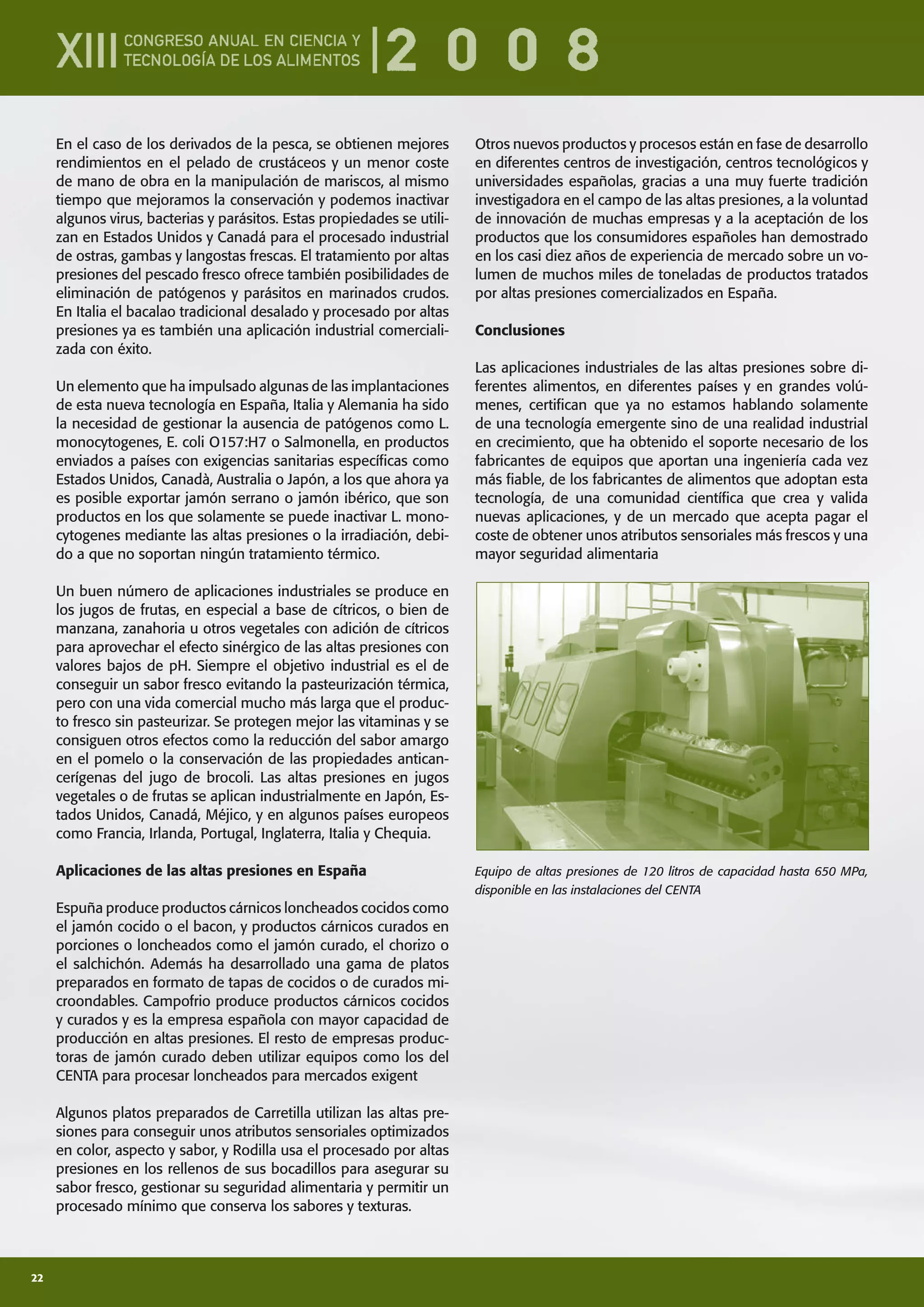 22
En el caso de los derivados de la pesca, se obtienen mejores
rendimientos en el pelado de crustáceos y un menor coste
de mano de obra en la manipulación de mariscos, al mismo
tiempo que mejoramos la conservación y podemos inactivar
algunos virus, bacterias y parásitos. Estas propiedades se utili-
zan en Estados Unidos y Canadá para el procesado industrial
de ostras, gambas y langostas frescas. El tratamiento por altas
presiones del pescado fresco ofrece también posibilidades de
eliminación de patógenos y parásitos en marinados crudos.
En Italia el bacalao tradicional desalado y procesado por altas
presiones ya es también una aplicación industrial comerciali-
zada con éxito.
Un elemento que ha impulsado algunas de las implantaciones
de esta nueva tecnología en España, Italia y Alemania ha sido
la necesidad de gestionar la ausencia de patógenos como L.
monocytogenes, E. coli O157:H7 o Salmonella, en productos
enviados a países con exigencias sanitarias especíﬁcas como
Estados Unidos, Canadà, Australia o Japón, a los que ahora ya
es posible exportar jamón serrano o jamón ibérico, que son
productos en los que solamente se puede inactivar L. mono-
cytogenes mediante las altas presiones o la irradiación, debi-
do a que no soportan ningún tratamiento térmico.
Un buen número de aplicaciones industriales se produce en
los jugos de frutas, en especial a base de cítricos, o bien de
manzana, zanahoria u otros vegetales con adición de cítricos
para aprovechar el efecto sinérgico de las altas presiones con
valores bajos de pH. Siempre el objetivo industrial es el de
conseguir un sabor fresco evitando la pasteurización térmica,
pero con una vida comercial mucho más larga que el produc-
to fresco sin pasteurizar. Se protegen mejor las vitaminas y se
consiguen otros efectos como la reducción del sabor amargo
en el pomelo o la conservación de las propiedades antican-
cerígenas del jugo de brocoli. Las altas presiones en jugos
vegetales o de frutas se aplican industrialmente en Japón, Es-
tados Unidos, Canadá, Méjico, y en algunos países europeos
como Francia, Irlanda, Portugal, Inglaterra, Italia y Chequia.
Aplicaciones de las altas presiones en España
Espuña produce productos cárnicos loncheados cocidos como
el jamón cocido o el bacon, y productos cárnicos curados en
porciones o loncheados como el jamón curado, el chorizo o
el salchichón. Además ha desarrollado una gama de platos
preparados en formato de tapas de cocidos o de curados mi-
croondables. Campofrio produce productos cárnicos cocidos
y curados y es la empresa española con mayor capacidad de
producción en altas presiones. El resto de empresas produc-
toras de jamón curado deben utilizar equipos como los del
CENTA para procesar loncheados para mercados exigent
Algunos platos preparados de Carretilla utilizan las altas pre-
siones para conseguir unos atributos sensoriales optimizados
en color, aspecto y sabor, y Rodilla usa el procesado por altas
presiones en los rellenos de sus bocadillos para asegurar su
sabor fresco, gestionar su seguridad alimentaria y permitir un
procesado mínimo que conserva los sabores y texturas.
Otros nuevos productos y procesos están en fase de desarrollo
en diferentes centros de investigación, centros tecnológicos y
universidades españolas, gracias a una muy fuerte tradición
investigadora en el campo de las altas presiones, a la voluntad
de innovación de muchas empresas y a la aceptación de los
productos que los consumidores españoles han demostrado
en los casi diez años de experiencia de mercado sobre un vo-
lumen de muchos miles de toneladas de productos tratados
por altas presiones comercializados en España.
Conclusiones
Las aplicaciones industriales de las altas presiones sobre di-
ferentes alimentos, en diferentes países y en grandes volú-
menes, certiﬁcan que ya no estamos hablando solamente
de una tecnología emergente sino de una realidad industrial
en crecimiento, que ha obtenido el soporte necesario de los
fabricantes de equipos que aportan una ingeniería cada vez
más ﬁable, de los fabricantes de alimentos que adoptan esta
tecnología, de una comunidad cientíﬁca que crea y valida
nuevas aplicaciones, y de un mercado que acepta pagar el
coste de obtener unos atributos sensoriales más frescos y una
mayor seguridad alimentaria
Equipo de altas presiones de 120 litros de capacidad hasta 650 MPa,
disponible en las instalaciones del CENTA
 