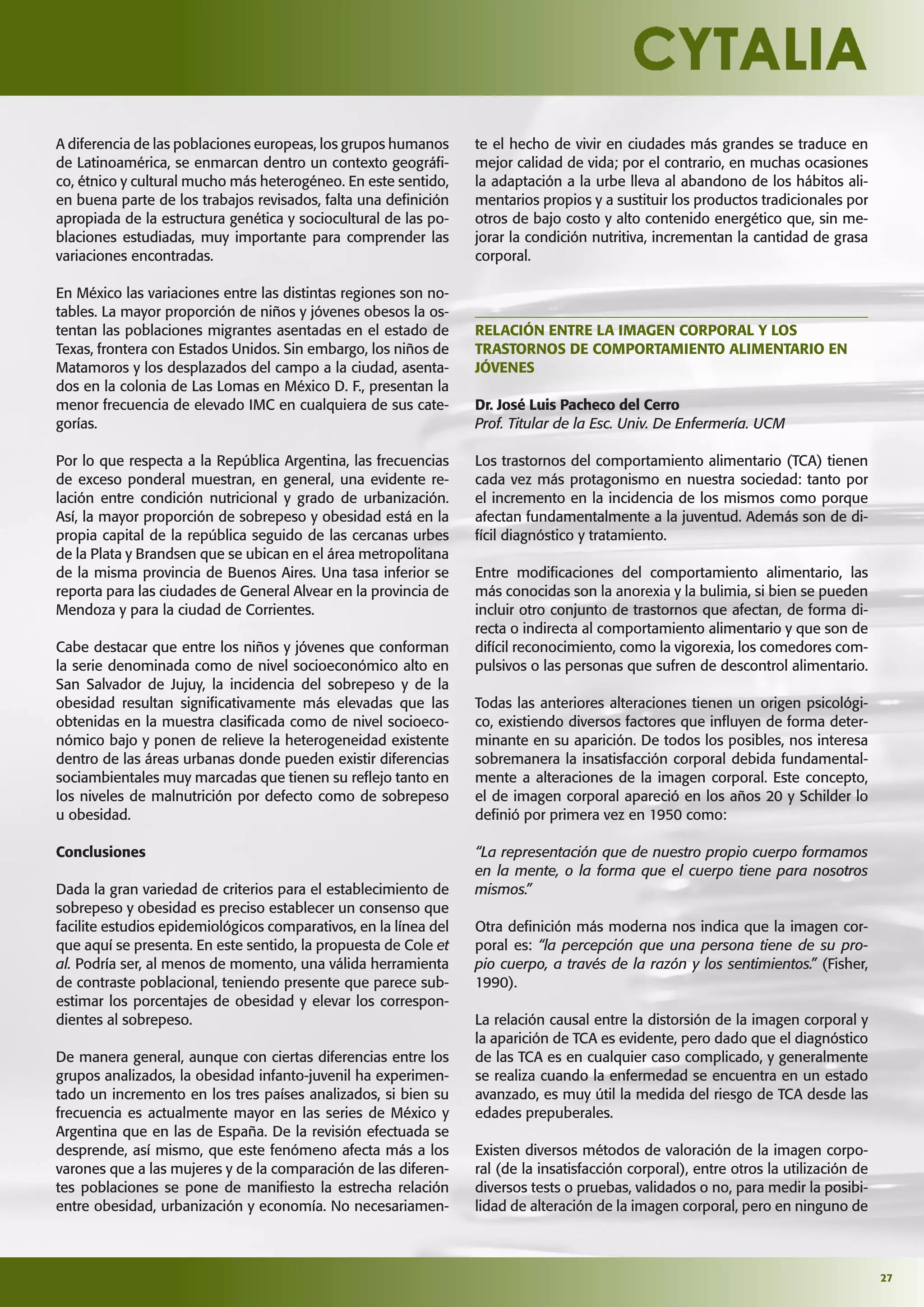 27
A diferencia de las poblaciones europeas, los grupos humanos
de Latinoamérica, se enmarcan dentro un contexto geográﬁ-
co, étnico y cultural mucho más heterogéneo. En este sentido,
en buena parte de los trabajos revisados, falta una deﬁnición
apropiada de la estructura genética y sociocultural de las po-
blaciones estudiadas, muy importante para comprender las
variaciones encontradas.
En México las variaciones entre las distintas regiones son no-
tables. La mayor proporción de niños y jóvenes obesos la os-
tentan las poblaciones migrantes asentadas en el estado de
Texas, frontera con Estados Unidos. Sin embargo, los niños de
Matamoros y los desplazados del campo a la ciudad, asenta-
dos en la colonia de Las Lomas en México D. F., presentan la
menor frecuencia de elevado IMC en cualquiera de sus cate-
gorías.
Por lo que respecta a la República Argentina, las frecuencias
de exceso ponderal muestran, en general, una evidente re-
lación entre condición nutricional y grado de urbanización.
Así, la mayor proporción de sobrepeso y obesidad está en la
propia capital de la república seguido de las cercanas urbes
de la Plata y Brandsen que se ubican en el área metropolitana
de la misma provincia de Buenos Aires. Una tasa inferior se
reporta para las ciudades de General Alvear en la provincia de
Mendoza y para la ciudad de Corrientes.
Cabe destacar que entre los niños y jóvenes que conforman
la serie denominada como de nivel socioeconómico alto en
San Salvador de Jujuy, la incidencia del sobrepeso y de la
obesidad resultan signiﬁcativamente más elevadas que las
obtenidas en la muestra clasiﬁcada como de nivel socioeco-
nómico bajo y ponen de relieve la heterogeneidad existente
dentro de las áreas urbanas donde pueden existir diferencias
sociambientales muy marcadas que tienen su reﬂejo tanto en
los niveles de malnutrición por defecto como de sobrepeso
u obesidad.
Conclusiones
Dada la gran variedad de criterios para el establecimiento de
sobrepeso y obesidad es preciso establecer un consenso que
facilite estudios epidemiológicos comparativos, en la línea del
que aquí se presenta. En este sentido, la propuesta de Cole et
al. Podría ser, al menos de momento, una válida herramienta
de contraste poblacional, teniendo presente que parece sub-
estimar los porcentajes de obesidad y elevar los correspon-
dientes al sobrepeso.
De manera general, aunque con ciertas diferencias entre los
grupos analizados, la obesidad infanto-juvenil ha experimen-
tado un incremento en los tres países analizados, si bien su
frecuencia es actualmente mayor en las series de México y
Argentina que en las de España. De la revisión efectuada se
desprende, así mismo, que este fenómeno afecta más a los
varones que a las mujeres y de la comparación de las diferen-
tes poblaciones se pone de maniﬁesto la estrecha relación
entre obesidad, urbanización y economía. No necesariamen-
te el hecho de vivir en ciudades más grandes se traduce en
mejor calidad de vida; por el contrario, en muchas ocasiones
la adaptación a la urbe lleva al abandono de los hábitos ali-
mentarios propios y a sustituir los productos tradicionales por
otros de bajo costo y alto contenido energético que, sin me-
jorar la condición nutritiva, incrementan la cantidad de grasa
corporal.
RELACIÓN ENTRE LA IMAGEN CORPORAL Y LOS
TRASTORNOS DE COMPORTAMIENTO ALIMENTARIO EN
JÓVENES
Dr. José Luis Pacheco del Cerro
Prof. Titular de la Esc. Univ. De Enfermería. UCM
Los trastornos del comportamiento alimentario (TCA) tienen
cada vez más protagonismo en nuestra sociedad: tanto por
el incremento en la incidencia de los mismos como porque
afectan fundamentalmente a la juventud. Además son de di-
fícil diagnóstico y tratamiento.
Entre modiﬁcaciones del comportamiento alimentario, las
más conocidas son la anorexia y la bulimia, si bien se pueden
incluir otro conjunto de trastornos que afectan, de forma di-
recta o indirecta al comportamiento alimentario y que son de
difícil reconocimiento, como la vigorexia, los comedores com-
pulsivos o las personas que sufren de descontrol alimentario.
Todas las anteriores alteraciones tienen un origen psicológi-
co, existiendo diversos factores que inﬂuyen de forma deter-
minante en su aparición. De todos los posibles, nos interesa
sobremanera la insatisfacción corporal debida fundamental-
mente a alteraciones de la imagen corporal. Este concepto,
el de imagen corporal apareció en los años 20 y Schilder lo
deﬁnió por primera vez en 1950 como:
“La representación que de nuestro propio cuerpo formamos
en la mente, o la forma que el cuerpo tiene para nosotros
mismos.”
Otra deﬁnición más moderna nos indica que la imagen cor-
poral es: “la percepción que una persona tiene de su pro-
pio cuerpo, a través de la razón y los sentimientos.” (Fisher,
1990).
La relación causal entre la distorsión de la imagen corporal y
la aparición de TCA es evidente, pero dado que el diagnóstico
de las TCA es en cualquier caso complicado, y generalmente
se realiza cuando la enfermedad se encuentra en un estado
avanzado, es muy útil la medida del riesgo de TCA desde las
edades prepuberales.
Existen diversos métodos de valoración de la imagen corpo-
ral (de la insatisfacción corporal), entre otros la utilización de
diversos tests o pruebas, validados o no, para medir la posibi-
lidad de alteración de la imagen corporal, pero en ninguno de
 