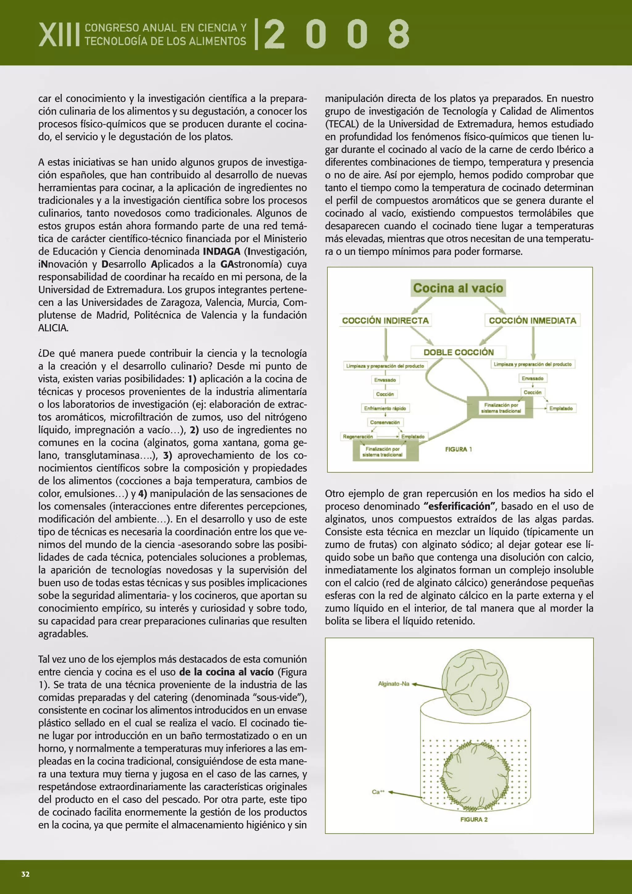 32
car el conocimiento y la investigación cientíﬁca a la prepara-
ción culinaria de los alimentos y su degustación, a conocer los
procesos físico-químicos que se producen durante el cocina-
do, el servicio y le degustación de los platos.
A estas iniciativas se han unido algunos grupos de investiga-
ción españoles, que han contribuido al desarrollo de nuevas
herramientas para cocinar, a la aplicación de ingredientes no
tradicionales y a la investigación cientíﬁca sobre los procesos
culinarios, tanto novedosos como tradicionales. Algunos de
estos grupos están ahora formando parte de una red temá-
tica de carácter cientíﬁco-técnico ﬁnanciada por el Ministerio
de Educación y Ciencia denominada INDAGA (Investigación,
iNnovación y Desarrollo Aplicados a la GAstronomía) cuya
responsabilidad de coordinar ha recaído en mi persona, de la
Universidad de Extremadura. Los grupos integrantes pertene-
cen a las Universidades de Zaragoza, Valencia, Murcia, Com-
plutense de Madrid, Politécnica de Valencia y la fundación
ALICIA.
¿De qué manera puede contribuir la ciencia y la tecnología
a la creación y el desarrollo culinario? Desde mi punto de
vista, existen varias posibilidades: 1) aplicación a la cocina de
técnicas y procesos provenientes de la industria alimentaría
o los laboratorios de investigación (ej: elaboración de extrac-
tos aromáticos, microﬁltración de zumos, uso del nitrógeno
líquido, impregnación a vacío…), 2) uso de ingredientes no
comunes en la cocina (alginatos, goma xantana, goma ge-
lano, transglutaminasa….), 3) aprovechamiento de los co-
nocimientos cientíﬁcos sobre la composición y propiedades
de los alimentos (cocciones a baja temperatura, cambios de
color, emulsiones…) y 4) manipulación de las sensaciones de
los comensales (interacciones entre diferentes percepciones,
modiﬁcación del ambiente…). En el desarrollo y uso de este
tipo de técnicas es necesaria la coordinación entre los que ve-
nimos del mundo de la ciencia -asesorando sobre las posibi-
lidades de cada técnica, potenciales soluciones a problemas,
la aparición de tecnologías novedosas y la supervisión del
buen uso de todas estas técnicas y sus posibles implicaciones
sobe la seguridad alimentaria- y los cocineros, que aportan su
conocimiento empírico, su interés y curiosidad y sobre todo,
su capacidad para crear preparaciones culinarias que resulten
agradables.
Tal vez uno de los ejemplos más destacados de esta comunión
entre ciencia y cocina es el uso de la cocina al vacío (Figura
1). Se trata de una técnica proveniente de la industria de las
comidas preparadas y del catering (denominada “sous-vide”),
consistente en cocinar los alimentos introducidos en un envase
plástico sellado en el cual se realiza el vacío. El cocinado tie-
ne lugar por introducción en un baño termostatizado o en un
horno, y normalmente a temperaturas muy inferiores a las em-
pleadas en la cocina tradicional, consiguiéndose de esta mane-
ra una textura muy tierna y jugosa en el caso de las carnes, y
respetándose extraordinariamente las características originales
del producto en el caso del pescado. Por otra parte, este tipo
de cocinado facilita enormemente la gestión de los productos
en la cocina, ya que permite el almacenamiento higiénico y sin
manipulación directa de los platos ya preparados. En nuestro
grupo de investigación de Tecnología y Calidad de Alimentos
(TECAL) de la Universidad de Extremadura, hemos estudiado
en profundidad los fenómenos físico-químicos que tienen lu-
gar durante el cocinado al vacío de la carne de cerdo Ibérico a
diferentes combinaciones de tiempo, temperatura y presencia
o no de aire. Así por ejemplo, hemos podido comprobar que
tanto el tiempo como la temperatura de cocinado determinan
el perﬁl de compuestos aromáticos que se genera durante el
cocinado al vacío, existiendo compuestos termolábiles que
desaparecen cuando el cocinado tiene lugar a temperaturas
más elevadas, mientras que otros necesitan de una temperatu-
ra o un tiempo mínimos para poder formarse.
Otro ejemplo de gran repercusión en los medios ha sido el
proceso denominado “esferiﬁcación”, basado en el uso de
alginatos, unos compuestos extraídos de las algas pardas.
Consiste esta técnica en mezclar un líquido (típicamente un
zumo de frutas) con alginato sódico; al dejar gotear ese lí-
quido sobe un baño que contenga una disolución con calcio,
inmediatamente los alginatos forman un complejo insoluble
con el calcio (red de alginato cálcico) generándose pequeñas
esferas con la red de alginato cálcico en la parte externa y el
zumo líquido en el interior, de tal manera que al morder la
bolita se libera el líquido retenido.
 