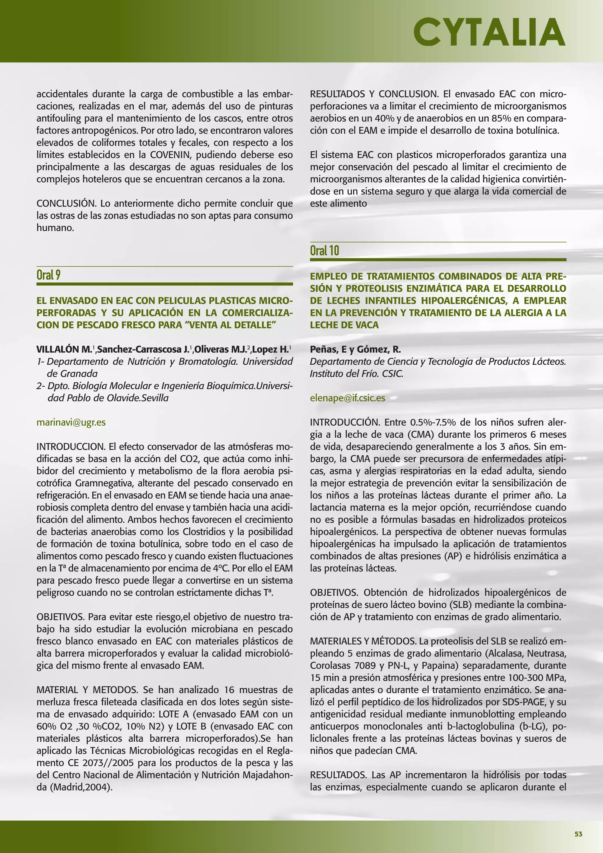 53
accidentales durante la carga de combustible a las embar-
caciones, realizadas en el mar, además del uso de pinturas
antifouling para el mantenimiento de los cascos, entre otros
factores antropogénicos. Por otro lado, se encontraron valores
elevados de coliformes totales y fecales, con respecto a los
límites establecidos en la COVENIN, pudiendo deberse eso
principalmente a las descargas de aguas residuales de los
complejos hoteleros que se encuentran cercanos a la zona.
CONCLUSIÓN. Lo anteriormente dicho permite concluir que
las ostras de las zonas estudiadas no son aptas para consumo
humano.
Oral9
EL ENVASADO EN EAC CON PELICULAS PLASTICAS MICRO-
PERFORADAS Y SU APLICACIÓN EN LA COMERCIALIZA-
CION DE PESCADO FRESCO PARA “VENTA AL DETALLE”
VILLALÓN M.1
,Sanchez-Carrascosa J.1
,Oliveras M.J.2
,Lopez H.1
1- Departamento de Nutrición y Bromatología. Universidad
de Granada
2- Dpto. Biología Molecular e Ingeniería Bioquímica.Universi-
dad Pablo de Olavide.Sevilla
marinavi@ugr.es
INTRODUCCION. El efecto conservador de las atmósferas mo-
diﬁcadas se basa en la acción del CO2, que actúa como inhi-
bidor del crecimiento y metabolismo de la ﬂora aerobia psi-
cotróﬁca Gramnegativa, alterante del pescado conservado en
refrigeración. En el envasado en EAM se tiende hacia una anae-
robiosis completa dentro del envase y también hacia una acidi-
ﬁcación del alimento. Ambos hechos favorecen el crecimiento
de bacterias anaerobias como los Clostridios y la posibilidad
de formación de toxina botulínica, sobre todo en el caso de
alimentos como pescado fresco y cuando existen ﬂuctuaciones
en la Tª de almacenamiento por encima de 4ºC. Por ello el EAM
para pescado fresco puede llegar a convertirse en un sistema
peligroso cuando no se controlan estrictamente dichas Tª.
OBJETIVOS. Para evitar este riesgo,el objetivo de nuestro tra-
bajo ha sido estudiar la evolución microbiana en pescado
fresco blanco envasado en EAC con materiales plásticos de
alta barrera microperforados y evaluar la calidad microbioló-
gica del mismo frente al envasado EAM.
MATERIAL Y METODOS. Se han analizado 16 muestras de
merluza fresca ﬁleteada clasiﬁcada en dos lotes según siste-
ma de envasado adquirido: LOTE A (envasado EAM con un
60% O2 ,30 %CO2, 10% N2) y LOTE B (envasado EAC con
materiales plásticos alta barrera microperforados).Se han
aplicado las Técnicas Microbiológicas recogidas en el Regla-
mento CE 2073//2005 para los productos de la pesca y las
del Centro Nacional de Alimentación y Nutrición Majadahon-
da (Madrid,2004).
RESULTADOS Y CONCLUSION. El envasado EAC con micro-
perforaciones va a limitar el crecimiento de microorganismos
aerobios en un 40% y de anaerobios en un 85% en compara-
ción con el EAM e impide el desarrollo de toxina botulínica.
El sistema EAC con plasticos microperforados garantiza una
mejor conservación del pescado al limitar el crecimiento de
microorganismos alterantes de la calidad higienica convirtién-
dose en un sistema seguro y que alarga la vida comercial de
este alimento
Oral10
EMPLEO DE TRATAMIENTOS COMBINADOS DE ALTA PRE-
SIÓN Y PROTEOLISIS ENZIMÁTICA PARA EL DESARROLLO
DE LECHES INFANTILES HIPOALERGÉNICAS, A EMPLEAR
EN LA PREVENCIÓN Y TRATAMIENTO DE LA ALERGIA A LA
LECHE DE VACA
Peñas, E y Gómez, R.
Departamento de Ciencia y Tecnología de Productos Lácteos.
Instituto del Frío. CSIC.
elenape@if.csic.es
INTRODUCCIÓN. Entre 0.5%-7.5% de los niños sufren aler-
gia a la leche de vaca (CMA) durante los primeros 6 meses
de vida, desapareciendo generalmente a los 3 años. Sin em-
bargo, la CMA puede ser precursora de enfermedades atípi-
cas, asma y alergias respiratorias en la edad adulta, siendo
la mejor estrategia de prevención evitar la sensibilización de
los niños a las proteínas lácteas durante el primer año. La
lactancia materna es la mejor opción, recurriéndose cuando
no es posible a fórmulas basadas en hidrolizados proteicos
hipoalergénicos. La perspectiva de obtener nuevas formulas
hipoalergénicas ha impulsado la aplicación de tratamientos
combinados de altas presiones (AP) e hidrólisis enzimática a
las proteínas lácteas.
OBJETIVOS. Obtención de hidrolizados hipoalergénicos de
proteínas de suero lácteo bovino (SLB) mediante la combina-
ción de AP y tratamiento con enzimas de grado alimentario.
MATERIALES Y MÉTODOS. La proteolisis del SLB se realizó em-
pleando 5 enzimas de grado alimentario (Alcalasa, Neutrasa,
Corolasas 7089 y PN-L, y Papaina) separadamente, durante
15 min a presión atmosférica y presiones entre 100-300 MPa,
aplicadas antes o durante el tratamiento enzimático. Se ana-
lizó el perﬁl peptídico de los hidrolizados por SDS-PAGE, y su
antigenicidad residual mediante inmunoblotting empleando
anticuerpos monoclonales anti b-lactoglobulina (b-LG), po-
liclonales frente a las proteínas lácteas bovinas y sueros de
niños que padecían CMA.
RESULTADOS. Las AP incrementaron la hidrólisis por todas
las enzimas, especialmente cuando se aplicaron durante el
 