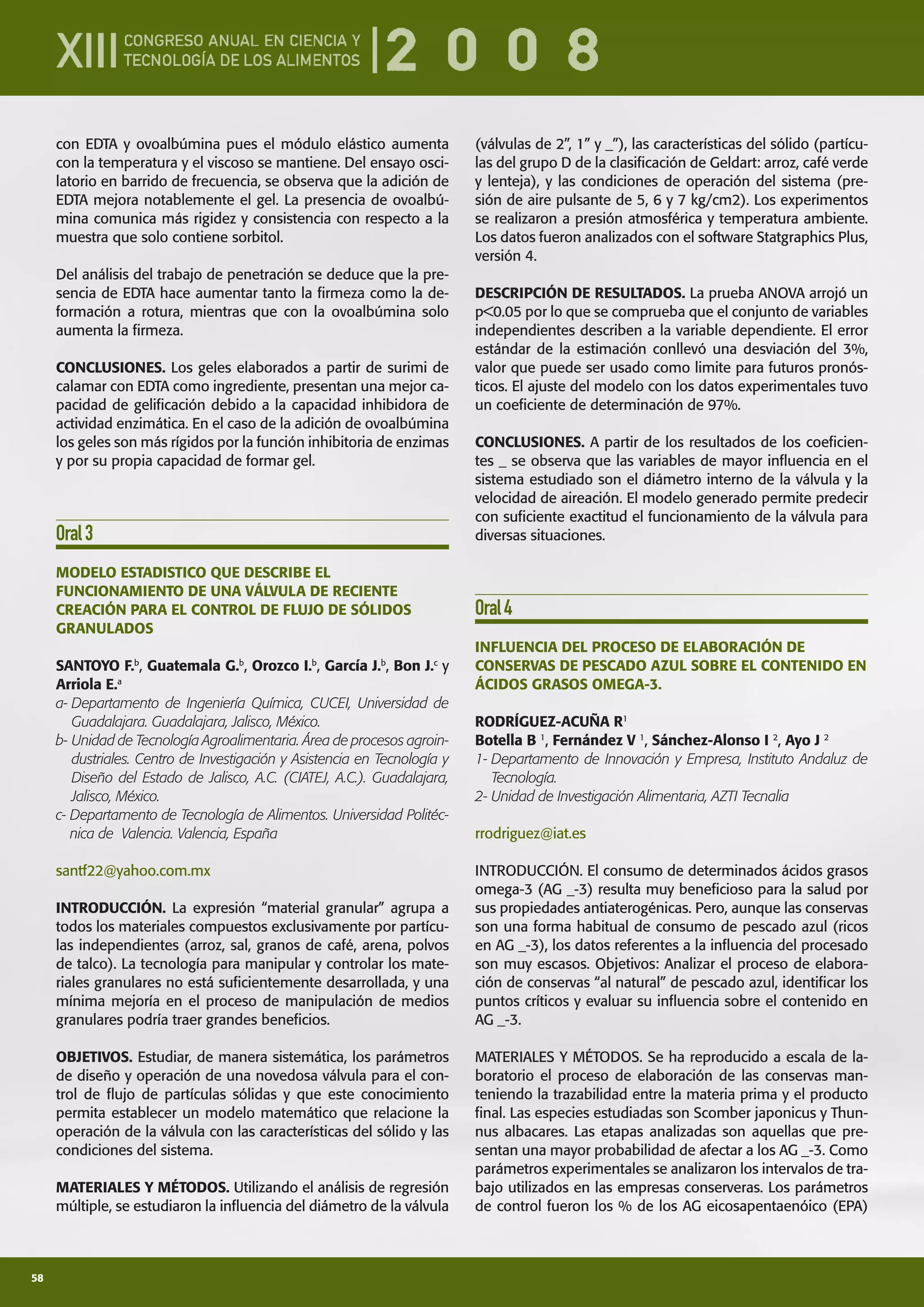 58
con EDTA y ovoalbúmina pues el módulo elástico aumenta
con la temperatura y el viscoso se mantiene. Del ensayo osci-
latorio en barrido de frecuencia, se observa que la adición de
EDTA mejora notablemente el gel. La presencia de ovoalbú-
mina comunica más rigidez y consistencia con respecto a la
muestra que solo contiene sorbitol.
Del análisis del trabajo de penetración se deduce que la pre-
sencia de EDTA hace aumentar tanto la ﬁrmeza como la de-
formación a rotura, mientras que con la ovoalbúmina solo
aumenta la ﬁrmeza.
CONCLUSIONES. Los geles elaborados a partir de surimi de
calamar con EDTA como ingrediente, presentan una mejor ca-
pacidad de geliﬁcación debido a la capacidad inhibidora de
actividad enzimática. En el caso de la adición de ovoalbúmina
los geles son más rígidos por la función inhibitoria de enzimas
y por su propia capacidad de formar gel.
Oral3
MODELO ESTADISTICO QUE DESCRIBE EL
FUNCIONAMIENTO DE UNA VÁLVULA DE RECIENTE
CREACIÓN PARA EL CONTROL DE FLUJO DE SÓLIDOS
GRANULADOS
SANTOYO F.b
, Guatemala G.b
, Orozco I.b
, García J.b
, Bon J.c
y
Arriola E.a
a- Departamento de Ingeniería Química, CUCEI, Universidad de
Guadalajara. Guadalajara, Jalisco, México.
b- Unidad de Tecnología Agroalimentaria. Área de procesos agroin-
dustriales. Centro de Investigación y Asistencia en Tecnología y
Diseño del Estado de Jalisco, A.C. (CIATEJ, A.C.). Guadalajara,
Jalisco, México.
c- Departamento de Tecnología de Alimentos. Universidad Politéc-
nica de Valencia. Valencia, España
santf22@yahoo.com.mx
INTRODUCCIÓN. La expresión “material granular” agrupa a
todos los materiales compuestos exclusivamente por partícu-
las independientes (arroz, sal, granos de café, arena, polvos
de talco). La tecnología para manipular y controlar los mate-
riales granulares no está suﬁcientemente desarrollada, y una
mínima mejoría en el proceso de manipulación de medios
granulares podría traer grandes beneﬁcios.
OBJETIVOS. Estudiar, de manera sistemática, los parámetros
de diseño y operación de una novedosa válvula para el con-
trol de ﬂujo de partículas sólidas y que este conocimiento
permita establecer un modelo matemático que relacione la
operación de la válvula con las características del sólido y las
condiciones del sistema.
MATERIALES Y MÉTODOS. Utilizando el análisis de regresión
múltiple, se estudiaron la inﬂuencia del diámetro de la válvula
(válvulas de 2”, 1” y _”), las características del sólido (partícu-
las del grupo D de la clasiﬁcación de Geldart: arroz, café verde
y lenteja), y las condiciones de operación del sistema (pre-
sión de aire pulsante de 5, 6 y 7 kg/cm2). Los experimentos
se realizaron a presión atmosférica y temperatura ambiente.
Los datos fueron analizados con el software Statgraphics Plus,
versión 4.
DESCRIPCIÓN DE RESULTADOS. La prueba ANOVA arrojó un
p<0.05 por lo que se comprueba que el conjunto de variables
independientes describen a la variable dependiente. El error
estándar de la estimación conllevó una desviación del 3%,
valor que puede ser usado como limite para futuros pronós-
ticos. El ajuste del modelo con los datos experimentales tuvo
un coeﬁciente de determinación de 97%.
CONCLUSIONES. A partir de los resultados de los coeﬁcien-
tes _ se observa que las variables de mayor inﬂuencia en el
sistema estudiado son el diámetro interno de la válvula y la
velocidad de aireación. El modelo generado permite predecir
con suﬁciente exactitud el funcionamiento de la válvula para
diversas situaciones.
Oral4
INFLUENCIA DEL PROCESO DE ELABORACIÓN DE
CONSERVAS DE PESCADO AZUL SOBRE EL CONTENIDO EN
ÁCIDOS GRASOS OMEGA-3.
RODRÍGUEZ-ACUÑA R1
Botella B 1
, Fernández V 1
, Sánchez-Alonso I 2
, Ayo J 2
1- Departamento de Innovación y Empresa, Instituto Andaluz de
Tecnología.
2- Unidad de Investigación Alimentaria, AZTI Tecnalia
rrodriguez@iat.es
INTRODUCCIÓN. El consumo de determinados ácidos grasos
omega-3 (AG _-3) resulta muy beneﬁcioso para la salud por
sus propiedades antiaterogénicas. Pero, aunque las conservas
son una forma habitual de consumo de pescado azul (ricos
en AG _-3), los datos referentes a la inﬂuencia del procesado
son muy escasos. Objetivos: Analizar el proceso de elabora-
ción de conservas “al natural” de pescado azul, identiﬁcar los
puntos críticos y evaluar su inﬂuencia sobre el contenido en
AG _-3.
MATERIALES Y MÉTODOS. Se ha reproducido a escala de la-
boratorio el proceso de elaboración de las conservas man-
teniendo la trazabilidad entre la materia prima y el producto
ﬁnal. Las especies estudiadas son Scomber japonicus y Thun-
nus albacares. Las etapas analizadas son aquellas que pre-
sentan una mayor probabilidad de afectar a los AG _-3. Como
parámetros experimentales se analizaron los intervalos de tra-
bajo utilizados en las empresas conserveras. Los parámetros
de control fueron los % de los AG eicosapentaenóico (EPA)
 