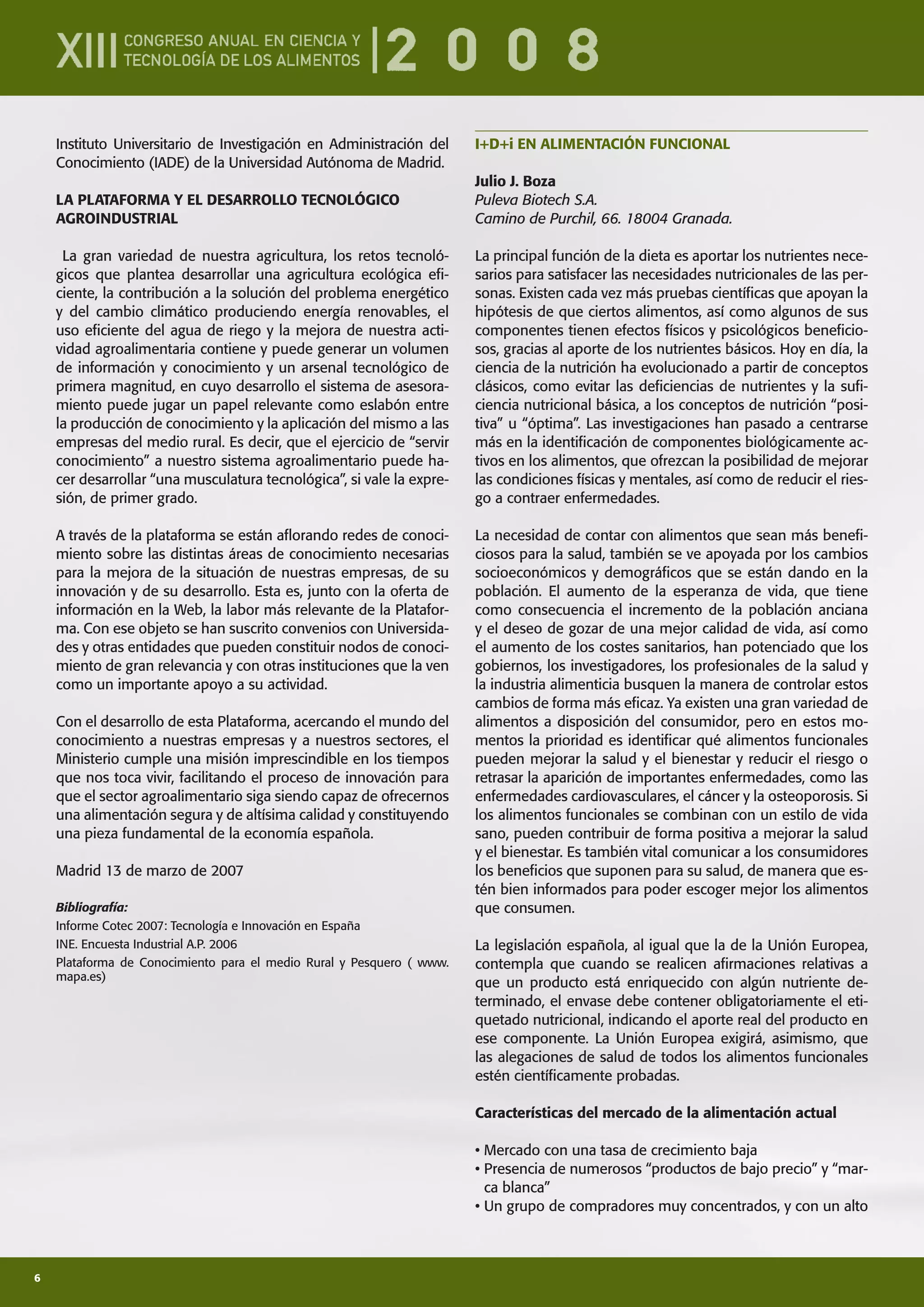6
Instituto Universitario de Investigación en Administración del
Conocimiento (IADE) de la Universidad Autónoma de Madrid.
LA PLATAFORMA Y EL DESARROLLO TECNOLÓGICO
AGROINDUSTRIAL
La gran variedad de nuestra agricultura, los retos tecnoló-
gicos que plantea desarrollar una agricultura ecológica eﬁ-
ciente, la contribución a la solución del problema energético
y del cambio climático produciendo energía renovables, el
uso eﬁciente del agua de riego y la mejora de nuestra acti-
vidad agroalimentaria contiene y puede generar un volumen
de información y conocimiento y un arsenal tecnológico de
primera magnitud, en cuyo desarrollo el sistema de asesora-
miento puede jugar un papel relevante como eslabón entre
la producción de conocimiento y la aplicación del mismo a las
empresas del medio rural. Es decir, que el ejercicio de “servir
conocimiento” a nuestro sistema agroalimentario puede ha-
cer desarrollar “una musculatura tecnológica”, si vale la expre-
sión, de primer grado.
A través de la plataforma se están aﬂorando redes de conoci-
miento sobre las distintas áreas de conocimiento necesarias
para la mejora de la situación de nuestras empresas, de su
innovación y de su desarrollo. Esta es, junto con la oferta de
información en la Web, la labor más relevante de la Platafor-
ma. Con ese objeto se han suscrito convenios con Universida-
des y otras entidades que pueden constituir nodos de conoci-
miento de gran relevancia y con otras instituciones que la ven
como un importante apoyo a su actividad.
Con el desarrollo de esta Plataforma, acercando el mundo del
conocimiento a nuestras empresas y a nuestros sectores, el
Ministerio cumple una misión imprescindible en los tiempos
que nos toca vivir, facilitando el proceso de innovación para
que el sector agroalimentario siga siendo capaz de ofrecernos
una alimentación segura y de altísima calidad y constituyendo
una pieza fundamental de la economía española.
Madrid 13 de marzo de 2007
Bibliografía:
Informe Cotec 2007: Tecnología e Innovación en España
INE. Encuesta Industrial A.P. 2006
Plataforma de Conocimiento para el medio Rural y Pesquero ( www.
mapa.es)
I+D+i EN ALIMENTACIÓN FUNCIONAL
Julio J. Boza
Puleva Biotech S.A.
Camino de Purchil, 66. 18004 Granada.
La principal función de la dieta es aportar los nutrientes nece-
sarios para satisfacer las necesidades nutricionales de las per-
sonas. Existen cada vez más pruebas cientíﬁcas que apoyan la
hipótesis de que ciertos alimentos, así como algunos de sus
componentes tienen efectos físicos y psicológicos beneﬁcio-
sos, gracias al aporte de los nutrientes básicos. Hoy en día, la
ciencia de la nutrición ha evolucionado a partir de conceptos
clásicos, como evitar las deﬁciencias de nutrientes y la suﬁ-
ciencia nutricional básica, a los conceptos de nutrición “posi-
tiva” u “óptima”. Las investigaciones han pasado a centrarse
más en la identiﬁcación de componentes biológicamente ac-
tivos en los alimentos, que ofrezcan la posibilidad de mejorar
las condiciones físicas y mentales, así como de reducir el ries-
go a contraer enfermedades.
La necesidad de contar con alimentos que sean más beneﬁ-
ciosos para la salud, también se ve apoyada por los cambios
socioeconómicos y demográﬁcos que se están dando en la
población. El aumento de la esperanza de vida, que tiene
como consecuencia el incremento de la población anciana
y el deseo de gozar de una mejor calidad de vida, así como
el aumento de los costes sanitarios, han potenciado que los
gobiernos, los investigadores, los profesionales de la salud y
la industria alimenticia busquen la manera de controlar estos
cambios de forma más eﬁcaz. Ya existen una gran variedad de
alimentos a disposición del consumidor, pero en estos mo-
mentos la prioridad es identiﬁcar qué alimentos funcionales
pueden mejorar la salud y el bienestar y reducir el riesgo o
retrasar la aparición de importantes enfermedades, como las
enfermedades cardiovasculares, el cáncer y la osteoporosis. Si
los alimentos funcionales se combinan con un estilo de vida
sano, pueden contribuir de forma positiva a mejorar la salud
y el bienestar. Es también vital comunicar a los consumidores
los beneﬁcios que suponen para su salud, de manera que es-
tén bien informados para poder escoger mejor los alimentos
que consumen.
La legislación española, al igual que la de la Unión Europea,
contempla que cuando se realicen aﬁrmaciones relativas a
que un producto está enriquecido con algún nutriente de-
terminado, el envase debe contener obligatoriamente el eti-
quetado nutricional, indicando el aporte real del producto en
ese componente. La Unión Europea exigirá, asimismo, que
las alegaciones de salud de todos los alimentos funcionales
estén cientíﬁcamente probadas.
Características del mercado de la alimentación actual
• Mercado con una tasa de crecimiento baja
• Presencia de numerosos “productos de bajo precio” y “mar-
ca blanca”
• Un grupo de compradores muy concentrados, y con un alto
 