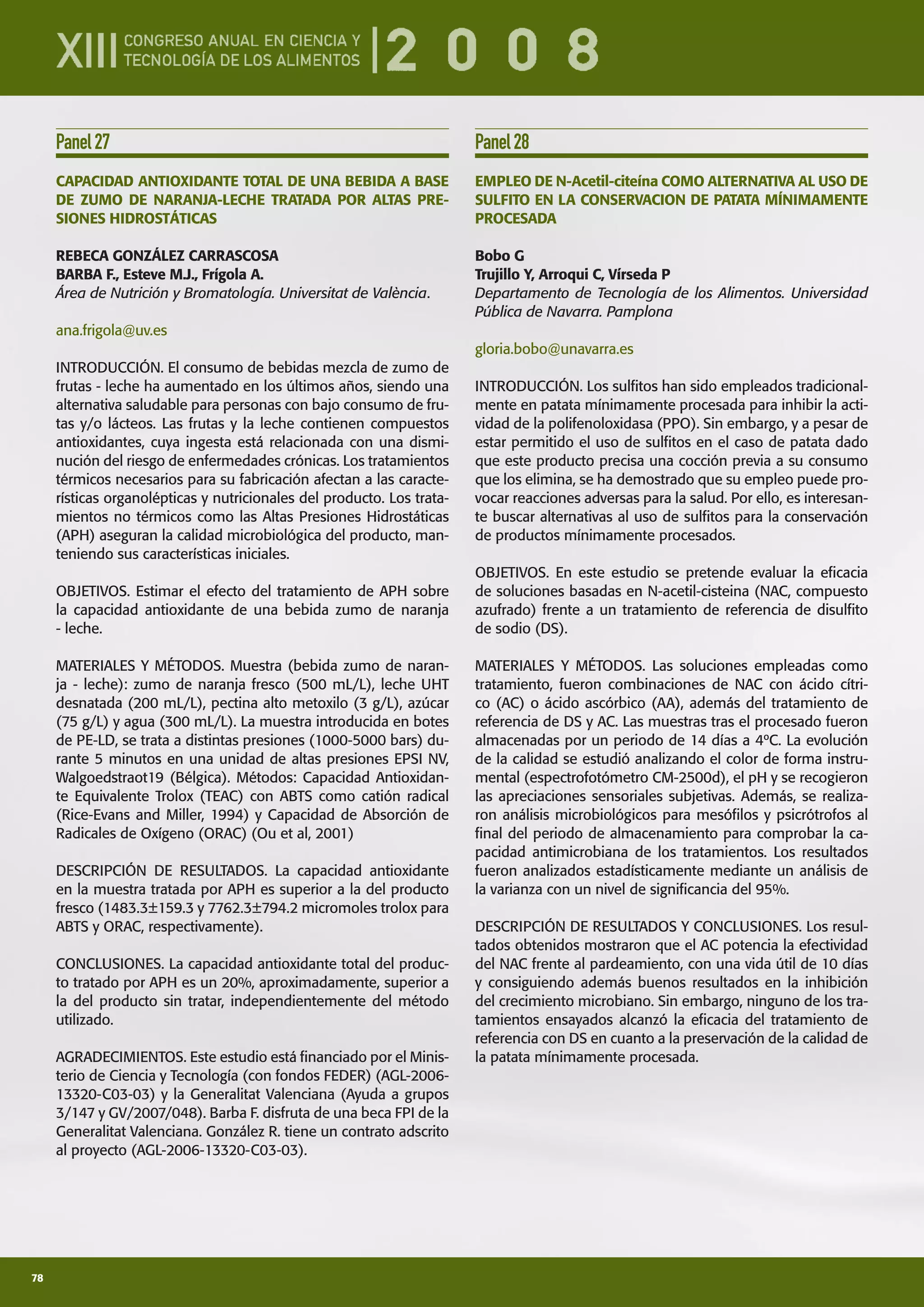 78
Panel27
CAPACIDAD ANTIOXIDANTE TOTAL DE UNA BEBIDA A BASE
DE ZUMO DE NARANJA-LECHE TRATADA POR ALTAS PRE-
SIONES HIDROSTÁTICAS
REBECA GONZÁLEZ CARRASCOSA
BARBA F., Esteve M.J., Frígola A.
Área de Nutrición y Bromatología. Universitat de València.
ana.frigola@uv.es
INTRODUCCIÓN. El consumo de bebidas mezcla de zumo de
frutas - leche ha aumentado en los últimos años, siendo una
alternativa saludable para personas con bajo consumo de fru-
tas y/o lácteos. Las frutas y la leche contienen compuestos
antioxidantes, cuya ingesta está relacionada con una dismi-
nución del riesgo de enfermedades crónicas. Los tratamientos
térmicos necesarios para su fabricación afectan a las caracte-
rísticas organolépticas y nutricionales del producto. Los trata-
mientos no térmicos como las Altas Presiones Hidrostáticas
(APH) aseguran la calidad microbiológica del producto, man-
teniendo sus características iniciales.
OBJETIVOS. Estimar el efecto del tratamiento de APH sobre
la capacidad antioxidante de una bebida zumo de naranja
- leche.
MATERIALES Y MÉTODOS. Muestra (bebida zumo de naran-
ja - leche): zumo de naranja fresco (500 mL/L), leche UHT
desnatada (200 mL/L), pectina alto metoxilo (3 g/L), azúcar
(75 g/L) y agua (300 mL/L). La muestra introducida en botes
de PE-LD, se trata a distintas presiones (1000-5000 bars) du-
rante 5 minutos en una unidad de altas presiones EPSI NV,
Walgoedstraot19 (Bélgica). Métodos: Capacidad Antioxidan-
te Equivalente Trolox (TEAC) con ABTS como catión radical
(Rice-Evans and Miller, 1994) y Capacidad de Absorción de
Radicales de Oxígeno (ORAC) (Ou et al, 2001)
DESCRIPCIÓN DE RESULTADOS. La capacidad antioxidante
en la muestra tratada por APH es superior a la del producto
fresco (1483.3±159.3 y 7762.3±794.2 micromoles trolox para
ABTS y ORAC, respectivamente).
CONCLUSIONES. La capacidad antioxidante total del produc-
to tratado por APH es un 20%, aproximadamente, superior a
la del producto sin tratar, independientemente del método
utilizado.
AGRADECIMIENTOS. Este estudio está ﬁnanciado por el Minis-
terio de Ciencia y Tecnología (con fondos FEDER) (AGL-2006-
13320-C03-03) y la Generalitat Valenciana (Ayuda a grupos
3/147 y GV/2007/048). Barba F. disfruta de una beca FPI de la
Generalitat Valenciana. González R. tiene un contrato adscrito
al proyecto (AGL-2006-13320-C03-03).
Panel28
EMPLEO DE N-Acetil-citeína COMO ALTERNATIVA AL USO DE
SULFITO EN LA CONSERVACION DE PATATA MÍNIMAMENTE
PROCESADA
Bobo G
Trujillo Y, Arroqui C, Vírseda P
Departamento de Tecnología de los Alimentos. Universidad
Pública de Navarra. Pamplona
gloria.bobo@unavarra.es
INTRODUCCIÓN. Los sulﬁtos han sido empleados tradicional-
mente en patata mínimamente procesada para inhibir la acti-
vidad de la polifenoloxidasa (PPO). Sin embargo, y a pesar de
estar permitido el uso de sulﬁtos en el caso de patata dado
que este producto precisa una cocción previa a su consumo
que los elimina, se ha demostrado que su empleo puede pro-
vocar reacciones adversas para la salud. Por ello, es interesan-
te buscar alternativas al uso de sulﬁtos para la conservación
de productos mínimamente procesados.
OBJETIVOS. En este estudio se pretende evaluar la eﬁcacia
de soluciones basadas en N-acetil-cisteina (NAC, compuesto
azufrado) frente a un tratamiento de referencia de disulﬁto
de sodio (DS).
MATERIALES Y MÉTODOS. Las soluciones empleadas como
tratamiento, fueron combinaciones de NAC con ácido cítri-
co (AC) o ácido ascórbico (AA), además del tratamiento de
referencia de DS y AC. Las muestras tras el procesado fueron
almacenadas por un periodo de 14 días a 4ºC. La evolución
de la calidad se estudió analizando el color de forma instru-
mental (espectrofotómetro CM-2500d), el pH y se recogieron
las apreciaciones sensoriales subjetivas. Además, se realiza-
ron análisis microbiológicos para mesóﬁlos y psicrótrofos al
ﬁnal del periodo de almacenamiento para comprobar la ca-
pacidad antimicrobiana de los tratamientos. Los resultados
fueron analizados estadísticamente mediante un análisis de
la varianza con un nivel de signiﬁcancia del 95%.
DESCRIPCIÓN DE RESULTADOS Y CONCLUSIONES. Los resul-
tados obtenidos mostraron que el AC potencia la efectividad
del NAC frente al pardeamiento, con una vida útil de 10 días
y consiguiendo además buenos resultados en la inhibición
del crecimiento microbiano. Sin embargo, ninguno de los tra-
tamientos ensayados alcanzó la eﬁcacia del tratamiento de
referencia con DS en cuanto a la preservación de la calidad de
la patata mínimamente procesada.
 