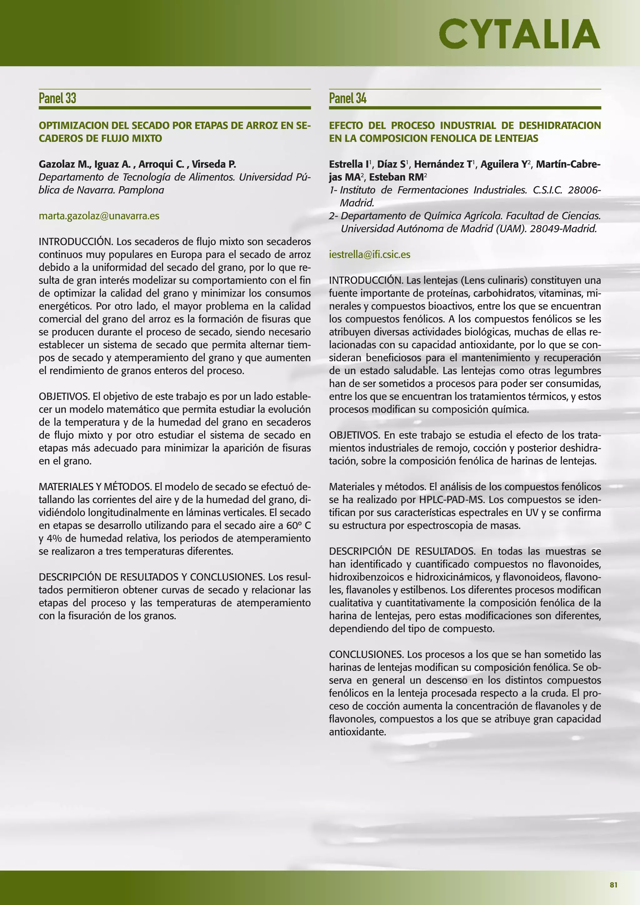 81
Panel33
OPTIMIZACION DEL SECADO POR ETAPAS DE ARROZ EN SE-
CADEROS DE FLUJO MIXTO
Gazolaz M., Iguaz A. , Arroqui C. , Virseda P.
Departamento de Tecnología de Alimentos. Universidad Pú-
blica de Navarra. Pamplona
marta.gazolaz@unavarra.es
INTRODUCCIÓN. Los secaderos de ﬂujo mixto son secaderos
continuos muy populares en Europa para el secado de arroz
debido a la uniformidad del secado del grano, por lo que re-
sulta de gran interés modelizar su comportamiento con el ﬁn
de optimizar la calidad del grano y minimizar los consumos
energéticos. Por otro lado, el mayor problema en la calidad
comercial del grano del arroz es la formación de ﬁsuras que
se producen durante el proceso de secado, siendo necesario
establecer un sistema de secado que permita alternar tiem-
pos de secado y atemperamiento del grano y que aumenten
el rendimiento de granos enteros del proceso.
OBJETIVOS. El objetivo de este trabajo es por un lado estable-
cer un modelo matemático que permita estudiar la evolución
de la temperatura y de la humedad del grano en secaderos
de ﬂujo mixto y por otro estudiar el sistema de secado en
etapas más adecuado para minimizar la aparición de ﬁsuras
en el grano.
MATERIALES Y MÉTODOS. El modelo de secado se efectuó de-
tallando las corrientes del aire y de la humedad del grano, di-
vidiéndolo longitudinalmente en láminas verticales. El secado
en etapas se desarrollo utilizando para el secado aire a 60º C
y 4% de humedad relativa, los periodos de atemperamiento
se realizaron a tres temperaturas diferentes.
DESCRIPCIÓN DE RESULTADOS Y CONCLUSIONES. Los resul-
tados permitieron obtener curvas de secado y relacionar las
etapas del proceso y las temperaturas de atemperamiento
con la ﬁsuración de los granos.
Panel34
EFECTO DEL PROCESO INDUSTRIAL DE DESHIDRATACION
EN LA COMPOSICION FENOLICA DE LENTEJAS
Estrella I1
, Díaz S1
, Hernández T1
, Aguilera Y2
, Martín-Cabre-
jas MA2
, Esteban RM2
1- Instituto de Fermentaciones Industriales. C.S.I.C. 28006-
Madrid.
2- Departamento de Química Agrícola. Facultad de Ciencias.
Universidad Autónoma de Madrid (UAM). 28049-Madrid.
iestrella@iﬁ.csic.es
INTRODUCCIÓN. Las lentejas (Lens culinaris) constituyen una
fuente importante de proteínas, carbohidratos, vitaminas, mi-
nerales y compuestos bioactivos, entre los que se encuentran
los compuestos fenólicos. A los compuestos fenólicos se les
atribuyen diversas actividades biológicas, muchas de ellas re-
lacionadas con su capacidad antioxidante, por lo que se con-
sideran beneﬁciosos para el mantenimiento y recuperación
de un estado saludable. Las lentejas como otras legumbres
han de ser sometidos a procesos para poder ser consumidas,
entre los que se encuentran los tratamientos térmicos, y estos
procesos modiﬁcan su composición química.
OBJETIVOS. En este trabajo se estudia el efecto de los trata-
mientos industriales de remojo, cocción y posterior deshidra-
tación, sobre la composición fenólica de harinas de lentejas.
Materiales y métodos. El análisis de los compuestos fenólicos
se ha realizado por HPLC-PAD-MS. Los compuestos se iden-
tiﬁcan por sus características espectrales en UV y se conﬁrma
su estructura por espectroscopia de masas.
DESCRIPCIÓN DE RESULTADOS. En todas las muestras se
han identiﬁcado y cuantiﬁcado compuestos no ﬂavonoides,
hidroxibenzoicos e hidroxicinámicos, y ﬂavonoideos, ﬂavono-
les, ﬂavanoles y estilbenos. Los diferentes procesos modiﬁcan
cualitativa y cuantitativamente la composición fenólica de la
harina de lentejas, pero estas modiﬁcaciones son diferentes,
dependiendo del tipo de compuesto.
CONCLUSIONES. Los procesos a los que se han sometido las
harinas de lentejas modiﬁcan su composición fenólica. Se ob-
serva en general un descenso en los distintos compuestos
fenólicos en la lenteja procesada respecto a la cruda. El pro-
ceso de cocción aumenta la concentración de ﬂavanoles y de
ﬂavonoles, compuestos a los que se atribuye gran capacidad
antioxidante.
 
