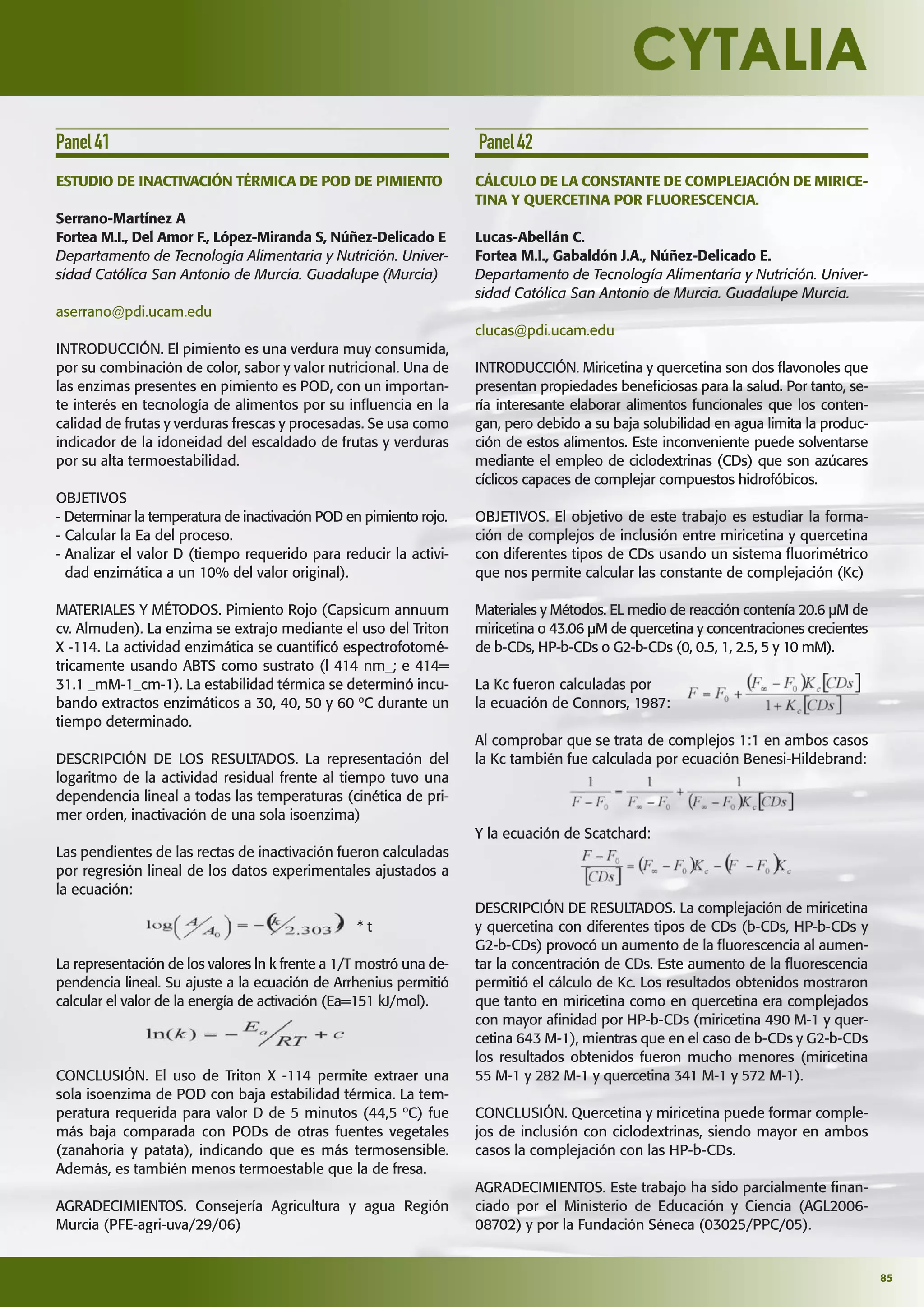 85
Panel41
ESTUDIO DE INACTIVACIÓN TÉRMICA DE POD DE PIMIENTO
Serrano-Martínez A
Fortea M.I., Del Amor F., López-Miranda S, Núñez-Delicado E
Departamento de Tecnología Alimentaria y Nutrición. Univer-
sidad Católica San Antonio de Murcia. Guadalupe (Murcia)
aserrano@pdi.ucam.edu
INTRODUCCIÓN. El pimiento es una verdura muy consumida,
por su combinación de color, sabor y valor nutricional. Una de
las enzimas presentes en pimiento es POD, con un importan-
te interés en tecnología de alimentos por su inﬂuencia en la
calidad de frutas y verduras frescas y procesadas. Se usa como
indicador de la idoneidad del escaldado de frutas y verduras
por su alta termoestabilidad.
OBJETIVOS
- Determinar la temperatura de inactivación POD en pimiento rojo.
- Calcular la Ea del proceso.
- Analizar el valor D (tiempo requerido para reducir la activi-
dad enzimática a un 10% del valor original).
MATERIALES Y MÉTODOS. Pimiento Rojo (Capsicum annuum
cv. Almuden). La enzima se extrajo mediante el uso del Triton
X -114. La actividad enzimática se cuantiﬁcó espectrofotomé-
tricamente usando ABTS como sustrato (l 414 nm_; e 414=
31.1 _mM-1_cm-1). La estabilidad térmica se determinó incu-
bando extractos enzimáticos a 30, 40, 50 y 60 ºC durante un
tiempo determinado.
DESCRIPCIÓN DE LOS RESULTADOS. La representación del
logaritmo de la actividad residual frente al tiempo tuvo una
dependencia lineal a todas las temperaturas (cinética de pri-
mer orden, inactivación de una sola isoenzima)
Las pendientes de las rectas de inactivación fueron calculadas
por regresión lineal de los datos experimentales ajustados a
la ecuación:
* t
La representación de los valores ln k frente a 1/T mostró una de-
pendencia lineal. Su ajuste a la ecuación de Arrhenius permitió
calcular el valor de la energía de activación (Ea=151 kJ/mol).
CONCLUSIÓN. El uso de Triton X -114 permite extraer una
sola isoenzima de POD con baja estabilidad térmica. La tem-
peratura requerida para valor D de 5 minutos (44,5 ºC) fue
más baja comparada con PODs de otras fuentes vegetales
(zanahoria y patata), indicando que es más termosensible.
Además, es también menos termoestable que la de fresa.
AGRADECIMIENTOS. Consejería Agricultura y agua Región
Murcia (PFE-agri-uva/29/06)
Panel42
CÁLCULO DE LA CONSTANTE DE COMPLEJACIÓN DE MIRICE-
TINA Y QUERCETINA POR FLUORESCENCIA.
Lucas-Abellán C.
Fortea M.I., Gabaldón J.A., Núñez-Delicado E.
Departamento de Tecnología Alimentaria y Nutrición. Univer-
sidad Católica San Antonio de Murcia. Guadalupe Murcia.
clucas@pdi.ucam.edu
INTRODUCCIÓN. Miricetina y quercetina son dos ﬂavonoles que
presentan propiedades beneﬁciosas para la salud. Por tanto, se-
ría interesante elaborar alimentos funcionales que los conten-
gan, pero debido a su baja solubilidad en agua limita la produc-
ción de estos alimentos. Este inconveniente puede solventarse
mediante el empleo de ciclodextrinas (CDs) que son azúcares
cíclicos capaces de complejar compuestos hidrofóbicos.
OBJETIVOS. El objetivo de este trabajo es estudiar la forma-
ción de complejos de inclusión entre miricetina y quercetina
con diferentes tipos de CDs usando un sistema ﬂuorimétrico
que nos permite calcular las constante de complejación (Kc)
Materiales y Métodos. EL medio de reacción contenía 20.6 µM de
miricetina o 43.06 µM de quercetina y concentraciones crecientes
de b-CDs, HP-b-CDs o G2-b-CDs (0, 0.5, 1, 2.5, 5 y 10 mM).
La Kc fueron calculadas por
la ecuación de Connors, 1987:
Al comprobar que se trata de complejos 1:1 en ambos casos
la Kc también fue calculada por ecuación Benesi-Hildebrand:
Y la ecuación de Scatchard:
DESCRIPCIÓN DE RESULTADOS. La complejación de miricetina
y quercetina con diferentes tipos de CDs (b-CDs, HP-b-CDs y
G2-b-CDs) provocó un aumento de la ﬂuorescencia al aumen-
tar la concentración de CDs. Este aumento de la ﬂuorescencia
permitió el cálculo de Kc. Los resultados obtenidos mostraron
que tanto en miricetina como en quercetina era complejados
con mayor aﬁnidad por HP-b-CDs (miricetina 490 M-1 y quer-
cetina 643 M-1), mientras que en el caso de b-CDs y G2-b-CDs
los resultados obtenidos fueron mucho menores (miricetina
55 M-1 y 282 M-1 y quercetina 341 M-1 y 572 M-1).
CONCLUSIÓN. Quercetina y miricetina puede formar comple-
jos de inclusión con ciclodextrinas, siendo mayor en ambos
casos la complejación con las HP-b-CDs.
AGRADECIMIENTOS. Este trabajo ha sido parcialmente ﬁnan-
ciado por el Ministerio de Educación y Ciencia (AGL2006-
08702) y por la Fundación Séneca (03025/PPC/05).
 