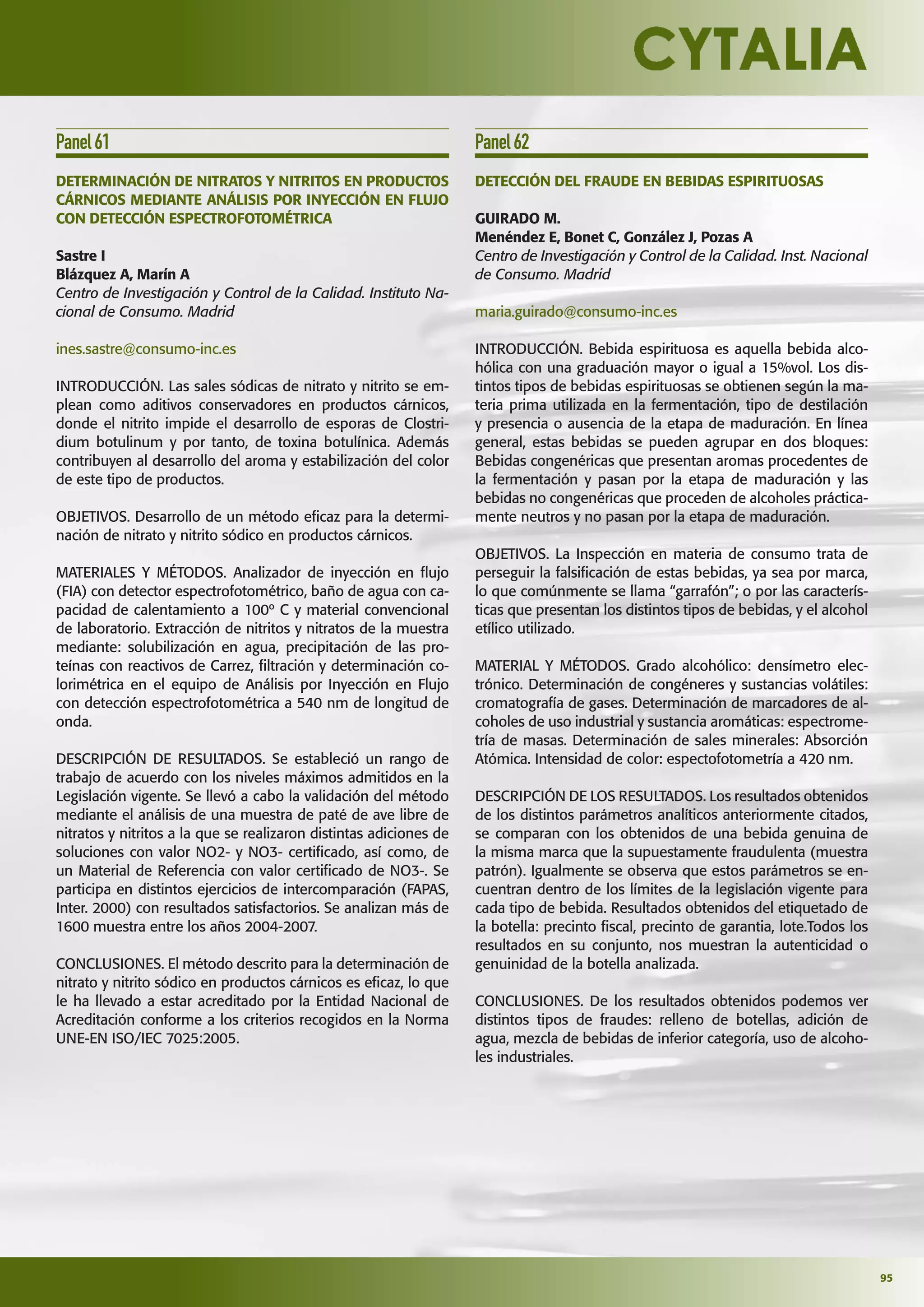 95
Panel61
DETERMINACIÓN DE NITRATOS Y NITRITOS EN PRODUCTOS
CÁRNICOS MEDIANTE ANÁLISIS POR INYECCIÓN EN FLUJO
CON DETECCIÓN ESPECTROFOTOMÉTRICA
Sastre I
Blázquez A, Marín A
Centro de Investigación y Control de la Calidad. Instituto Na-
cional de Consumo. Madrid
ines.sastre@consumo-inc.es
INTRODUCCIÓN. Las sales sódicas de nitrato y nitrito se em-
plean como aditivos conservadores en productos cárnicos,
donde el nitrito impide el desarrollo de esporas de Clostri-
dium botulinum y por tanto, de toxina botulínica. Además
contribuyen al desarrollo del aroma y estabilización del color
de este tipo de productos.
OBJETIVOS. Desarrollo de un método eﬁcaz para la determi-
nación de nitrato y nitrito sódico en productos cárnicos.
MATERIALES Y MÉTODOS. Analizador de inyección en ﬂujo
(FIA) con detector espectrofotométrico, baño de agua con ca-
pacidad de calentamiento a 100º C y material convencional
de laboratorio. Extracción de nitritos y nitratos de la muestra
mediante: solubilización en agua, precipitación de las pro-
teínas con reactivos de Carrez, ﬁltración y determinación co-
lorimétrica en el equipo de Análisis por Inyección en Flujo
con detección espectrofotométrica a 540 nm de longitud de
onda.
DESCRIPCIÓN DE RESULTADOS. Se estableció un rango de
trabajo de acuerdo con los niveles máximos admitidos en la
Legislación vigente. Se llevó a cabo la validación del método
mediante el análisis de una muestra de paté de ave libre de
nitratos y nitritos a la que se realizaron distintas adiciones de
soluciones con valor NO2- y NO3- certiﬁcado, así como, de
un Material de Referencia con valor certiﬁcado de NO3-. Se
participa en distintos ejercicios de intercomparación (FAPAS,
Inter. 2000) con resultados satisfactorios. Se analizan más de
1600 muestra entre los años 2004-2007.
CONCLUSIONES. El método descrito para la determinación de
nitrato y nitrito sódico en productos cárnicos es eﬁcaz, lo que
le ha llevado a estar acreditado por la Entidad Nacional de
Acreditación conforme a los criterios recogidos en la Norma
UNE-EN ISO/IEC 7025:2005.
Panel62
DETECCIÓN DEL FRAUDE EN BEBIDAS ESPIRITUOSAS
GUIRADO M.
Menéndez E, Bonet C, González J, Pozas A
Centro de Investigación y Control de la Calidad. Inst. Nacional
de Consumo. Madrid
maria.guirado@consumo-inc.es
INTRODUCCIÓN. Bebida espirituosa es aquella bebida alco-
hólica con una graduación mayor o igual a 15%vol. Los dis-
tintos tipos de bebidas espirituosas se obtienen según la ma-
teria prima utilizada en la fermentación, tipo de destilación
y presencia o ausencia de la etapa de maduración. En línea
general, estas bebidas se pueden agrupar en dos bloques:
Bebidas congenéricas que presentan aromas procedentes de
la fermentación y pasan por la etapa de maduración y las
bebidas no congenéricas que proceden de alcoholes práctica-
mente neutros y no pasan por la etapa de maduración.
OBJETIVOS. La Inspección en materia de consumo trata de
perseguir la falsiﬁcación de estas bebidas, ya sea por marca,
lo que comúnmente se llama “garrafón”; o por las caracterís-
ticas que presentan los distintos tipos de bebidas, y el alcohol
etílico utilizado.
MATERIAL Y MÉTODOS. Grado alcohólico: densímetro elec-
trónico. Determinación de congéneres y sustancias volátiles:
cromatografía de gases. Determinación de marcadores de al-
coholes de uso industrial y sustancia aromáticas: espectrome-
tría de masas. Determinación de sales minerales: Absorción
Atómica. Intensidad de color: espectofotometría a 420 nm.
DESCRIPCIÓN DE LOS RESULTADOS. Los resultados obtenidos
de los distintos parámetros analíticos anteriormente citados,
se comparan con los obtenidos de una bebida genuina de
la misma marca que la supuestamente fraudulenta (muestra
patrón). Igualmente se observa que estos parámetros se en-
cuentran dentro de los límites de la legislación vigente para
cada tipo de bebida. Resultados obtenidos del etiquetado de
la botella: precinto ﬁscal, precinto de garantia, lote.Todos los
resultados en su conjunto, nos muestran la autenticidad o
genuinidad de la botella analizada.
CONCLUSIONES. De los resultados obtenidos podemos ver
distintos tipos de fraudes: relleno de botellas, adición de
agua, mezcla de bebidas de inferior categoría, uso de alcoho-
les industriales.
 