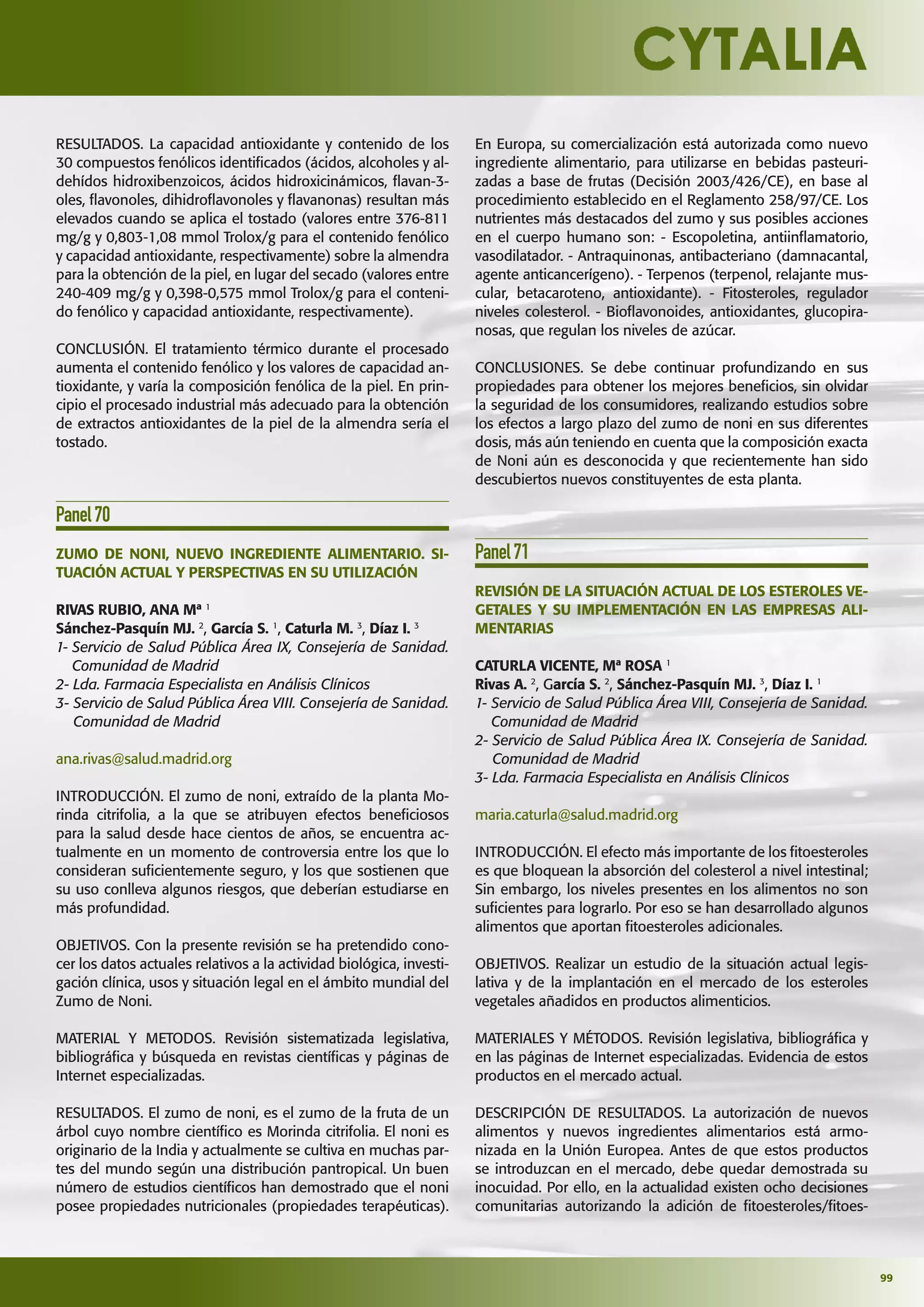 99
RESULTADOS. La capacidad antioxidante y contenido de los
30 compuestos fenólicos identiﬁcados (ácidos, alcoholes y al-
dehídos hidroxibenzoicos, ácidos hidroxicinámicos, ﬂavan-3-
oles, ﬂavonoles, dihidroﬂavonoles y ﬂavanonas) resultan más
elevados cuando se aplica el tostado (valores entre 376-811
mg/g y 0,803-1,08 mmol Trolox/g para el contenido fenólico
y capacidad antioxidante, respectivamente) sobre la almendra
para la obtención de la piel, en lugar del secado (valores entre
240-409 mg/g y 0,398-0,575 mmol Trolox/g para el conteni-
do fenólico y capacidad antioxidante, respectivamente).
CONCLUSIÓN. El tratamiento térmico durante el procesado
aumenta el contenido fenólico y los valores de capacidad an-
tioxidante, y varía la composición fenólica de la piel. En prin-
cipio el procesado industrial más adecuado para la obtención
de extractos antioxidantes de la piel de la almendra sería el
tostado.
Panel70
ZUMO DE NONI, NUEVO INGREDIENTE ALIMENTARIO. SI-
TUACIÓN ACTUAL Y PERSPECTIVAS EN SU UTILIZACIÓN
RIVAS RUBIO, ANA Mª 1
Sánchez-Pasquín MJ. 2
, García S. 1
, Caturla M. 3
, Díaz I. 3
1- Servicio de Salud Pública Área IX, Consejería de Sanidad.
Comunidad de Madrid
2- Lda. Farmacia Especialista en Análisis Clínicos
3- Servicio de Salud Pública Área VIII. Consejería de Sanidad.
Comunidad de Madrid
ana.rivas@salud.madrid.org
INTRODUCCIÓN. El zumo de noni, extraído de la planta Mo-
rinda citrifolia, a la que se atribuyen efectos beneﬁciosos
para la salud desde hace cientos de años, se encuentra ac-
tualmente en un momento de controversia entre los que lo
consideran suﬁcientemente seguro, y los que sostienen que
su uso conlleva algunos riesgos, que deberían estudiarse en
más profundidad.
OBJETIVOS. Con la presente revisión se ha pretendido cono-
cer los datos actuales relativos a la actividad biológica, investi-
gación clínica, usos y situación legal en el ámbito mundial del
Zumo de Noni.
MATERIAL Y METODOS. Revisión sistematizada legislativa,
bibliográﬁca y búsqueda en revistas cientíﬁcas y páginas de
Internet especializadas.
RESULTADOS. El zumo de noni, es el zumo de la fruta de un
árbol cuyo nombre cientíﬁco es Morinda citrifolia. El noni es
originario de la India y actualmente se cultiva en muchas par-
tes del mundo según una distribución pantropical. Un buen
número de estudios cientíﬁcos han demostrado que el noni
posee propiedades nutricionales (propiedades terapéuticas).
En Europa, su comercialización está autorizada como nuevo
ingrediente alimentario, para utilizarse en bebidas pasteuri-
zadas a base de frutas (Decisión 2003/426/CE), en base al
procedimiento establecido en el Reglamento 258/97/CE. Los
nutrientes más destacados del zumo y sus posibles acciones
en el cuerpo humano son: - Escopoletina, antiinﬂamatorio,
vasodilatador. - Antraquinonas, antibacteriano (damnacantal,
agente anticancerígeno). - Terpenos (terpenol, relajante mus-
cular, betacaroteno, antioxidante). - Fitosteroles, regulador
niveles colesterol. - Bioﬂavonoides, antioxidantes, glucopira-
nosas, que regulan los niveles de azúcar.
CONCLUSIONES. Se debe continuar profundizando en sus
propiedades para obtener los mejores beneﬁcios, sin olvidar
la seguridad de los consumidores, realizando estudios sobre
los efectos a largo plazo del zumo de noni en sus diferentes
dosis, más aún teniendo en cuenta que la composición exacta
de Noni aún es desconocida y que recientemente han sido
descubiertos nuevos constituyentes de esta planta.
Panel71
REVISIÓN DE LA SITUACIÓN ACTUAL DE LOS ESTEROLES VE-
GETALES Y SU IMPLEMENTACIÓN EN LAS EMPRESAS ALI-
MENTARIAS
CATURLA VICENTE, Mª ROSA 1
Rivas A. 2
, García S. 2
, Sánchez-Pasquín MJ. 3
, Díaz I. 1
1- Servicio de Salud Pública Área VIII, Consejería de Sanidad.
Comunidad de Madrid
2- Servicio de Salud Pública Área IX. Consejería de Sanidad.
Comunidad de Madrid
3- Lda. Farmacia Especialista en Análisis Clínicos
maria.caturla@salud.madrid.org
INTRODUCCIÓN. El efecto más importante de los ﬁtoesteroles
es que bloquean la absorción del colesterol a nivel intestinal;
Sin embargo, los niveles presentes en los alimentos no son
suﬁcientes para lograrlo. Por eso se han desarrollado algunos
alimentos que aportan ﬁtoesteroles adicionales.
OBJETIVOS. Realizar un estudio de la situación actual legis-
lativa y de la implantación en el mercado de los esteroles
vegetales añadidos en productos alimenticios.
MATERIALES Y MÉTODOS. Revisión legislativa, bibliográﬁca y
en las páginas de Internet especializadas. Evidencia de estos
productos en el mercado actual.
DESCRIPCIÓN DE RESULTADOS. La autorización de nuevos
alimentos y nuevos ingredientes alimentarios está armo-
nizada en la Unión Europea. Antes de que estos productos
se introduzcan en el mercado, debe quedar demostrada su
inocuidad. Por ello, en la actualidad existen ocho decisiones
comunitarias autorizando la adición de ﬁtoesteroles/ﬁtoes-
 