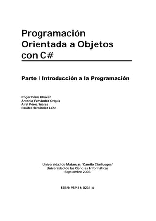 Programación
Orientada a Objetos
con C#

Parte I Introducción a la Programación


Roger Pérez Chávez
Antonio Fernández Orquín
Airel Pérez Suárez
Raudel Hernández León




             Universidad de Matanzas “Camilo Cienfuegos”
               Universidad de las Cienc ias Informáticas
                           Septiembre 2003




                           ISBN: 959-16-0231 -6
 