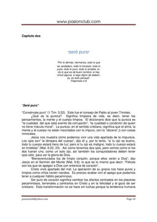 www.pasionclub.com
pasionclub@yahoo.com Page 10
Capitulo dos
“seré puro”
“Por lo demás, hermanos, todo lo que
es verdadero, todo lo honesto, todo lo
justo, todo lo puro, todo lo amable, to-
do lo que es de buen nombre; si hay
virtud alguna, si algo digno de alaban-
za, en esto pensad”.
Filipenses 4.8
“Seré puro”
“Consérvate puro” (1 Tim. 5:22). Este fue el consejo de Pablo al joven Timoteo.
¿Qué es la pureza? Significa limpieza de vida, es decir, tener los
pensamientos, la mente y el cuerpo limpios. El diccionario dice que la pureza es
“la cualidad del que está exento de corrupción”, “la cualidad o condición de quien
no tiene mácula moral”. La pureza, en el sentido cristiano, significa que el alma, la
mente y el cuerpo no están mezclados con lo impuro, con lo “obceno”,o con cosas
inmorales.
Jesús nos muestra cómo podemos vivir una vida apartada de la impureza.
Los ojos son” la lámpara del cuerpo”, dijo él y, por lo tanto, “si tu ojo es bueno,
todo tu cuerpo estará lleno de luz; pero si tu ojo es maligno, todo tu cuerpo estará
en tinieblas” (Mat. 6:22, 23). Así como tenemos dos ojos, pero vemos como si los
dos fueran uno, como un solo ojo, así también los conquistadores deben tener
ojos sólo para ver la gloria de Dios.
“Bienaventurados los de limpio corazón, porque ellos verán a Dios”, dijo
Jesús en el Sermón del Monte (Mat. 5:8), lo que es lo mismo que decir: “Felices
son los que se apegan a Dios con entereza de corazón”.
Cristo vivió apartado del mal. La operación de su gracia nos hace puros y
limpios como niños recién nacidos. Es preciso acabar con el apego que podamos
tener a cualquier hábito pecaminoso.
Ser puro de corazón significa cambiar los afectos centrados en los placeres
pecaminosos, terrenales y centrarlos en Cristo y en la felicidad y el gozo de ser
cristiano. Esta transformación no se hace sin luchas porque la tendencia humana
 