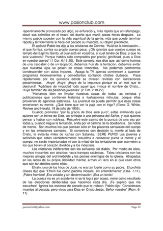 www.pasionclub.com
pasionclub@yahoo.com Page 12
repentinamente provocado por algo, se enfureció y, más rápido que un relámpago,
clavó sus colmillos en el brazo del dueño que murió pocas horas después. Lo
mismo puede suceder con la vida espiritual de la gente, vida que puede terminar
rápida y terriblemente si hace del pecado su mascota, su objeto predilecto.
El apóstol Pablo les dijo a los cristianos de Corinto: “Huid de la fornicación...
el que fornica, contra su propio cuerpo peca. ¿Oh ignoráis que vuestro cuerpo es
templo del Espíritu Santo, el cual está en vosotros, el cual tenéis de Dios, y que no
sois vuestros? Porque habéis sido comprados por precio; glorificad, pues a Dios
en vuestro cuerpo” (1 Cor. 6:18-20). Este consejo, nos dice que, así como huimos
de una cascabel o de un leopardo, debemos huir de la tentación, debemos evitar
que nuestros ojos se posen en cosas inmorales. No podemos permitirnos
condescender con actos impuros. Apaga la TV apenas comiencen a aparecer
programas inconvenientes y comediantes contando chistes dudosos. Pasa
rápidamente por los quioscos donde se ofrecen revistas con ilustraciones
pecaminosas. ¡Huye! ¡Huye! ¡Huye de la impureza porque es un mal que te
destruirá! “Apártese de iniquidad todo aquel que invoca el nombre de Cristo...
Huye también de las pasiones juveniles” (2 Tim. 2:19-22).
“Haríamos bien en limpiar nuestras casas de todas las revistas y
publicaciones que contienen historias e ilustraciones ridículas, porque ellas
provienen de agencias satánicas. La juventud no puede permitir que esas cosas
envenenen su mente. ¿Qué tiene que ver la paja con el trigo? (Elena G. White,
Review and Herald, 19 de julio de 1906).
Cuando prometes: “por la gracia de Dios seré puro”, estás afirmando que
quieres ser un héroe de Dios, un príncipe o una princesa del Señor, y que quieres
pensar y hablar con nobleza. Resuelve este asunto de la pureza de una vez por
todas y, cuando llegue la tentación, anda por el camino de la obediencia. Sé noble
de mente. Son muchos los que piensan sólo en los placeres sensuales del cuerpo
y en las emociones carnales. Si conservas con decisión tu mente al lado de
Cristo, te evitarás miles de luchas con Satanás. ¡SERE PURO! Los jóvenes y
señoritas que estén verdaderamente resueltos a conservar puros la mente y el
cuerpo, no serán importunados ni con la mitad de las tentaciones que acometen a
los que tienen el corazón dividido y a los indecisos.
Los cristianos indiferentes son los señuelos del diablo. Por medio de ellos,
muchos inocentes son atraídos hacia trampas satánicas. Tales cristianos son los
mejores amigos del archirrebelde y los peores enemigos de la iglesia. Atrapados
en las redes de su propia debilidad mental, arman un lazo en el que caen otros
que son tan débiles como ellos.
Efraín, uno de los hijos de José, no era tan fuerte como su padre. El profeta
Oseas dijo que “Efraín fue como paloma incauta, sin entendimiento” (Ose. 7.11).
¡Pobre hombre! ¡Era voluble y sin determinación! ¡Era un tonto!
La pureza no es un accidente ni se la logra por acaso, viene como resultado
de las elecciones deliberadas que hacemos cada día. ¡Te suplico que me
escuches! Ignora las escenas de pecado que te rodean. Pablo dijo: “Consideraos
muertos al pecado, pero vivos para Dios en Cristo Jesús, Señor nuestro” (Rom. 6-
11)
 