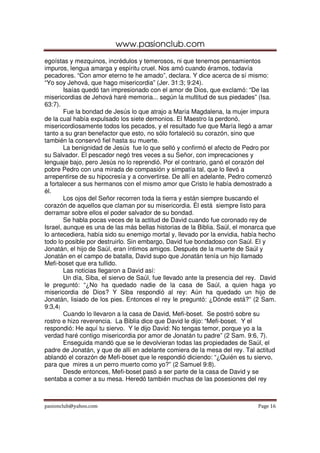 www.pasionclub.com
pasionclub@yahoo.com Page 16
egoístas y mezquinos, incrédulos y temerosos, ni que tenemos pensamientos
impuros, lengua amarga y espíritu cruel. Nos amó cuando éramos, todavía
pecadores. “Con amor eterno te he amado”, declara. Y dice acerca de sí mismo:
“Yo soy Jehová, que hago misericordia” (Jer. 31:3; 9:24).
Isaías quedó tan impresionado con el amor de Dios, que exclamó: “De las
misericordias de Jehová haré memoria... según la multitud de sus piedades” (Isa.
63:7).
Fue la bondad de Jesús lo que atrajo a María Magdalena, la mujer impura
de la cual había expulsado los siete demonios. El Maestro la perdonó,
misericordiosamente todos los pecados, y el resultado fue que María llegó a amar
tanto a su gran benefactor que esto, no sólo fortaleció su corazón, sino que
también la conservó fiel hasta su muerte.
La benignidad de Jesús fue lo que selló y confirmó el afecto de Pedro por
su Salvador. El pescador negó tres veces a su Señor, con imprecaciones y
lenguaje bajo, pero Jesús no lo reprendió. Por el contrario, ganó el corazón del
pobre Pedro con una mirada de compasión y simpatía tal, que lo llevó a
arrepentirse de su hipocresía y a convertirse. De allí en adelante, Pedro comenzó
a fortalecer a sus hermanos con el mismo amor que Cristo le había demostrado a
él.
Los ojos del Señor recorren toda la tierra y están siempre buscando el
corazón de aquellos que claman por su misericordia. Él está siempre listo para
derramar sobre ellos el poder salvador de su bondad.
Se habla pocas veces de la actitud de David cuando fue coronado rey de
Israel, aunque es una de las más bellas historias de la Biblia. Saúl, el monarca que
lo antecediera, había sido su enemigo mortal y, llevado por la envidia, había hecho
todo lo posible por destruirlo. Sin embargo, David fue bondadoso con Saúl. El y
Jonatán, el hijo de Saúl, eran íntimos amigos. Después de la muerte de Saúl y
Jonatán en el campo de batalla, David supo que Jonatán tenía un hijo llamado
Mefi-boset que era tullido.
Las noticias llegaron a David así:
Un día, Siba, el siervo de Saúl, fue llevado ante la presencia del rey. David
le preguntó: “¿No ha quedado nadie de la casa de Saúl, a quien haga yo
misericordia de Dios? Y Siba respondió al rey: Aún ha quedado un hijo de
Jonatán, lisiado de los pies. Entonces el rey le preguntó: ¿Dónde está?” (2 Sam.
9:3,4)
Cuando lo llevaron a la casa de David, Mefi-boset. Se postró sobre su
rostro e hizo reverencia. La Biblia dice que David le dijo: “Mefi-boset. Y el
respondió: He aquí tu siervo. Y le dijo David: No tengas temor, porque yo a la
verdad haré contigo misericordia por amor de Jonatán tu padre” (2 Sam. 9:6, 7).
Enseguida mandó que se le devolvieran todas las propiedades de Saúl, el
padre de Jonatán, y que de allí en adelante comiera de la mesa del rey. Tal actitud
ablandó el corazón de Mefi-boset que le respondió diciendo: “¿Quién es tu siervo,
para que mires a un perro muerto como yo?” (2 Samuel 9:8).
Desde entonces, Mefi-boset pasó a ser parte de la casa de David y se
sentaba a comer a su mesa. Heredó también muchas de las posesiones del rey
 