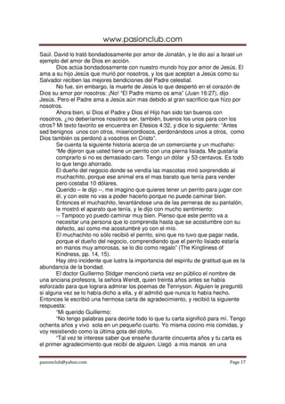 www.pasionclub.com
pasionclub@yahoo.com Page 17
Saúl. David lo trató bondadosamente por amor de Jonatán, y le dio así a Israel un
ejemplo del amor de Dios en acción.
Dios actúa bondadosamente con nuestro mundo hoy por amor de Jesús. El
ama a su hijo Jesús que murió por nosotros, y los que aceptan a Jesús como su
Salvador reciben las mejores bendiciones del Padre celestial.
No fue, sin embargo, la muerte de Jesús lo que despertó en el corazón de
Dios su amor por nosotros: ¡No! “El Padre mismo os ama” (Juan 16:27), dijo
Jesús. Pero el Padre ama a Jesús aún mas debido al gran sacrificio que hizo por
nosotros.
Ahora bien, si Dios el Padre y Dios el Hijo han sido tan buenos con
nosotros, ¿no deberíamos nosotros ser, también, buenos los unos para con los
otros? Mi texto favorito se encuentra en Efesios 4:32, y dice lo siguiente: “Antes
sed benignos unos con otros, misericordiosos, perdonándoos unos a otros, como
Dios también os perdonó a vosotros en Cristo”.
Se cuenta la siguiente historia acerca de un comerciante y un muchaho:
“Me dijeron que usted tiene un perrito con una pierna lisiada. Me gustaría
comprarlo si no es demasiado caro. Tengo un dólar y 53 centavos. Es todo
lo que tengo ahorrado.
El dueño del negocio donde se vendía las mascotas miró sorprendido al
muchachito, porque ese animal era el mas barato que tenía para vender
pero costaba 10 dólares.
Querido – le dijo --, me imagino que quieres tener un perrito para jugar con
él, y con este no vas a poder hacerlo porque no puede caminar bien.
Entonces el muchachito, levantándose una de las perneras de su pantalón,
le mostró el aparato que tenía, y le dijo con mucho sentimiento:
-- Tampoco yo puedo caminar muy bien. Pienso que este perrito va a
necesitar una persona que lo comprenda hasta que se acostumbre con su
defecto, así como me acostumbré yo con el mío.
El muchachito no sólo recibió el perrito, sino que no tuvo que pagar nada,
porque el dueño del negocio, comprendiendo que el perrito lisiado estaría
en manos muy amorosas, se lo dio como regalo” (The Kingliness of
Kindness, pp. 14, 15).
Hay otro incidente que lustra la importancia del espíritu de gratitud que es la
abundancia de la bondad.
El doctor Guillermo Stidger mencionó cierta vez en público el nombre de
una anciana profesora, la señora Wendt, quien treinta años antes se había
esforzado para que lograra admirar los poemas de Tennyson. Alguien le preguntó
si alguna vez se lo había dicho a ella, y él admitió que nunca lo había hecho.
Entonces le escribió una hermosa carta de agradecimiento, y recibió la siguiente
respuesta:
“Mi querido Guillermo:
“No tengo palabras para decirte todo lo que tu carta significó para mí. Tengo
ochenta años y vivo sola en un pequeño cuarto. Yo misma cocino mis comidas, y
voy resistiendo como la última gota del otoño.
“Tal vez te interese saber que enseñe durante cincuenta años y tu carta es
el primer agradecimiento que recibí de alguien. Llegó a mis manos en una
 