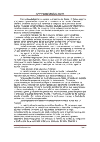 www.pasionclub.com
pasionclub@yahoo.com Page 21
El joven bondadoso lleva consigo la presencia de Jesús. El Señor observa
a la juventud que se esfuerza para ser bondadosa con los demás. Cierta vez,
Elena G. De White escribió que “tenemos la compañía de la presencia divina”
cuando “nuestros pensamientos son llevados cautivos a Jesucristo” (Testimonios
para los ministros, p. 288). La presencia divina es la recompensa de vivir
rectamente; esta presencia es también la fuente del poder que necesitamos para
alcanzar todos nuestros ideales.
La escritora inspirada nos da el siguiente consejo: “Aprovechad toda
ocasión de trabajar por aquellos que os rodean y compartid con ellos vuestros
afectos. Las palabras amables, las miradas de simpatía, las expresiones de
aprecio serían para muchos de los que luchan a solas como un vaso de agua
fresca para un sediento” (Joyas de los testimonios, t.3, p. 100)
Hasta los animales se dan cuenta cuando una persona es bondadosa. El
dulce gorjeo de un canario, el movimiento de la cola de un perro y el ronronear de
un gato satisfecho, son la respuesta que dan al amor demostrado por un niño.
Hay algo en la bondad que convence. Puede estar seguro que cuando
falta, la religión también falta.
Un verdadero seguidor de Cristo es bondadoso hasta con los animales, y
no mata ninguno por diversión. Todos los que viven en una chacra saben que los
becerros y los potros, los perros y los gatos, los pájaros y hasta los animales
salvajes, desarrollan un genuino afecto por los muchachos y chicas, y por los
adultos también.
Presta atención a las siguientes historias:
Un cazador mató a una mona y la llevó a su tienda. La tienda fue
inmediatamente rodeada por unos cuarenta o cincuenta monos furiosos que
hacían un barullo infernal, indicando que estaban listos para atacar.
Pero cuando el hombre les mostró la escopeta, todos retrocedieron excepto
el jefe de la banda que permaneció gritando furiosamente. El cazador,
probablemente por sentirse culpable por la muerte de uno de los miembros de
aquella familia, no quiso tirar, aunque parecía que solamente eso lo liberaría del
peligro en que estaba. En cierto momento, percibiendo tal vez que sus amenazas
no daban resultado alguno, el macaco jefe fue hasta la tienda de campaña,
comenzó a gemir, y haciendo los gestos más impresionantes, parecía suplicar que
le entregara el cuerpo de la mona muerta. Finalmente, el cazador se dio cuenta y
atendió el pedido. Con tristeza, el macaco la tomó en sus brazos y la llevó donde
estaban sus compañeros esperándolo.
Los que presenciaron esta escena resolvieron no matar nunca más un
macaco.
Un caso igualmente patético sucedió en Inglaterra. El campesino que
vigilaba una plantación de arvejas que estaba siendo destruida por las palomas,
apuntó y tiró sobre un macho que frecuentaba asiduamente el lugar.
Inmediatamente, su compañera se posó en el suelo, junto al cuerpo muerto y, con
las más expresivas maneras daba muestras del dolor que sentía.
El hombre tomó el ave muerta y la amarró en un palo, pensando que eso
espantaría a los otros pájaros. Sin embargo, la hembra no olvidó a su compañero
y, día tras día, iba y caminaba lentamente alrededor del palo. Cuando la
 