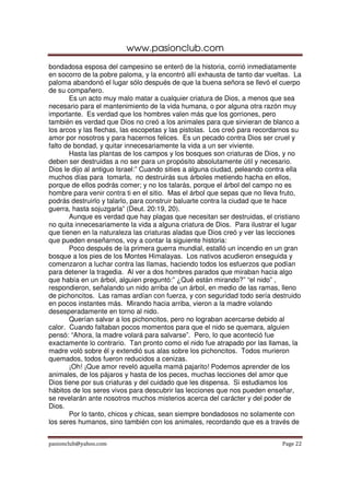 www.pasionclub.com
pasionclub@yahoo.com Page 22
bondadosa esposa del campesino se enteró de la historia, corrió inmediatamente
en socorro de la pobre paloma, y la encontró allí exhausta de tanto dar vueltas. La
paloma abandonó el lugar sólo después de que la buena señora se llevó el cuerpo
de su compañero.
Es un acto muy malo matar a cualquier criatura de Dios, a menos que sea
necesario para el mantenimiento de la vida humana, o por alguna otra razón muy
importante. Es verdad que los hombres valen más que los gorriones, pero
también es verdad que Dios no creó a los animales para que sirvieran de blanco a
los arcos y las flechas, las escopetas y las pistolas. Los creó para recordarnos su
amor por nosotros y para hacernos felices. Es un pecado contra Dios ser cruel y
falto de bondad, y quitar innecesariamente la vida a un ser viviente.
Hasta las plantas de los campos y los bosques son criaturas de Dios, y no
deben ser destruidas a no ser para un propósito absolutamente útil y necesario.
Dios le dijo al antiguo Israel:” Cuando sities a alguna ciudad, peleando contra ella
muchos días para tomarla, no destruirás sus árboles metiendo hacha en ellos,
porque de ellos podrás comer; y no los talarás, porque el árbol del campo no es
hombre para venir contra ti en el sitio. Mas el árbol que sepas que no lleva fruto,
podrás destruirlo y talarlo, para construir baluarte contra la ciudad que te hace
guerra, hasta sojuzgarla” (Deut. 20:19, 20).
Aunque es verdad que hay plagas que necesitan ser destruidas, el cristiano
no quita innecesariamente la vida a alguna criatura de Dios. Para ilustrar el lugar
que tienen en la naturaleza las criaturas aladas que Dios creó y ver las lecciones
que pueden enseñarnos, voy a contar la siguiente historia:
Poco después de la primera guerra mundial, estalló un incendio en un gran
bosque a los pies de los Montes Himalayas. Los nativos acudieron enseguida y
comenzaron a luchar contra las llamas, haciendo todos los esfuerzos que podían
para detener la tragedia. Al ver a dos hombres parados que miraban hacia algo
que había en un árbol, alguien preguntó:” ¿Qué están mirando?” “el nido” ,
respondieron, señalando un nido arriba de un árbol, en medio de las ramas, lleno
de pichoncitos. Las ramas ardían con fuerza, y con seguridad todo sería destruido
en pocos instantes más. Mirando hacia arriba, vieron a la madre volando
desesperadamente en torno al nido.
Querían salvar a los pichoncitos, pero no lograban acercarse debido al
calor. Cuando faltaban pocos momentos para que el nido se quemara, alguien
pensó: “Ahora, la madre volará para salvarse”. Pero, lo que aconteció fue
exactamente lo contrario. Tan pronto como el nido fue atrapado por las llamas, la
madre voló sobre él y extendió sus alas sobre los pichoncitos. Todos murieron
quemados, todos fueron reducidos a cenizas.
¡Oh! ¡Que amor reveló aquella mamá pajarito! Podemos aprender de los
animales, de los pájaros y hasta de los peces, muchas lecciones del amor que
Dios tiene por sus criaturas y del cuidado que les dispensa. Si estudiamos los
hábitos de los seres vivos para descubrir las lecciones que nos pueden enseñar,
se revelarán ante nosotros muchos misterios acerca del carácter y del poder de
Dios.
Por lo tanto, chicos y chicas, sean siempre bondadosos no solamente con
los seres humanos, sino también con los animales, recordando que es a través de
 