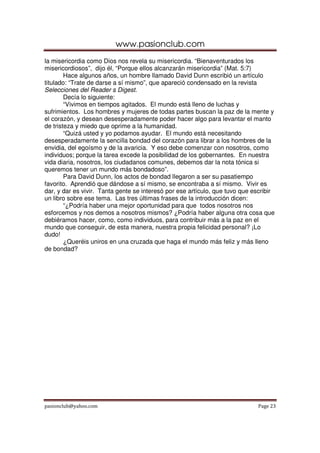 www.pasionclub.com
pasionclub@yahoo.com Page 23
la misericordia como Dios nos revela su misericordia. “Bienaventurados los
misericordiosos”, dijo él, “Porque ellos alcanzarán misericordia” (Mat. 5:7)
Hace algunos años, un hombre llamado David Dunn escribió un artículo
titulado: “Trate de darse a sí mismo”, que apareció condensado en la revista
Selecciones del Reader s Digest.
Decía lo siguiente:
“Vivimos en tiempos agitados. El mundo está lleno de luchas y
sufrimientos. Los hombres y mujeres de todas partes buscan la paz de la mente y
el corazón, y desean desesperadamente poder hacer algo para levantar el manto
de tristeza y miedo que oprime a la humanidad.
“Quizá usted y yo podamos ayudar. El mundo está necesitando
desesperadamente la sencilla bondad del corazón para librar a los hombres de la
envidia, del egoísmo y de la avaricia. Y eso debe comenzar con nosotros, como
individuos; porque la tarea excede la posibilidad de los gobernantes. En nuestra
vida diaria, nosotros, los ciudadanos comunes, debemos dar la nota tónica si
queremos tener un mundo más bondadoso”.
Para David Dunn, los actos de bondad llegaron a ser su pasatiempo
favorito. Aprendió que dándose a sí mismo, se encontraba a sí mismo. Vivir es
dar, y dar es vivir. Tanta gente se interesó por ese artículo, que tuvo que escribir
un libro sobre ese tema. Las tres últimas frases de la introducción dicen:
“¿Podría haber una mejor oportunidad para que todos nosotros nos
esforcemos y nos demos a nosotros mismos? ¿Podría haber alguna otra cosa que
debiéramos hacer, como, como individuos, para contribuir más a la paz en el
mundo que conseguir, de esta manera, nuestra propia felicidad personal? ¡Lo
dudo!
¿Queréis uniros en una cruzada que haga el mundo más feliz y más lleno
de bondad?
 
