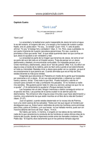 www.pasionclub.com
pasionclub@yahoo.com Page 24
Capítulo Cuatro
“Seré Leal”
“Yo y mi casa serviremos a Jehová”
Josué 24:15
“Seré Leal”
La veracidad y la lealtad eran parte inseparable de Jesús tal como el agua
lo es del océano, el oxigeno del aire, y la sangre y los huesos de nuestro cuerpo.
Nadie, sino él, podía decir: “Yo soy... la verdad” (Juan 14:6). Y, sólo él podía
afirmar: Yo soy “el testigo fiel y verdadero” (Apo. 3: 14). Pero, esas cualidades no
son parte inherente de nuestra naturaleza pecaminosa. Por eso, cuando le
prometes a Dios que serás “leal”, lo que estás queriendo decir es que confías en
que Jesús te ayudará a ser verdadero y leal.
La veracidad es parte de la imagen que tenemos de Jesús, tal como el sol
es parte del azul del cielo en el límpido verano. Trata de pensar en un Jesús
deshonesto y desleal y te encontrarás confundido. Es imposible pensar en un
Cristo mentiroso y deshonesto. Jesús es el “Sol de justicia” (Mal. 4:2). Es difícil ver
alguna cosa a través de la neblina, pero es fácil verla cuando el sol está brillando
en toda su intensidad. Bastaba mirar a Jesús para poder ver su carácter, ya que él
era exactamente lo que parecía ser. Cuando afirmaba que era el Hijo de Dios,
estaba diciendo la más pura verdad.
Imagínate que estuvieras en Palestina en medio de la gente que forcejeaba
por acercarse a oír a Jesús. Al ver sus ojos penetrantes, y observar su rostro
fuerte y sereno, dirías: “Creo todo lo que dice. Puedo buscarlo y abrirle mi
corazón para contarle mi vida y confesarle mis pecados. El no revelará a nadie
mis secretos. Me gustaría poner toda mi vida a su servicio, porque se que me va
a ayudar” .¡Y él ciertamente te ayudaría! ¡Porque siempre fue leal!
Los honestos irán al cielo. Ningún mentiroso o ladrón conseguirá entrar en
el paraíso de Dios. Las puertas de la santa ciudad no se abrirán para los
deshonestos. “No entrará en ella ninguna cosa inmunda o que hace abominación y
mentira, sino solamente los que están inscritos en el libro de la vida del Cordero”
(Apoc. 21:27).
Juan el apóstol, cuando estaba desterrado en la rocosa isla de Patmos,
tuvo una visión acerca de los salvados: “Estos son los que siguen al Cordero por
dondequiera que va. Estos fueron redimidos de entre los hombres como primicias
para Dios y para el Cordero; y en sus bocas no fue hallada mentira, pues son sin
mancha delante del trono de Dios” (Apoc. 14:4,5).
No habrá, por tanto, ni mentira, ni engaño en los labios de los redimidos,
nada de lo que caracteriza la conducta de los hombres en estos últimos días de la
historia del mundo, donde la hipocresía existe entre los llamados cristianos. San
Pablo dijo: ”El Espíritu dice claramente que en los potreros tiempos algunos
 