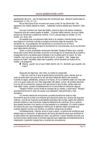www.pasionclub.com
pasionclub@yahoo.com Page 25
apostatarán de la fe... por la hipocresía de mentirosos que, [tienen] cauterizada la
conciencia” (1 Tim. 4:1, 2).
No es fácil para el ser humano ser veraz y leal. El rey David dijo: “Se
apartaron los impíos desde la matriz... hablando mentira desde que nacieron” (Sal.
58:3).
Los que mienten son hijos del diablo. Jesús le dijo a los falsos maestros:
“Vosotros sois de vuestro padre el diablo... Cuando habla mentira, de suyo habla;
porque es mentiroso y padre de mentira. Ya mí, porque digo la verdad, no me
creéis” (Jn. 8:44, 45).
Es posible que una persona falte tanto a la verdad y mienta tantas veces
que llegue el momento cuando su propia conciencia deje de acusarlo. Tal
condición es muy peligrosa. No cauterices tu conciencia con el hierro
incandescente del pecado porque la conciencia es muy preciosa, es la voz de Dios
que habla dentro del alma.
Hubo un gran predicador americano llamado Teodoro Parker que, cuando
tenía sólo cuatro años de edad, encontró una tortuga en la hacienda de su padre y
enseguida tomó una piedra para tirársela y ver si podía partir el casco. En ese
instante, oyó una voz que venía de dentro de él, y le decía: “¡No hagas eso
porque es malo!” Aturdido, dejó caer la piedra, corrió llorando en busca de su
madre, y le preguntó:
Mamá, ¿quién fue el que habló dentro de mí, diciendo que aquello era
malo?
Secando las lágrimas del niñito, la madre le respondió:
-- Hijo mío, eso es lo que la gente llama conciencia, pero, pienso que es
más correcto decir que esa es la voz de Dios hablando dentro de nosotros.
Cuando la oigas, obedécela, porque si lo haces, él va a hablarte cada vez más alto
y te va a guiar cada vez con más seguridad. No dejes, nunca de prestar atención
a la voz de la conciencia, porque sino escuchas lo que te dice, serás cada vez
más débil, hasta quedar completamente en la oscuridad sin dirección alguna.
Teodoro Parker nunca olvidó el consejo de su madre, y solía decir: “Ningún
acontecimiento de mi vida me causó una impresión más profunda y más
duradera”.
La mentira afecta las emociones y puede transformar toda la vida.
Permíteme que te cuente una historia que escuché cierta vez, acerca de Augusto
Vollmer, una de las mayores autoridades policiales del mundo, padre del sistema
policial moderno y de la primera máquina detectora de mentiras. Era un policía
que estaba siempre muy atento a lo que pasaba a su alrededor. En cierta ocasión
se enteró de que una investigación hecha por el ejército había revelado que,
cuando alguien cuenta una mentira, su presión sanguínea se altera.
Inmediatamente, Vollmer envió a Juan Larson, un policía de confianza que
estaba bajo su dirección, al laboratorio de física del ejercito para que verificara si
la idea podría ser aprovechada por ellos, los policías. Larson estudió durante una
semana entera observando el extraño aparato que registraba simultáneamente la
respiración, la presión sanguínea y el pulso de una persona.
 