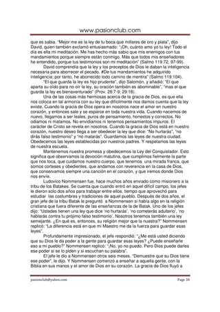 www.pasionclub.com
pasionclub@yahoo.com Page 30
que es sabia. “Mejor me es la ley de tu boca que millares de oro y plata”, dijo
David, quien también exclamó entusiasmado: “¡Oh, cuánto amo yo tu ley! Todo el
día es ella mi meditación. Me has hecho más sabio que mis enemigos con tus
mandamientos porque siempre están conmigo. Más que todos mis enseñadores
he entendido, porque tus testimonios son mi meditación” (Salmo 119:72, 97-99).
David comprendía que la ley y los preceptos de Dios le daban la inteligencia
necesaria para aborrecer el pecado. #De tus mandamientos he adquirido
inteligencia; por tanto, he aborrecido todo camino de mentira” (Salmo 119:104).
“El que guarda la ley es hijo prudente”, dijo Salomón, y añadió: “El que
aparta su oído para no oír la ley, su oración también es abominable”, “mas el que
guarda la ley es bienaventurado” (Prov. 28:7-9; 29:18).
Una de las cosas más hermosas acerca de la gracia de Dios, es que ella
nos coloca en tal armonía con su ley que difícilmente nos damos cuenta que la ley
existe. Cuando la gracia de Dios opera en nosotros nace el amor en nuestro
corazón, y entonces sale y se esparce en toda nuestra vida. Cuando nacemos de
nuevo, llegamos a ser leales, puros de pensamiento, honestos y correctos. No
odiamos ni matamos. No envidiamos ni tenemos pensamientos impuros. El
carácter de Cristo se revela en nosotros. Cuando la gracia de Dios está en nuestro
corazón, nuestro deseo llega a ser obedecer la ley que dice: “No hurtarás”, “no
dirás falso testimonio” y “no matarás”. Guardamos las leyes de nuestra ciudad.
Obedecemos las leyes establecidas por nuestros padres. Y respetamos las leyes
de nuestra escuela.
Mantenemos nuestra promesa y obedecemos la Ley del Conquistador. Esto
significa que observamos la devoción matutina, que cumplimos fielmente la parte
que nos toca, que cuidamos nuestro cuerpo, que tenemos una mirada franca, que
somos corteses y obedientes, que andamos con reverencia en la casa de Dios,
que conservamos siempre una canción en el corazón, y que iremos donde Dios
nos envíe.
Ludovico Nommensen fue, hace muchos años enviado como misionero a la
tribu de los Batakes. Se cuenta que cuando entró en aquel difícil campo, los jefes
le dieron solo dos años para trabajar entre ellos, tiempo que aprovechó para
estudiar las costumbres y tradiciones de aquel pueblo. Después de dos años, el
gran jefe de la tribu Batak le preguntó a Nommensen si había algo en la religión
cristiana que fuera diferente de las enseñanzas de la de Batak. Uno de los jefes
dijo: “Ustedes tienen una ley que dice ‘no hurtarás’, ‘no cometerás adulterio’, ‘no
hablarás contra tu prójimo falso testimonio’. Nosotros tenemos también una ley
semejante. ¿En qué es, entonces, su religión mejor que la nuestra?” Nommensen
replicó: “La diferencia está en que mi Maestro me da la fuerza para guardar esas
leyes”.
Profundamente impresionado, el jefe respondió: “¿Me está usted diciendo
que su Dios le da poder a la gente para guardar esas leyes? ¿Puede enseñarle
eso a mi pueblo?” Nommensen replicó: “¡No, yo no puedo. Pero Dios puede darles
ese poder si se lo piden y si escuchan su palabra”.
El jefe le dio a Nommensen otros seis meses. “Demuestre que su Dios tiene
ese poder”, le dijo. Y Nommensen comenzó a enseñar a aquella gente, con la
Biblia en sus manos y el amor de Dios en su corazón. La gracia de Dios fluyó a
 