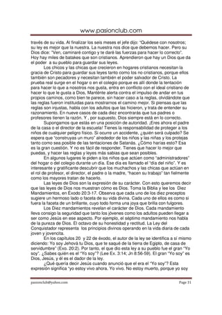 www.pasionclub.com
pasionclub@yahoo.com Page 31
través de su vida. Al finalizar los seis meses el jefe dijo: “Quédese con nosotros;
su ley es mejor que la nuestra. La nuestra nos dice que debemos hacer. Pero su
Dios dice: ”Ven, caminaré contigo y te daré las fuerzas para hacer lo correcto”.
Hoy hay miles de batakes que son cristianos. Aprendieron que hay un Dios que da
el poder a su pueblo para guardar sus leyes.
Los chicos y las chicas que crecieron en hogares cristianos necesitan la
gracia de Cristo para guardar sus leyes tanto como los no cristianos, porque ellos
también son pecadores y necesitan también el poder salvador de Cristo. La
prueba real surge en el hogar o en el colegio porque es allí donde la tentación
para hacer lo que a nosotros nos gusta, entra en conflicto con el ideal cristiano de
hacer lo que le gusta a Dios, Manténte alerta contra el impulso de andar en tus
propios caminos, como bien te parece, sin hacer caso a la reglas, olvidándote que
las reglas fueron instituidas para mostrarnos el camino mejor. Si piensas que las
reglas son injustas, habla con los adultos que las hicieron, y trata de entender su
razonamiento. En nueve casos de cada diez encontrarás que tus padres o
profesores tienen la razón. Y , por supuesto, Dios siempre está en lo correcto.
Supongamos que estás en una posición de autoridad. ¡Eres ahora el padre
de la casa o el director de la escuela! Tienes la responsabilidad de proteger a los
niños de cualquier peligro físico. Si ocurre un accidente, ¿quién será culpado? Se
espera que “construyas un muro” alrededor de los niños y las niñas y los protejas
tanto como sea posible de las tentaciones de Satanás. ¿Cómo harías esto? Esa
es la gran cuestión. Y no es fácil de responder. Tienes que hacer lo mejor que
puedas, y hacer las reglas y leyes más sabias que sean posibles.
En algunos lugares le piden a los niños que actúen como “administradores”
del hogar o del colegio durante un día. Ese día es llamado el “día del niño”. Y es
interesante y gratificante descubrir que los muchachos y las chicas que actúan en
el rol de profesor, el director, el padre o la madre, “hacen su trabajo” tan fielmente
como los mayores tratan de hacerlo.
Las leyes de Dios son la expresión de su carácter. Con esto queremos decir
que las leyes de Dios nos muestran cómo es Dios. Toma la Biblia y lee los Diez
Mandamientos, en Éxodo 20:3-17. Observa que cada uno de los diez preceptos
sugiere un hermoso lado o faceta de su vida divina. Cada uno de ellos es como si
fuera la faceta de un brillante, cuyo todo forma una joya que brilla con fulgores.
Los Diez mandamientos revelan el carácter de Dios. Cada mandamiento
lleva consigo la seguridad que tanto los jóvenes como los adultos pueden llegar a
ser como Jesús en ese aspecto. Por ejemplo, el séptimo mandamiento nos habla
de la pureza de Dios. El octavo de su honestidad y rectitud. La Ley del
Conquistador representa los principios divinos operando en la vida diaria de cada
joven y jovencita.
En los capítulos 20 y 22 de éxodo, el autor de la ley se identifica a sí mismo
diciendo: Yo soy Jehová tu Dios, que te saqué de la tierra de Egipto, de casa de
servidumbre” (Exo. 20:2). Por tanto, el que dio esta ley a su pueblo fue el gran “Yo
soy”. ¿Sabes quién es el “Yo soy”? (Lee Ex. 3:14; Jn 8:56-59). El gran “Yo soy” es
Dios, Jesús, y él es el dador de la ley.
¿Qué quería decir Jesús cuando anunció que el era el “Yo soy”? Esta
expresión significa “yo estoy vivo ahora. Yo vivo. No estoy muerto, porque yo soy
 