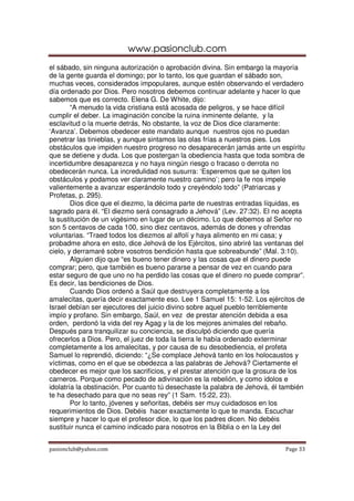 www.pasionclub.com
pasionclub@yahoo.com Page 33
el sábado, sin ninguna autorización o aprobación divina. Sin embargo la mayoría
de la gente guarda el domingo; por lo tanto, los que guardan el sábado son,
muchas veces, considerados impopulares, aunque estén observando el verdadero
día ordenado por Dios. Pero nosotros debemos continuar adelante y hacer lo que
sabemos que es correcto. Elena G. De White, dijo:
“A menudo la vida cristiana está acosada de peligros, y se hace difícil
cumplir el deber. La imaginación concibe la ruina inminente delante, y la
esclavitud o la muerte detrás, No obstante, la voz de Dios dice claramente:
‘Avanza’. Debemos obedecer este mandato aunque nuestros ojos no puedan
penetrar las tinieblas, y aunque sintamos las olas frías a nuestros pies. Los
obstáculos que impiden nuestro progreso no desaparecerán jamás ante un espíritu
que se detiene y duda. Los que postergan la obediencia hasta que toda sombra de
incertidumbre desaparezca y no haya ningún riesgo o fracaso o derrota no
obedecerán nunca. La incredulidad nos susurra: ‘Esperemos que se quiten los
obstáculos y podamos ver claramente nuestro camino’; pero la fe nos impele
valientemente a avanzar esperándolo todo y creyéndolo todo” (Patriarcas y
Profetas, p. 295).
Dios dice que el diezmo, la décima parte de nuestras entradas líquidas, es
sagrado para él. “El diezmo será consagrado a Jehová” (Lev. 27:32). El no acepta
la sustitución de un vigésimo en lugar de un décimo. Lo que debemos al Señor no
son 5 centavos de cada 100, sino diez centavos, además de dones y ofrendas
voluntarias. “Traed todos los diezmos al alfolí y haya alimento en mi casa; y
probadme ahora en esto, dice Jehová de los Ejércitos, sino abriré las ventanas del
cielo, y derramaré sobre vosotros bendición hasta que sobreabunde” (Mal. 3:10).
Alguien dijo que “es bueno tener dinero y las cosas que el dinero puede
comprar; pero, que también es bueno pararse a pensar de vez en cuando para
estar seguro de que uno no ha perdido las cosas que el dinero no puede comprar”.
Es decir, las bendiciones de Dios.
Cuando Dios ordenó a Saúl que destruyera completamente a los
amalecitas, quería decir exactamente eso. Lee 1 Samuel 15: 1-52. Los ejércitos de
Israel debían ser ejecutores del juicio divino sobre aquel pueblo terriblemente
impío y profano. Sin embargo, Saúl, en vez de prestar atención debida a esa
orden, perdonó la vida del rey Agag y la de los mejores animales del rebaño.
Después para tranquilizar su conciencia, se disculpó diciendo que quería
ofrecerlos a Dios. Pero, el juez de toda la tierra le había ordenado exterminar
completamente a los amalecitas, y por causa de su desobediencia, el profeta
Samuel lo reprendió, diciendo: “¿Se complace Jehová tanto en los holocaustos y
víctimas, como en el que se obedezca a las palabras de Jehová? Ciertamente el
obedecer es mejor que los sacrificios, y el prestar atención que la grosura de los
carneros. Porque como pecado de adivinación es la rebelión, y como idolos e
idolatría la obstinación. Por cuanto tú desechaste la palabra de Jehová, él también
te ha desechado para que no seas rey” (1 Sam. 15:22, 23).
Por lo tanto, jóvenes y señoritas, debéis ser muy cuidadosos en los
requerimientos de Dios. Debéis hacer exactamente lo que te manda. Escuchar
siempre y hacer lo que el profesor dice, lo que los padres dicen. No debéis
sustituir nunca el camino indicado para nosotros en la Biblia o en la Ley del
 