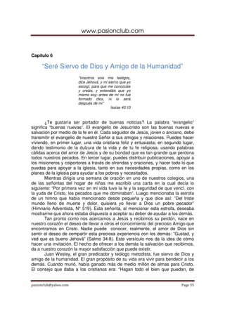 www.pasionclub.com
pasionclub@yahoo.com Page 35
Capítulo 6
“Seré Siervo de Dios y Amigo de la Humanidad”
“Vosotros sois mis testigos,
dice Jehová, y mi siervo que yo
escogí, para que me conozcáis
y creáis, y entendáis que yo
mismo soy; antes de mí no fue
formado dios, ni lo será
después de mí”
Isaías 43:10
¿Te gustaría ser portador de buenas noticias? La palabra “evangelio”
significa “buenas nuevas”. El evangelio de Jesucristo son las buenas nuevas e
salvación por medio de la fe en él. Cada seguidor de Jesús, joven o anciano, debe
transmitir el evangelio de nuestro Señor a sus amigos y relaciones. Puedes hacer
viviendo, en primer lugar, una vida cristiana feliz y entusiasta; en segundo lugar,
dando testimonio de la dulzura de la vida y de tu fe religiosa, usando palabras
cálidas acerca del amor de Jesús y de su bondad que es tan grande que perdona
todos nuestros pecados. En tercer lugar, puedes distribuir publicaciones, apoyar a
los misioneros y colportores a través de ofrendas y oraciones, y hacer todo lo que
puedas para apoyar a la iglesia, tanto en sus necesidades propias, como en los
planes de la iglesia para ayudar a los pobres y necesitados.
Mientras dirigía una semana de oración en uno de nuestros colegios, una
de las señoritas del hogar de niñas me escribió una carta en la cual decía lo
siguiente: “Por primera vez en mi vida tuve la fe y la seguridad de que vencí, con
la yuda de Cristo, los pecados que me dominaban”. Luego mencionaba la estrofa
de un himno que había mencionado desde pequeña y que dice así: ”Del triste
mundo lleno de muerte y dolor, quisiera yo llevar a Dios un pobre pecador”
(Himnario Adventista, N° 519). Esta señorita, al mencionar esta estrofa, deseaba
mostrarme que ahora estaba dispuesta a aceptar su deber de ayudar a los demás.
Tan pronto como nos acercamos a Jesús y recibimos su perdón, nace en
nuestro corazón el deseo de llevar a otros el conocimiento del precioso Amigo que
encontramos en Cristo. Nadie puede conocer, realmente, el amor de Dios sin
sentir el deseo de compartir esta preciosa experiencia con los demás: “Gustad, y
ved que es bueno Jehová” (Salmo 34:8). Este versículo nos da la idea de cómo
hacer una invitación. El hecho de ofrecer a los demás la salvación que recibimos,
da a nuestro corazón la mayor satisfacción que puede existir.
Juan Wesley, el gran predicador y teólogo metodista, fue siervo de Dios y
amigo de la humanidad. El gran propósito de su vida era vivir para bendecir a los
demás. Cuando murió, había ganado más de medio millón de almas para Cristo.
El consejo que daba a los cristianos era: “Hagan todo el bien que puedan, de
 