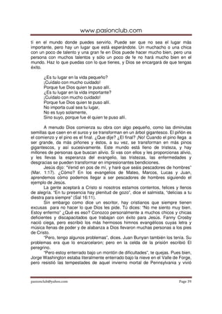 www.pasionclub.com
pasionclub@yahoo.com Page 39
tí en el mundo donde puedes servirlo. Puede ser que no sea el lugar más
importante, pero hay un lugar que está esperándote. Un muchacho o una chica
con un poco de talento y una gran fe en Dios puede hacer mucho bien, pero una
persona con muchos talentos y sólo un poco de fe no hará mucho bien en el
mundo. Haz lo que puedas con lo que tienes, y Dios se encargará de que tengas
éxito.
¿Es tu lugar en la vida pequeño?
¡Cuídalo con mucho cuidado!
Porque fue Dios quien te puso allí.
¿Es tu lugar en la vida importante?
¡Cuídalo con mucho cuidado!
Porque fue Dios quien te puso allí.
No importa cual sea tu lugar,
No es tuyo solamente,
Sino suyo, porque fue él quien te puso allí.
A menudo Dios comienza su obra con algo pequeño, como las diminutas
semillas que caen en el surco y se transforman en un árbol gigantesco. El piñón es
el comienzo y el pino es el final. ¿Que dije? ¿El final? ¡No! Cuando el pino llega a
ser grande, da más piñones y éstos, a su vez, se transforman en más pinos
gigantescos, y así sucesivamente. Este mundo está lleno de tristeza, y hay
millones de personas que buscan alivio. Si vas con ellos y les proporcionas alivio,
y les llevas la esperanza del evangelio, las tristezas, las enfermedades y
desgracias se pueden transformar en impresionantes bendiciones.
Jesús dijo: “Venid en pos de mí, y haré que seáis pescadores de hombres”
(Mar. 1:17). ¿Cómo? En los evangelios de Mateo, Marcos, Lucas y Juan,
aprendemos cómo podemos llegar a ser pescadores de hombres siguiendo el
ejemplo de Jesús.
La gente aceptará a Cristo si nosotros estamos contentos, felices y llenos
de alegría. “En tu presencia hay plenitud de gozo”, dice el salmista, “delicias a tu
diestra para siempre” (Sal 16:11).
Sin embargo como dice un escritor, hay cristianos que siempre tienen
excusas para no hacer lo que Dios les pide. Tú dices: “No me siento muy bien.
Estoy enfermo” ¿Qué es eso? Conozco personalmente a muchos chicos y chicas
deficientes y discapacitados que trabajan con éxito para Jesús. Fanny Crosby
nació ciega, pero escribió los más hermosos himnos evangélicos cuyas letra y
música llenas de poder y de alabanza a Dios llevaron muchas personas a los pies
de Cristo.
“Pero, tengo algunos problemas”, dices. Juan Bunyan también los tenía. Su
problemas era que lo encarcelaron; pero en la celda de la prisión escribió El
peregrino.
“Pero estoy enterrado bajo un montón de dificultades”, te quejas. Pues bien,
Jorge Washington estaba literalmente enterrado bajo la nieve en el Valle de Forge,
pero resistió las tempestades de aquel invierno mortal de Pennsylvania y vivió
 