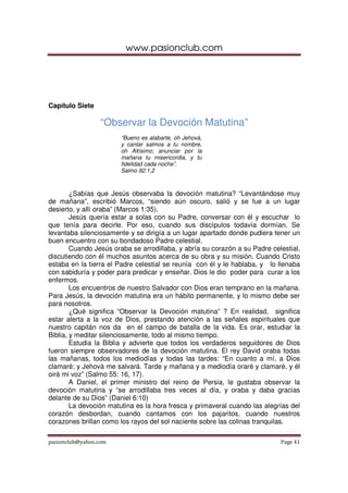 www.pasionclub.com
pasionclub@yahoo.com Page 41
Capítulo Siete
“Observar la Devoción Matutina”
“Bueno es alabarte, oh Jehová,
y cantar salmos a tu nombre,
oh Altísimo; anunciar por la
mañana tu misericordia, y tu
fidelidad cada noche”.
Salmo 92:1,2
¿Sabías que Jesús observaba la devoción matutina? “Levantándose muy
de mañana”, escribió Marcos, “siendo aún oscuro, salió y se fue a un lugar
desierto, y allí oraba” (Marcos 1:35).
Jesús quería estar a solas con su Padre, conversar con él y escuchar lo
que tenía para decirle. Por eso, cuando sus discípulos todavía dormían. Se
levantaba silenciosamente y se dirigía a un lugar apartado donde pudiera tener un
buen encuentro con su bondadoso Padre celestial.
Cuando Jesús oraba se arrodillaba, y abría su corazón a su Padre celestial,
discutiendo con él muchos asuntos acerca de su obra y su misión. Cuando Cristo
estaba en la tierra el Padre celestial se reunía con él y le hablaba, y lo llenaba
con sabiduría y poder para predicar y enseñar. Dios le dio poder para curar a los
enfermos.
Los encuentros de nuestro Salvador con Dios eran temprano en la mañana.
Para Jesús, la devoción matutina era un hábito permanente, y lo mismo debe ser
para nosotros.
¿Qué significa “Observar la Devoción matutina” ? En realidad, significa
estar alerta a la voz de Dios, prestando atención a las señales espirituales que
nuestro capitán nos da en el campo de batalla de la vida. Es orar, estudiar la
Biblia, y meditar silenciosamente, todo al mismo tiempo.
Estudia la Biblia y advierte que todos los verdaderos seguidores de Dios
fueron siempre observadores de la devoción matutina. El rey David oraba todas
las mañanas, todos los mediodías y todas las tardes: “En cuanto a mí, a Dios
clamaré; y Jehová me salvará. Tarde y mañana y a mediodía oraré y clamaré, y él
oirá mi voz” (Salmo 55: 16, 17).
A Daniel, el primer ministro del reino de Persia, le gustaba observar la
devoción matutina y “se arrodillaba tres veces al día, y oraba y daba gracias
delante de su Dios” (Daniel 6:10)
La devoción matutina es la hora fresca y primaveral cuando las alegrías del
corazón desbordan, cuando cantamos con los pajaritos, cuando nuestros
corazones brillan como los rayos del sol naciente sobre las colinas tranquilas.
 