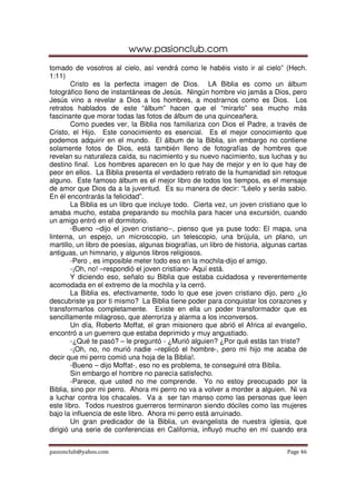 www.pasionclub.com
pasionclub@yahoo.com Page 46
tomado de vosotros al cielo, así vendrá como le habéis visto ir al cielo” (Hech.
1:11)
Cristo es la perfecta imagen de Dios. LA Biblia es como un álbum
fotográfico lleno de instantáneas de Jesús. Ningún hombre vio jamás a Dios, pero
Jesús vino a revelar a Dios a los hombres, a mostrarnos como es Dios. Los
retratos hablados de este “álbum” hacen que el “mirarlo” sea mucho más
fascinante que morar todas las fotos de álbum de una quinceañera.
Como puedes ver, la Biblia nos familiariza con Dios el Padre, a través de
Cristo, el Hijo. Este conocimiento es esencial. Es el mejor conocimiento que
podemos adquirir en el mundo. El álbum de la Biblia, sin embargo no contiene
solamente fotos de Dios, está también lleno de fotografías de hombres que
revelan su naturaleza caída, su nacimiento y su nuevo nacimiento, sus luchas y su
destino final. Los hombres aparecen en lo que hay de mejor y en lo que hay de
peor en ellos. La Biblia presenta el verdadero retrato de la humanidad sin retoque
alguno. Este famoso álbum es el mejor libro de todos los tiempos, es el mensaje
de amor que Dios da a la juventud. Es su manera de decir: “Léelo y serás sabio.
En él encontrarás la felicidad”.
La Biblia es un libro que incluye todo. Cierta vez, un joven cristiano que lo
amaba mucho, estaba preparando su mochila para hacer una excursión, cuando
un amigo entró en el dormitorio.
-Bueno –dijo el joven cristiano--, pienso que ya puse todo: El mapa, una
linterna, un espejo, un microscopio, un telescopio, una brújula, un plano, un
martillo, un libro de poesías, algunas biografías, un libro de historia, algunas cartas
antiguas, un himnario, y algunos libros religiosos.
-Pero , es imposible meter todo eso en la mochila-dijo el amigo.
-¡Oh, no! –respondió el joven cristiano- Aquí está.
Y diciendo eso, señalo su Biblia que estaba cuidadosa y reverentemente
acomodada en el extremo de la mochila y la cerró.
La Biblia es, efectivamente, todo lo que ese joven cristiano dijo, pero ¿lo
descubriste ya por ti mismo? La Biblia tiene poder para conquistar los corazones y
transformarlos completamente. Existe en ella un poder transformador que es
sencillamente milagroso, que aterroriza y alarma a los inconversos.
Un día, Roberto Moffat, el gran misionero que abrió el Africa al evangelio,
encontró a un guerrero que estaba deprimido y muy angustiado.
-¿Qué te pasó? – le preguntó - ¿Murió alguien? ¿Por qué estás tan triste?
-¡Oh, no, no murió nadie –replicó el hombre-, pero mi hijo me acaba de
decir que mi perro comió una hoja de la Biblia!.
-Bueno – dijo Moffat-, eso no es problema, te conseguiré otra Biblia.
Sin embargo el hombre no parecía satisfecho.
-Parece, que usted no me comprende. Yo no estoy preocupado por la
Biblia, sino por mi perro. Ahora mi perro no va a volver a morder a alguien. Ni va
a luchar contra los chacales. Va a ser tan manso como las personas que leen
este libro. Todos nuestros guerreros terminaron siendo dóciles como las mujeres
bajo la influencia de este libro. Ahora mi perro está arruinado.
Un gran predicador de la Biblia, un evangelista de nuestra iglesia, que
dirigió una serie de conferencias en California, influyó mucho en mí cuando era
 