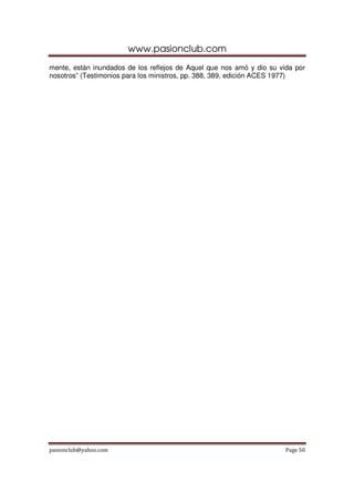 www.pasionclub.com
pasionclub@yahoo.com Page 50
mente, están inundados de los reflejos de Aquel que nos amó y dio su vida por
nosotros” (Testimonios para los ministros, pp. 388, 389, edición ACES 1977)
 