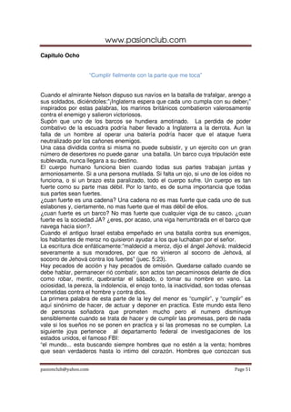 www.pasionclub.com
pasionclub@yahoo.com Page 51
Capitulo Ocho
“Cumplir fielmente con la parte que me toca”
Cuando el almirante Nelson dispuso sus navíos en la batalla de trafalgar, arengo a
sus soldados, diciéndoles:”¡Inglaterra espera que cada uno cumpla con su deber¡”
inspirados por estas palabras, los marinos británicos combatieron valerosamente
contra el enemigo y salieron victoriosos.
Supón que uno de los barcos se hundiera amotinado. La perdida de poder
combativo de la escuadra podría haber llevado a Inglaterra a la derrota. Aun la
falla de un hombre al operar una batería podría hacer que el ataque fuera
neutralizado por los cañones enemigos.
Una casa dividida contra si misma no puede subsistir, y un ejercito con un gran
número de desertores no puede ganar una batalla. Un barco cuya tripulación este
sublevada, nunca llegara a su destino.
El cuerpo humano funciona bien cuando todas sus partes trabajan juntas y
armoniosamente. Si a una persona mutilada. Si falta un ojo, si uno de los oídos no
funciona, o si un brazo esta paralizado, todo el cuerpo sufre. Un cuerpo es tan
fuerte como su parte mas débil. Por lo tanto, es de suma importancia que todas
sus partes sean fuertes.
¿cuan fuerte es una cadena? Una cadena no es mas fuerte que cada uno de sus
eslabones y, ciertamente, no mas fuerte que el mas débil de ellos.
¿cuan fuerte es un barco? No mas fuerte que cualquier viga de su casco. ¿cuan
fuerte es la sociedad JA? ¿eres, por acaso, una viga herrumbrada en el barco que
navega hacia sion?.
Cuando el antiguo Israel estaba empeñado en una batalla contra sus enemigos,
los habitantes de meroz no quisieron ayudar a los que luchaban por el señor.
La escritura dice enfáticamente:”maldecid a meroz, dijo el ángel Jehová; maldecid
severamente a sus moradores, por que no vinieron al socorro de Jehová, al
socorro de Jehová contra los fuertes” (juec. 5:23).
Hay pecados de acción y hay pecados de omisión. Quedarse callado cuando se
debe hablar, permanecer rió combatir, son actos tan pecaminosos delante de dios
como robar, mentir, quebrantar el sábado, o tomar su nombre en vano. La
ociosidad, la pereza, la indolencia, el enojo tonto, la inactividad, son todas ofensas
cometidas contra el hombre y contra dios.
La primera palabra de esta parte de la ley del menor es “cumplir”, y “cumplir” es
aquí sinónimo de hacer, de actuar y deponer en practica. Este mundo esta lleno
de personas soñadora que prometen mucho pero el numero disminuye
sensiblemente cuando se trata de hacer y de cumplir las promesas, pero de nada
vale si los sueños no se ponen en practica y si las promesas no se cumplen. La
siguiente joya pertenece al departamento federal de investigaciones de los
estados unidos, el famoso FBI:
“el mundo... esta buscando siempre hombres que no estén a la venta; hombres
que sean verdaderos hasta lo intimo del corazón. Hombres que conozcan sus
 