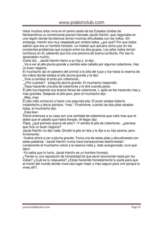 www.pasionclub.com
pasionclub@yahoo.com Page 55
Hace muchos años vivía en el centro oeste de los Estados Unidos de
Norteamérica un comerciante pionero llamado Jacob Hamlin, que negociaba en
una región donde los blancos tenían muchas dificultades con los indios. Sin
embargo, Hamlin era muy respetado por ambos lados, ¿por qué? Por que todos
sabían que era un hombre honesto. Le median que actuara como juez en los
constantes problemas que surgían entre los dos grupos. Los jefes indios tenían
confianza en él, sabiendo que era una persona de buena conducta. Por eso lo
apreciaban mucho.
Cierto día , Jacob Hamlin llamo a su hijo y le dijo:
_Ve a ver al jefe pluma grande y cambia este caballo por algunos cobertores. Haz
un buen negocio.
El muchacho ato el cabestro del animal a la silla del suyo y fue hasta la reserva de
los indios donde estaba el jefe pluma grande y le dijo:
_Vine a cambiar el pinto por cobertores.
_¿Por cuantos? -pregunto pluma grande. El muchacho respondió:
_Vaya haciendo una pila de cobertores y le diré cuando parar.
El jefe fue trayendo sus brazos llenos de cobertores. L apila se iba haciendo mas y
mas grandes. Después el jefe paro, pero el muchacho dijo:
_Mas, mas.
El jefe indio comenzó a hacer una segunda pila. El joven estaba todavía
insatisfecho y decía siempre, “mas”. Finalmente, cuando las dos pilas estaban
listas, el muchacho dijo:
_Esta bien.
Volvió entonces a su casa con una cantidad de cobertores que valía mas que el
doble que el caballo que había llevado. Al llegar dijo:
Papa, ¿qué piensas acerca de esto? –Y señalo la pila de cobertores-. ¿piensas
que hice un buen negocio?
Jacob Hamlin no dijo nada. Dividió la pila en dos y le dijo a su hijo serena, pero
firmemente:
-Vuelve ahora a ver a pluma grande. Toma una de estas pilas y devuélvesela con
estas palabras: “Jacob Hamlin nunca hace transacciones deshonestas”.
Lentamente el muchacho volvió a la reserva india y, todo avergonzado, tuvo que
decir:
-Yo sabia que lo haría. Jacob Hamlin es un hombre honesto.
¿Tienes tu una reputación de honestidad tal que seria reconocida hasta por los
indios? ¿Cuál es tu respuesta? ¿Estas haciendo honestamente tu parte para que
el rincón del mundo donde vives sea lugar mejor y mas seguro para vivir porque tu
vives allí?.
 